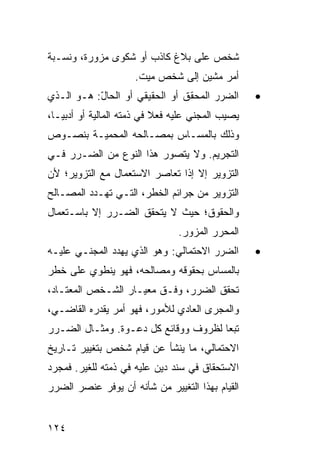 ‫ﺸﺨﺹ ﻋﻠﻰ ﺒﻼﻍ ﻜﺎﺫﺏ ﺃﻭ ﺸﻜﻭﻯ ﻤﺯﻭﺭﺓ، ﻭﻨﺴـﺒﺔ‬
                     ‫ﺃﻤﺭ ‪‬ﺸﻴﻥ ﺇﻟﻰ ﺸﺨﺹ ﻤﻴﺕ.‬
                                     ‫ﻤ‬
‫ﺍﻟﻀﺭﺭ ﺍﻟﻤﺤﻘﻕ ﺃﻭ ﺍﻟﺤﻘﻴﻘﻲ ﺃﻭ ﺍﻟﺤﺎل: ﻫـﻭ ﺍﻟـﺫﻱ‬
           ‫ّ‬                                       ‫•‬
‫ﻴﺼﻴﺏ ﺍﻟﻤﺠﻨﻲ ﻋﻠﻴﻪ ﻓﻌﻼ ﻓﻲ ﺫﻤﺘﻪ ﺍﻟﻤﺎﻟﻴﺔ ﺃﻭ ﺃﺩﺒ ‪‬ـﺎ،‬
   ‫ﻴ‬                        ‫ﹰ‬
‫ﻭﺫﻟﻙ ﺒﺎﻟﻤﺴـﺎﺱ ﺒﻤﺼـﺎﻟﺤﻪ ﺍﻟﻤﺤﻤﻴـﺔ ﺒﻨﺼـﻭﺹ‬
‫ﺍﻟﺘﺠﺭﻴﻡ. ﻭﻻ ﻴﺘﺼﻭﺭ ﻫﺫﺍ ﺍﻟﻨﻭﻉ ﻤﻥ ﺍﻟﻀـﺭﺭ ﻓـﻲ‬
‫ﺍﻟﺘﺯﻭﻴﺭ ﺇﻻ ﺇﺫﺍ ﺘﻌﺎﺼﺭ ﺍﻻﺴﺘﻌﻤﺎل ﻤﻊ ﺍﻟﺘﺯﻭﻴﺭ؛ ﻷﻥ‬
‫ﺍﻟﺘﺯﻭﻴﺭ ﻤﻥ ﺠﺭﺍﺌﻡ ﺍﻟﺨﻁﺭ، ﺍﻟﺘـﻲ ﺘﻬـﺩﺩ ﺍﻟﻤﺼـﺎﻟﺢ‬
‫ﻭﺍﻟﺤﻘﻭﻕ؛ ﺤﻴﺙ ﻻ ﻴﺘﺤﻘﻕ ﺍﻟﻀـﺭﺭ ﺇﻻ ﺒﺎﺴـﺘﻌﻤﺎل‬
                                ‫ﺍﻟﻤﺤﺭﺭ ﺍﻟﻤﺯﻭﺭ.‬
‫ﺍﻟﻀﺭﺭ ﺍﻻﺤﺘﻤﺎﻟﻲ: ﻭﻫﻭ ﺍﻟﺫﻱ ﻴﻬﺩﺩ ﺍﻟﻤﺠﻨـﻲ ﻋﻠﻴـﻪ‬        ‫•‬
‫ﺒﺎﻟﻤﺴﺎﺱ ﺒﺤﻘﻭﻗﻪ ﻭﻤﺼﺎﻟﺤﻪ، ﻓﻬﻭ ﻴﻨﻁﻭﻱ ﻋﻠﻰ ﺨﻁﺭ‬
‫ﺘﺤﻘﻕ ﺍﻟﻀﺭﺭ، ﻭﻓـﻕ ﻤﻌﻴـﺎﺭ ﺍﻟﺸـﺨﺹ ﺍﻟﻤﻌﺘـﺎﺩ،‬
‫ﻭﺍﻟﻤﺠﺭﻯ ﺍﻟﻌﺎﺩﻱ ﻟﻸﻤﻭﺭ، ﻓﻬﻭ ﺃﻤﺭ ﻴﻘﺩﺭﻩ ﺍﻟﻘﺎﻀـﻲ،‬
‫ﺘﺒ ‪‬ﺎ ﻟﻅﺭﻭﻑ ﻭﻭﻗﺎﺌﻊ ﻜل ﺩﻋـﻭﺓ. ﻭﻤﺜـﺎل ﺍﻟﻀـﺭﺭ‬
                                      ‫ﻌ‬
‫ﺍﻻﺤﺘﻤﺎﻟﻲ، ﻤﺎ ﻴﻨﺸﺄ ﻋﻥ ﻗﻴﺎﻡ ﺸﺨﺹ ﺒﺘﻐﻴﻴﺭ ﺘـﺎﺭﻴﺦ‬
‫ﺍﻻﺴﺘﺤﻘﺎﻕ ﻓﻲ ﺴﻨﺩ ﺩﻴﻥ ﻋﻠﻴﻪ ﻓﻲ ﺫﻤﺘﻪ ﻟﻠﻐﻴﺭ. ﻓﻤﺠﺭﺩ‬
‫ﺍﻟﻘﻴﺎﻡ ﺒﻬﺫﺍ ﺍﻟﺘﻐﻴﻴﺭ ﻤﻥ ﺸﺄﻨﻪ ﺃﻥ ﻴﻭﻓﺭ ﻋﻨﺼﺭ ﺍﻟﻀﺭﺭ‬


‫٤٢١‬
 