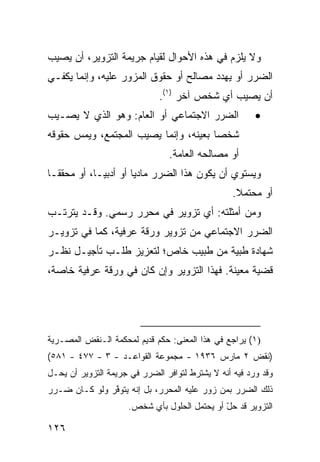 ‫ﻭﻻ ﻴﻠﺯﻡ ﻓﻲ ﻫﺫﻩ ﺍﻷﺤﻭﺍل ﻟﻘﻴﺎﻡ ﺠﺭﻴﻤﺔ ﺍﻟﺘﺯﻭﻴﺭ، ﺃﻥ ﻴﺼﻴﺏ‬
‫ﺍﻟﻀﺭﺭ ﺃﻭ ﻴﻬﺩﺩ ﻤﺼﺎﻟﺢ ﺃﻭ ﺤﻘﻭﻕ ﺍﻟﻤﺯﻭﺭ ﻋﻠﻴﻪ، ﻭﺇﻨﻤﺎ ﻴﻜﻔـﻲ‬
                              ‫ﺃﻥ ﻴﺼﻴﺏ ﺃﻱ ﺸﺨﺹ ﺁﺨﺭ )١(.‬
‫ﺍﻟﻀﺭﺭ ﺍﻻﺠﺘﻤﺎﻋﻲ ﺃﻭ ﺍﻟﻌﺎﻡ: ﻭﻫﻭ ﺍﻟﺫﻱ ﻻ ‪‬ﺼـﻴﺏ‬
    ‫ﻴ‬                                                   ‫•‬
‫ﺸﺨ ‪‬ﺎ ﺒﻌﻴﻨﻪ، ﻭﺇﻨﻤﺎ ﻴﺼﻴﺏ ﺍﻟﻤﺠﺘﻤﻊ، ﻭﻴﻤﺱ ﺤﻘﻭﻗﻪ‬
                                       ‫ﺼ‬
                                ‫ﺃﻭ ﻤﺼﺎﻟﺤﻪ ﺍﻟﻌﺎﻤﺔ.‬
‫ﻭﻴﺴﺘﻭﻱ ﺃﻥ ﻴﻜﻭﻥ ﻫﺫﺍ ﺍﻟﻀﺭﺭ ﻤﺎﺩ ‪‬ﺎ ﺃﻭ ﺃﺩﺒ ‪‬ـﺎ، ﺃﻭ ﻤﺤﻘ ﹰـﺎ‬
  ‫ﻘ‬           ‫ﻴ‬         ‫ﻴ‬
                                                  ‫ﺃﻭ ﻤﺤﺘﻤﻼ.‬
                                                   ‫ﹰ‬
‫ﻭﻤﻥ ﺃﻤﺜﻠﺘﻪ: ﺃﻱ ﺘﺯﻭﻴﺭ ﻓﻲ ﻤﺤﺭﺭ ﺭﺴﻤﻲ. ﻭﻗـﺩ ﻴﺘﺭﺘـﺏ‬
‫ﺍﻟﻀﺭﺭ ﺍﻻﺠﺘﻤﺎﻋﻲ ﻤﻥ ﺘﺯﻭﻴﺭ ﻭﺭﻗﺔ ﻋﺭﻓﻴﺔ، ﻜﻤﺎ ﻓﻲ ﺘﺯﻭﻴـﺭ‬
‫ﺸﻬﺎﺩﺓ ﻁﺒﻴﺔ ﻤﻥ ﻁﺒﻴﺏ ﺨﺎﺹ؛ ﻟﺘﻌﺯﻴﺯ ﻁﻠـﺏ ﺘﺄﺠﻴـل ﻨﻅـﺭ‬
‫ﻗﻀﻴﺔ ﻤﻌﻴﻨﺔ. ﻓﻬﺫﺍ ﺍﻟﺘﺯﻭﻴﺭ ﻭﺇﻥ ﻜﺎﻥ ﻓﻲ ﻭﺭﻗﺔ ﻋﺭﻓﻴﺔ ﺨﺎﺼﺔ،‬




‫)١( ﻴﺭﺍﺠﻊ ﻓﻲ ﻫﺫﺍ ﺍﻟﻤﻌﻨﻰ: ﺤﻜﻡ ﻗﺩﻴﻡ ﻟﻤﺤﻜﻤﺔ ﺍﻟـﻨﻘﺽ ﺍﻟﻤﺼـﺭﻴﺔ‬
‫)ﻨﻘﺽ ٢ ﻤﺎﺭﺱ ٦٣٩١ - ﻤﺠﻤﻭﻋﺔ ﺍﻟﻘﻭﺍﻋـﺩ - ٣ - ٧٧٤ - ١٨٥(‬
‫ﻭﻗﺩ ﻭﺭﺩ ﻓﻴﻪ ﺃﻨﻪ ﻻ ﻴﺸﺘﺭﻁ ﻟﺘﻭﺍﻓﺭ ﺍﻟﻀﺭﺭ ﻓﻲ ﺠﺭﻴﻤﺔ ﺍﻟﺘﺯﻭﻴﺭ ﺃﻥ ﻴﺤـل‬
‫ﺫﻟﻙ ﺍﻟﻀﺭﺭ ﺒﻤﻥ ﺯﻭﺭ ﻋﻠﻴﻪ ﺍﻟﻤﺤﺭﺭ، ﺒل ﺇﻨﻪ ﻴﺘﻭ ﱠﺭ ﻭﻟﻭ ﻜـﺎﻥ ﻀـﺭﺭ‬
               ‫ﻓ‬
                     ‫ﺍﻟﺘﺯﻭﻴﺭ ﻗﺩ ﺤل ﺃﻭ ﻴﺤﺘﻤل ﺍﻟﺤﻠﻭل ﺒﺄﻱ ﺸﺨﺹ.‬
                                              ‫ّ‬

‫٦٢١‬
 