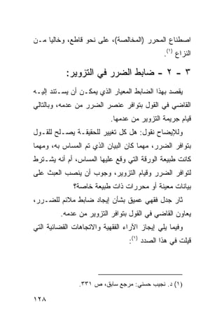 ‫ﺍﺼﻁﻨﺎﻉ ﺍﻟﻤﺤﺭﺭ )ﺍﻟﻤﺨﺎﻟﺼﺔ(، ﻋﻠﻰ ﻨﺤﻭ ﻗﺎﻁﻊ، ﻭﺨﺎﻟ ‪‬ﺎ ﻤـﻥ‬
     ‫ﻴ‬
                                              ‫ﺍﻟﻨﺯﺍﻉ )١(.‬

           ‫٣ - ٢ - ﻀﺎﺒﻁ ﺍﻟﻀﺭﺭ ﻓﻲ ﺍﻟﺘﺯﻭﻴﺭ:‬
‫ﻴﻘﺼﺩ ﺒﻬﺫﺍ ﺍﻟﻀﺎﺒﻁ ﺍﻟﻤﻌﻴﺎﺭ ﺍﻟﺫﻱ ﻴﻤﻜـﻥ ﺃﻥ ﻴﺴـﺘﻨﺩ ﺇﻟﻴـﻪ‬
‫ﺍﻟﻘﺎﻀﻲ ﻓﻲ ﺍﻟﻘﻭل ﺒﺘﻭﺍﻓﺭ ﻋﻨﺼﺭ ﺍﻟﻀﺭﺭ ﻤﻥ ﻋﺩﻤﻪ، ﻭﺒﺎﻟﺘﺎﻟﻲ‬
                           ‫ﻗﻴﺎﻡ ﺠﺭﻴﻤﺔ ﺍﻟﺘﺯﻭﻴﺭ ﻤﻥ ﻋﺩﻤﻬﺎ.‬
‫ﻭﻟﻺﻴﻀﺎﺡ ﻨﻘﻭل: ﻫل ﻜل ﺘﻐﻴﻴﺭ ﻟﻠﺤﻘﻴﻘـﺔ ﻴﺼـﻠﺢ ﻟﻠﻘـﻭل‬
‫ﺒﺘﻭﺍﻓﺭ ﺍﻟﻀﺭﺭ، ﻤﻬﻤﺎ ﻜﺎﻥ ﺍﻟﺒﻴﺎﻥ ﺍﻟﺫﻱ ﺘﻡ ﺍﻟﻤﺴﺎﺱ ﺒﻪ، ﻭﻤﻬﻤﺎ‬
‫ﻜﺎﻨﺕ ﻁﺒﻴﻌﺔ ﺍﻟﻭﺭﻗﺔ ﺍﻟﺘﻲ ﻭﻗﻊ ﻋﻠﻴﻬﺎ ﺍﻟﻤﺴﺎﺱ، ﺃﻡ ﺃﻨﻪ ﻴﺸـﺘﺭﻁ‬
‫ﻟﺘﻭﺍﻓﺭ ﺍﻟﻀﺭﺭ ﻭﻗﻴﺎﻡ ﺍﻟﺘﺯﻭﻴﺭ، ﻭﺠﻭﺏ ﺃﻥ ﻴﻨﺼﺏ ﺍﻟﻌﺒﺙ ﻋﻠﻰ‬
              ‫ﺒﻴﺎﻨﺎﺕ ﻤﻌﻴﻨﺔ ﺃﻭ ﻤﺤﺭﺭﺍﺕ ﺫﺍﺕ ﻁﺒﻴﻌﺔ ﺨﺎﺼﺔ؟‬
‫ﺜﺎﺭ ﺠﺩل ﻓﻘﻬﻲ ﻋﻤﻴﻕ ﺒﺸﺄﻥ ﺇﻴﺠﺎﺩ ﻀﺎﺒﻁ ﻤﻼﺌﻡ ﻟﻠﻀـﺭﺭ،‬
         ‫ﻴﻌﺎﻭﻥ ﺍﻟﻘﺎﻀﻲ ﻓﻲ ﺍﻟﻘﻭل ﺒﺘﻭﺍﻓﺭ ﺍﻟﺘﺯﻭﻴﺭ ﻤﻥ ﻋﺩﻤﻪ.‬
‫ﻭﻓﻴﻤﺎ ﻴﻠﻲ ﺇﻴﺠﺎﺯ ﺍﻵﺭﺍﺀ ﺍﻟﻔﻘﻬﻴﺔ ﻭﺍﻻﺘﺠﺎﻫﺎﺕ ﺍﻟﻘﻀﺎﺌﻴﺔ ﺍﻟﺘﻲ‬
                                  ‫ﻗﻴﻠﺕ ﻓﻲ ﻫﺫﺍ ﺍﻟﺼﺩﺩ )١(:‬




                ‫)١( ﺩ. ﻨﺠﻴﺏ ﺤﺴﻨﻲ: ﻤﺭﺠﻊ ﺴﺎﺒﻕ، ﺹ ١٣٣.‬

‫٨٢١‬
 