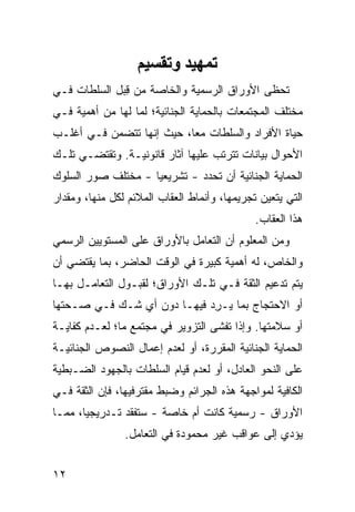 ‫ﺕﻤﻬﻴﺪ وﺕﻘﺴﻴﻢ‬
‫ﺘﺤ ﹶﻰ ﺍﻷﻭﺭﺍﻕ ﺍﻟﺭﺴﻤﻴﺔ ﻭﺍﻟﺨﺎﺼﺔ ﻤﻥ ﻗ ‪‬ل ﺍﻟﺴﻠﻁﺎﺕ ﻓـﻲ‬
             ‫ِﺒ‬                             ‫ﻅ‬
‫ﻤﺨﺘﻠﻑ ﺍﻟﻤﺠﺘﻤﻌﺎﺕ ﺒﺎﻟﺤﻤﺎﻴﺔ ﺍﻟﺠﻨﺎﺌﻴﺔ؛ ﻟﻤﺎ ﻟﻬﺎ ﻤﻥ ﺃﻫﻤﻴﺔ ﻓـﻲ‬
‫ﺤﻴﺎﺓ ﺍﻷﻓﺭﺍﺩ ﻭﺍﻟﺴﻠﻁﺎﺕ ﻤ ‪‬ﺎ، ﺤﻴﺙ ﺇﻨﻬﺎ ﺘﺘﻀﻤﻥ ﻓـﻲ ﺃﻏﻠـﺏ‬
                           ‫ﻌ‬
‫ﺍﻷﺤﻭﺍل ﺒﻴﺎﻨﺎﺕ ﺘﺘﺭﺘﺏ ﻋﻠﻴﻬﺎ ﺁﺜﺎﺭ ﻗﺎﻨﻭﻨﻴـﺔ. ﻭﺘﻘﺘﻀـﻲ ﺘﻠـﻙ‬
‫ﺍﻟﺤﻤﺎﻴﺔ ﺍﻟﺠﻨﺎﺌﻴﺔ ﺃﻥ ﺘﺤﺩﺩ - ﺘﺸﺭﻴﻌ ‪‬ﺎ - ﻤﺨﺘﻠﻑ ﺼﻭﺭ ﺍﻟﺴﻠﻭﻙ‬
                    ‫ﻴ‬
‫ﺍﻟﺘﻲ ﻴﺘﻌﻴﻥ ﺘﺠﺭﻴﻤﻬﺎ، ﻭﺃﻨﻤﺎﻁ ﺍﻟﻌﻘﺎﺏ ﺍﻟﻤﻼﺌﻡ ﻟﻜل ﻤﻨﻬﺎ، ﻭﻤﻘﺩﺍﺭ‬
                                              ‫ﻫﺫﺍ ﺍﻟﻌﻘﺎﺏ.‬
‫ﻭﻤﻥ ﺍﻟﻤﻌﻠﻭﻡ ﺃﻥ ﺍﻟﺘﻌﺎﻤل ﺒﺎﻷﻭﺭﺍﻕ ﻋﻠﻰ ﺍﻟﻤﺴﺘﻭﻴﻴﻥ ﺍﻟﺭﺴﻤﻲ‬
‫ﻭﺍﻟﺨﺎﺹ، ﻟﻪ ﺃﻫﻤﻴﺔ ﻜﺒﻴﺭﺓ ﻓﻲ ﺍﻟﻭﻗﺕ ﺍﻟﺤﺎﻀﺭ، ﺒﻤﺎ ﻴﻘﺘﻀﻲ ﺃﻥ‬
‫ﻴﺘﻡ ﺘﺩﻋﻴﻡ ﺍﻟﺜﻘﺔ ﻓـﻲ ﺘﻠـﻙ ﺍﻷﻭﺭﺍﻕ؛ ﻟﻘﺒـﻭل ﺍﻟﺘﻌﺎﻤـل ﺒﻬـﺎ‬
‫ﺃﻭ ﺍﻻﺤﺘﺠﺎﺝ ﺒﻤﺎ ﻴـﺭﺩ ﻓﻴﻬـﺎ ﺩﻭﻥ ﺃﻱ ﺸـﻙ ﻓـﻲ ﺼـﺤﺘﻬﺎ‬
                            ‫ِ‪‬‬
‫ﺃﻭ ﺴﻼﻤﺘﻬﺎ. ﻭﺇﺫﺍ ﺘﻔﺸﻰ ﺍﻟﺘﺯﻭﻴﺭ ﻓﻲ ﻤﺠﺘﻤﻊ ﻤﺎ؛ ﻟﻌـﺩﻡ ﻜﻔﺎﻴـﺔ‬
‫ﺍﻟﺤﻤﺎﻴﺔ ﺍﻟﺠﻨﺎﺌﻴﺔ ﺍﻟﻤﻘﺭﺭﺓ، ﺃﻭ ﻟﻌﺩﻡ ﺇﻋﻤﺎل ﺍﻟﻨﺼﻭﺹ ﺍﻟﺠﻨﺎﺌﻴـﺔ‬
‫ﻋﻠﻰ ﺍﻟﻨﺤﻭ ﺍﻟﻌﺎﺩل، ﺃﻭ ﻟﻌﺩﻡ ﻗﻴﺎﻡ ﺍﻟﺴﻠﻁﺎﺕ ﺒﺎﻟﺠﻬﻭﺩ ﺍﻟﻀـﺒﻁﻴﺔ‬
‫ﺍﻟﻜﺎﻓﻴﺔ ﻟﻤﻭﺍﺠﻬﺔ ﻫﺫﻩ ﺍﻟﺠﺭﺍﺌﻡ ﻭﻀﺒﻁ ﻤﻘﺘﺭﻓﻴﻬﺎ، ﻓﺈﻥ ﺍﻟﺜﻘﺔ ﻓـﻲ‬
‫ﺍﻷﻭﺭﺍﻕ - ﺭﺴﻤﻴﺔ ﻜﺎﻨﺕ ﺃﻡ ﺨﺎﺼﺔ - ﺴﺘﻔﻘﺩ ﺘـﺩﺭﻴﺠ ‪‬ﺎ، ﻤﻤـﺎ‬
       ‫ﻴ‬
                ‫ﻴﺅﺩﻱ ﺇﻟﻰ ﻋﻭﺍﻗﺏ ﻏﻴﺭ ﻤﺤﻤﻭﺩﺓ ﻓﻲ ﺍﻟﺘﻌﺎﻤل.‬
                                       ‫‪‬‬


‫٢١‬
 