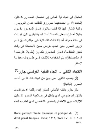 ‫ﺍﻟﻤﺘﻤﺜل ﻓﻲ ﺍﺘﺠﺎﻩ ﻨﻴﺔ ﺍﻟﺠﺎﻨﻲ ﺇﻟﻰ ﺍﺴﺘﻌﻤﺎل ﺍﻟﻤﺤـﺭﺭ ﻜـﺩﻟﻴل‬
‫ﺇﺜﺒﺎﺕ، ﺇﻻ ﺃﻥ ﺍﺠﺘﻤﺎﻋﻬﻤﺎ ﻀﺭﻭﺭﻱ ﻟﻠﻌﻘﺎﺏ ﻋـﻥ ﺍﻟﺘﺯﻭﻴـﺭ.‬
‫ﻭﺍﻟﻨﻴﺔ ﺍﻟﻤﺸﺎﺭ ﺇﻟﻴﻬﺎ ﺇﺫﺍ ﻜﺎﻨﺕ ﻤﺒﺎﺸﺭﺓ، ﻓـﺈﻥ ﺍﻟﻤﺤـﺭﺭ ﻴﻜـﻭﻥ‬
‫)ﺩﻟﻴﻼ ﺃﺼﻠ ‪‬ﺎ(، ﺒﻤﻌﻨﻰ ﺃﻨﻪ ‪‬ﻨﺸﺄ ﻤﻨﺫ ﺍﻟﺒﺩﺍﻴﺔ ﻟﻴﻜﻭﻥ ﺩﻟﻴل ﺇﺜﺒـﺎﺕ‬
                                 ‫ﻤ‬              ‫ﻴ‬     ‫ﹰ‬
‫ﻓﻲ ﺤﺎﻟﺔ ﻤﻌﻴﻨﺔ، ﺃﻤﺎ ﺇﺫﺍ ﻜﺎﻨﺕ ﺘﻠﻙ ﺍﻟﻨﻴﺔ ﻏﻴﺭ ﻤﺒﺎﺸﺭﺓ، ﺒﺄﻥ ﺘـﻡ‬
‫ﺘﺯﻭﻴﺭ ﺍﻟﻤﺤﺭﺭ ﺒﻐﻴﺭ ﺘﺤﺩﻴﺩ ﻏﺭﺽ ﻤﻌﻴﻥ ﻻﺴﺘﻌﻤﺎﻟﻪ ﻓﻲ ﻭﻗﺕ‬
‫ﺘﻐﻴﻴﺭ ﺍﻟﺤﻘﻴﻘـﺔ، ﻓـﺈﻥ ﺍﻟﻤﺤـﺭﺭ ﻴﻜـﻭﻥ )ﺩﻟـﻴﻼ ﻋﺎﺭ ‪‬ـﺎ‬
  ‫ﻀ‬     ‫ﹰ‬
‫ﺃﻭ ﺒﺎﻟﻤﺼﺎﺩﻓﺔ(، ﻴﺘﻡ ﺍﺴﺘﺨﺩﺍﻤﻪ ﻟﻺﺜﺒﺎﺕ ﻓـﻲ ﻅـﺭﻭﻑ ﻤﻌﻴﻨـﺔ‬
                                                    ‫ﻻﺤﻘﺔ.‬
‫)١(‬
   ‫ﺍﻻﺘﺠﺎﻩ ﺍﻟﺜﺎﻨﻲ ـ ﺍﺘﺠﺎﻩ ﺍﻟﻔﻘﻴﻪ ﺍﻟﻔﺭﻨﺴﻲ ﺠﺎﺭﻭ‬
‫)ﺃﻥ ﻴﻨﺼﺏ ﺍﻟﺘﻐﻴﻴﺭ ﻋﻠﻰ ﺒﻴﺎﻥ ﻤﻥ ﺍﻟﺒﻴﺎﻨـﺎﺕ ﺍﻟﺘـﻲ ﺃﻋـﺩ‬
                                          ‫ﺍﻟﻤﺤﺭﺭ ﻹﺜﺒﺎﺘﻬﺎ(:‬
‫ﺘﺄ ﱠﺭ ﺠﺎﺭﻭ ﺒﺎﻟﻔﻘﻪ ﺍﻷﻟﻤﺎﻨﻲ ﺍﻟﻤﺸﺎﺭ ﺇﻟﻴﻪ، ﻭﻟﻜﻨﻪ ﺍﻫـﺘﻡ ﻓﻘـﻁ‬
                                                   ‫ﺜ‬
‫ﺒﺎﻟﺸﻕ ﺍﻟﻤﻭﻀﻭﻋﻲ ﺍﻟﺫﻱ ﻴﺘﻤﺜل ﻓﻲ ﺼﻼﺤﻴﺔ ﺍﻟﻤﺤﺭﺭ ﻜـﺩﻟﻴل‬
‫ﻟﻺﺜﺒﺎﺕ، ﺩﻭﻥ ﺍﻻﻫﺘﻤﺎﻡ ﺒﺎﻟﻌﻨﺼﺭ ﺍﻟﺸﺨﺼﻲ ﺍﻟﺫﻱ ﺍﻫﺘﻡ ﺒﻪ ﺍﻟﻔﻘﻪ‬


‫)١( ‪Roné garraud: Traité théorique et pratique du‬‬
‫‪droit penal français. Paris, ١٩٢٢, Tom IV. P. ١٠٥ et‬‬
                                                ‫.‪suiv‬‬

‫٠٣١‬
 