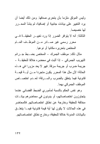 ‫ﻭﻟﻴﺱ ﺍﻟﻤﻭﺜﻕ ﻤﻠﺯ ‪‬ﺎ ﺒﺄﻥ ﻴﺘﺤ ‪‬ﻯ ﺼﺩﻗﻬﺎ. ﻭﻤﻥ ﺫﻟﻙ ﺃﻴ ‪‬ﺎ ﺃﻥ‬
    ‫ﻀ‬                    ‫ﺭ‬          ‫ﻤ‬
‫ﻴﺭﺩ ﺍﻟﺘﻐﻴﻴﺭ ﻋﻠﻰ ﺒﻴﺎﻨﺎﺕ ﺠﺎﻨﺒﻴﺔ ﺃﻭ ﺇﻀﺎﻓﻴﺔ، ﻟﻡ ﻴﻨﺸﺄ ﺍﻟﻤﺤـﺭﺭ‬
                                             ‫ﻟﻬﺎ ﺨﺼﻴ ‪‬ﺎ.‬
                                               ‫ﺼ‬
‫ﺍﻟﺜﺎﻟﺜﺔ: ﺃﻨﻪ ﻻ ﻴﺘﻭﺍﻓﺭ ﺍﻟﻀﺭﺭ ﺇﺫﺍ ﻭﺭﺩ ﺘﻐﻴﻴـﺭ ﺍﻟﺤﻘﻴﻘـﺔ ﻓـﻲ‬
‫ﻤﺤﺭﺭ ﺭﺴﻤﻲ ﻏﻴﺭ ﺼـﺎﺩﺭ ﻤـﻥ ﺍﻟﻤﻭﻅـﻑ ﺍﻟﻌـﺎﻡ‬
                 ‫ﺍﻟﻤﺨﺘﺹ ﺒﺘﺤﺭﻴﺭﻩ ﻤﻜﺎﻨ ‪‬ﺎ ﺃﻭ ﻨﻭﻋ ‪‬ﺎ.‬
                   ‫ﻴ‬         ‫ﻴ‬
‫ﻤﺜﺎل ﺫﻟﻙ: ﻤﻭﻅﻑ ﺍﻟﺠﻤﺭﻙ - ﺍﻟ ‪‬ﺨﺘﺹ ﺒﻀـﺒﻁ ﺠـﺭﺍﺌﻡ‬
                ‫ﻤ‬
‫ﺍﻟﺘﻬﺭﻴﺏ ﺍﻟﺠﻤﺭﻜﻲ - ﺇﺫﺍ ﺃﺜﺒﺕ ﻓﻲ ﻤﺤﻀﺭﻩ ﺨﻼ ﹰﺎ ﻟﻠﺤﻘﻴﻘـﺔ -‬
            ‫ﻓ‬
‫ﺠﺭﻴﻤﺔ ﻀﺭﺏ ﺃﻭ ﺠﺭﻴﻤﺔ ﺴﺭﻗﺔ. ﻓﻬﻭ ﻻ ﻴﻌﺩ ﻤﺯﻭ ‪‬ﺍ ﻓﻲ ﻫـﺫﻩ‬
         ‫ﺭ‬
‫ﺍﻟﺤﺎﻟﺔ؛ ﻷﻥ ﻤﺜل ﻫﺫﺍ ﺍﻟﻤﺤﺭﺭ ﻴﻜﻭﻥ ﻤﺘﺠﺭ ‪‬ﺍ ﻤـﻥ ﺃﻴـﺔ ﻗﻴﻤـﺔ‬
                ‫ﺩ‬
‫ﻗﺎﻨﻭﻨﻴﺔ ﻓﻴﻤﺎ ﻴﺘﻌﻠﻕ ﺒﺎﻟﻀﺭﺏ ﻭﺍﻟﺴـﺭﻗﺔ؛ ﻟﻌـﺩﻡ ﺍﺨﺘﺼـﺎﺹ‬
                                  ‫ﺍﻟﻤﻭﻅﻑ ﺍﻟﺠﻤﺭﻜﻲ ﺒﻬﻤﺎ.‬
‫ﻭﻫﻭ ﻨﻔﺱ ﺍﻟﺤﻜﻡ ﺒﺎﻟﻨﺴﺒﺔ ﻟﻤﺄﻤﻭﺭﻱ ﺍﻟﻀﺒﻁ ﺍﻟﻘﻀﺎﺌﻲ ﻋﻨﺩﻤﺎ‬
‫ﻴﺘﺠﺎﻭﺯﻭﻥ ﺍﺨﺘﺼﺎﺼﺎﺘﻬﻡ، ﺃﻭ ﻴﺩﻭﻨﻭﻥ ﻓﻲ ﻤﺤﺎﻀﺭﻫﻡ ﺒﻴﺎﻨـﺎﺕ‬
‫ﻤﺨﺎﻟﻔﺔ ﻟﻠﺤﻘﻴﻘﺔ ﻭﺨﺎﺭﺠﺔ ﻋﻥ ﻨﻁﺎﻕ ﺍﺨﺘﺼﺎﺼﺎﺘﻬﻡ. ﻓﺎﻟﻤﺤﺎﻀﺭ‬
‫ﻓﻲ ﻫﺫﻩ ﺍﻟﺤﺎﻻﺕ ﻻ ﻴﻜﻭﻥ ﻟﻬﺎ ﺃﻴﺔ ﻗﻴﻤﺔ ﻗﺎﻨﻭﻨﻴﺔ ﻓﻴﻤـﺎ ﻴﺘﻌﻠـﻕ‬
‫ﺒﺎﻟﺒﻴﺎﻨﺎﺕ ﺍﻟﻤﺩﻭﻨﺔ ﺨﻼ ﹰﺎ ﻟﻠﺤﻘﻴﻘﺔ، ﻭﺨﺎﺭﺝ ﻨﻁﺎﻕ ﺍﺨﺘﺼﺎﺼﺎﺘﻬﻡ.‬
                                 ‫ﻓ‬




‫٢٣١‬
 