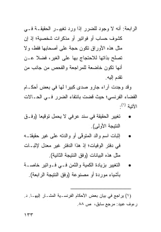 ‫ﺍﻟﺭﺍﺒﻌﺔ: ﺃﻨﻪ ﻻ ﻭﺠﻭﺩ ﻟﻠﻀﺭﺭ ﺇﺫﺍ ﻭﺭﺩ ﺘﻐﻴﻴـﺭ ﺍﻟﺤﻘﻴﻘـﺔ ﻓـﻲ‬
‫ﻜﺸﻭﻑ ﺤﺴﺎﺏ ﺃﻭ ﻓﻭﺍﺘﻴﺭ ﺃﻭ ﻤﺫﻜﺭﺍﺕ ﺸﺨﺼﻴﺔ؛ ﺇﺫ ﺇﻥ‬
‫ﻤﺜل ﻫﺫﻩ ﺍﻷﻭﺭﺍﻕ ﺘﻜﻭﻥ ﺤﺠﺔ ﻋﻠﻰ ﺃﺼﺤﺎﺒﻬﺎ ﻓﻘﻁ، ﻭﻻ‬
‫ﺘﺼﻠﺢ ﺒﺫﺍﺘﻬﺎ ﻟﻼﺤﺘﺠﺎﺝ ﺒﻬﺎ ﻋﻠﻰ ﺍﻟﻐﻴﺭ، ﻓﻀﻼ ﻋـﻥ‬
    ‫ﹰ‬
‫ﺃﻨﻬﺎ ﺘﻜﻭﻥ ﺨﺎﻀﻌﺔ ﻟﻠﻤﺭﺍﺠﻌﺔ ﻭﺍﻟﻔﺤ‪‬ﺹ ﻤﻥ ﺠﺎﻨﺏ ﻤﻥ‬
                                           ‫ﺘﻘﺩﻡ ﺇﻟﻴﻪ.‬
‫ﻭﻗﺩ ﻭﺠﺩﺕ ﺁﺭﺍﺀ ﺠﺎﺭﻭ ﺼﺩﻯ ﻜﺒﻴ ‪‬ﺍ ﻟﻬﺎ ﻓﻲ ﺒﻌﺽ ﺃﺤﻜـﺎﻡ‬
                   ‫ﺭ‬
‫ﺍﻟﻘﻀﺎﺀ ﺍﻟﻔﺭﻨﺴﻲ؛ ﺤﻴﺙ ﻗﻀﺕ ﺒﺎﻨﺘﻔﺎﺀ ﺍﻟﻀﺭﺭ ﻓـﻲ ﺍﻟﺤـﺎﻻﺕ‬
                                                   ‫ﺍﻵﺘﻴﺔ )١(:‬
‫ﺘﻐﻴﻴﺭ ﺍﻟﺤﻘﻴﻘﺔ ﻓﻲ ﺴﻨﺩ ﻋﺭﻓﻲ ﻻ ﻴﺤﻤل ﺘﻭﻗﻴ ‪‬ﺎ )ﻭﻓـﻕ‬
       ‫ﻌ‬                                                ‫•‬
                                    ‫ﺍﻟﻨﺘﻴﺠﺔ ﺍﻷﻭﻟﻰ(.‬
‫ﺇﺜﺒﺎﺕ ﺍﺴﻡ ﻭﺍﻟﺩ ﺍﻟﻤﺘﻭ ﱠﻰ ﺃﻭ ﻭﺍﻟﺩﺘﻪ ﻋﻠﻰ ﻏﻴﺭ ﺤﻘﻴﻘﺘـﻪ‬
                           ‫ﻓ‬                            ‫•‬
‫ﻓﻲ ﺩﻓﺘﺭ ﺍﻟﻭﻓﻴﺎﺕ؛ ﺇﺫ ﻫﺫﺍ ﺍﻟﺩﻓﺘﺭ ﻏﻴﺭ ﻤﻌﺩل ﻹﺜﺒـﺎﺕ‬
             ‫ﻤﺜل ﻫﺫﻩ ﺍﻟﺒﻴﺎﻨﺎﺕ )ﻭﻓﻕ ﺍﻟﻨﺘﻴﺠﺔ ﺍﻟﺜﺎﻨﻴﺔ(.‬
‫ﺍﻟﺘﻐﻴﻴﺭ ﺒﺯﻴﺎﺩﺓ ﺍﻟﻜﻤﻴﺔ ﻭﺍﻟﺜﻤﻥ ﻓـﻲ ﻓـﻭﺍﺘﻴﺭ ﺨﺎﺼـﺔ‬          ‫•‬
  ‫ﺒﺄﺸﻴﺎﺀ ﻤﻭﺭﺩﺓ ﺃﻭ ﻤﺼﻨﻭﻋﺔ )ﻭﻓﻕ ﺍﻟﻨﺘﻴﺠﺔ ﺍﻟﺭﺍﺒﻌﺔ(.‬


‫)١( ﻴﺭﺍﺠﻊ ﻓﻲ ﺒﻴﺎﻥ ﺒﻌﺽ ﺍﻷﺤﻜﺎﻡ ﺍﻟﻔﺭﻨﺴـﻴﺔ ﺍﻟﻤﺸـﺎﺭ ﺇﻟﻴﻬـﺎ. ﺩ.‬
                            ‫ﺭﺀﻭﻑ ﻋﺒﻴﺩ: ﻤﺭﺠﻊ ﺴﺎﺒﻕ، ﺹ ٨٨.‬

‫٣٣١‬
 