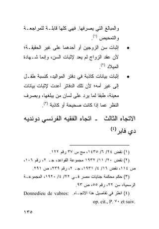 ‫ﻭﺍﻟﻤﺒﺎﻟﻎ ﺍﻟﺘﻲ ﻴﺼﺭﻓﻬﺎ. ﻓﻬﻲ ﻜﻠﻬﺎ ﻗﺎﺒﻠـﺔ ﻟﻠﻤﺭﺍﺠﻌـﺔ‬
                                 ‫ﻭﺍﻟﺘﻤﺤﻴﺹ )١(.‬
‫ﺇﺜﺒﺎﺕ ﺴﻥ ﺍﻟﺯﻭﺠﻴﻥ ﺃﻭ ﺃﺤﺩﻫﻤﺎ ﻋﻠﻰ ﻏﻴﺭ ﺍﻟﺤﻘﻴﻘـﺔ؛‬         ‫•‬
‫ﻷﻥ ﻋﻘﺩ ﺍﻟﺯﻭﺍﺝ ﻟﻡ ﻴﻌﺩ ﻹﺜﺒﺎﺕ ﺍﻟﺴﻥ، ﻭﺇﻨﻤﺎ ﺸـﻬﺎﺩﺓ‬
                                     ‫ﺍﻟﻤﻴﻼﺩ )٢(.‬
‫ﺇﺜﺒﺎﺕ ﺒﻴﺎﻨﺎﺕ ﻜﺎﺫﺒﺔ ﻓﻲ ﺩﻓﺘﺭ ﺍﻟﻤﻭﺍﻟﻴﺩ، ﻜﻨﺴﺒﺔ ﻁﻔـل‬      ‫•‬
‫ﺇﻟﻰ ﻏﻴﺭ ﺃﻤﻪ؛ ﻷﻥ ﺘﻠﻙ ﺍﻟﺩﻓﺎﺘﺭ ﺃﻋﺩﺕ ﻹﺜﺒﺎﺕ ﺒﻴﺎﻨﺎﺕ‬
‫ﻤﻌﻴﻨﺔ، ﻁﺒ ﹰﺎ ﻟﻤﺎ ﻴﺭﺩ ﻋﻠﻰ ﻟﺴﺎﻥ ﻤﻥ ﻴﺒﻠﻐﻬﺎ، ﻭﺒﺼﺭﻑ‬
                                   ‫ﻘ‬
         ‫ﺍﻟﻨﻅﺭ ﻋﻤﺎ ﺇﺫﺍ ﻜﺎﻨﺕ ﺼﺤﻴﺤﺔ ﺃﻭ ﻜﺎﺫﺒﺔ )٣(.‬

‫ﺍﻻﺘﺠﺎﻩ ﺍﻟﺜﺎﻟﺙ ـ ﺍﺘﺠﺎﻩ ﺍﻟﻔﻘﻴﻪ ﺍﻟﻔﺭﻨﺴﻲ ﺩﻭﻨﺩﻴﻪ‬
                                           ‫)٤(‬
                                               ‫ﺩﻱ ﻓﺎﺒﺭ‬

            ‫)١( ﻨﻘﺽ ٤٢/ ٦/ ٥٣٤١، ﻤﺞ ﺱ ٧٣ ﺭﻗﻡ ٢٢١.‬
‫)٢( ﻨﻘﺽ ٠٢/ ١١/ ٢٣٩١ ﻤﺠﻤﻭﻋﺔ ﺍﻟﻘﻭﺍﻋﺩ، ﺠـ ٢، ﺭﻗﻡ ٦٠١،‬
    ‫ﺹ ٤١١، ﻨﻘﺽ ٦١/ ٤/ ١٣٩١، ﺠـ ٢، ﺭﻗﻡ ٩٣٢، ﺹ ١٩٢.‬
‫)٣( ﺤﻜﻡ ﻤﺤﻜﻤﺔ ﺠﻨﺎﻴﺎﺕ ﻤﺼﺭ ﻓـﻲ ٢٢/ ٤/ ٠٢٩١، ﺍﻟﻤﺠﻤﻭﻋـﺔ‬
                         ‫ﺍﻟﺭﺴﻤﻴﺔ، ﺴﻥ ٢٢، ﺭﻗﻡ ٥٥، ﺹ ٣٩.‬
‫)٤( ﺍﻨﻅﺭ ﻓﻲ ﺘﻔﺎﺼﻴل ﻫﺫﺍ ﺍﻻﺘﺠـﺎﻩ. :‪Donnedieu de vabres‬‬
                                  ‫.‪op. cit., P. ٧٠ et suiv‬‬

‫٥٣١‬
 