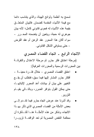 ‫ﺘﺴﻤﺢ ﺒﻪ ﺃﻨﻅﻤﺔ ﻭﻟﻭﺍﺌﺢ ﺍﻟﻬﻴﺌﺔ، ﻭﺍﻟﺫﻱ ﻴﺘﻨﺎﺴﺏ ﺩﺍﺌ ‪‬ﺎ‬
 ‫ﻤ‬
‫ﻤﻊ ﻗﻴﻤﺔ ﺍﻷﺸﻴﺎﺀ ﺍﻟﻤﻘﺩﻤﺔ ﻜﻀﻤﺎﻥ. ﻓﺎﻟﺒﻴﺎﻥ ﺍﻟﻤﺘﻌﻠـﻕ‬
‫ﺒﻘﻴﻤﺔ ﻫﺫﻩ ﺍﻷﺸﻴﺎﺀ ﻟﻪ ﻓﺤﻭﻯ ﻗﺎﻨﻭﻨﻲ ﻜﺎﻤل؛ ﻷﻨﻪ ﺒﻴﺎﻥ‬
‫ﺠﻭﻫﺭﻱ ﻟﻪ ﺤﺠﺔ، ﻭﻴﺘﻌﻴﻥ ﺃﻥ ﻴﺘﻀﻤﻨﻪ ﺍﻟﻤﺤـﺭﺭ -‬
‫ﺴﻭﺍﺀ ﺃﻜﺎﻥ ﻫﺫﺍ ﺍﻟﻤﺤﺭﺭ ﻋﻘﺩ ﺍﻟﺭﻫﻥ ﺃﻡ ﻋﻘﺩ ﺍﻟﻘﺭﺽ‬
                  ‫- ﺤﺘﻰ ﻴﺴﺘﻭﻓﻲ ﺍﻟﺸﻜل ﺍﻟﻘﺎﻨﻭﻨﻲ.‬

        ‫ﺍﻻﺘﺠﺎﻩ ﺍﻟﺭﺍﺒﻊ ـ ﺍﺘﺠﺎﻩ ﺍﻟﻘﻀﺎﺀ ﺍﻟﻤﺼﺭﻱ‬
‫)ﻤﺭﺤﻠﺔ ﺍﻋﺘﻨﺎﻕ ﻓﻜﺭ ﺠﺎﺭﻭ ﺜﻡ ﻤﺭﺤﻠﺔ ﺍﻻﻋﺘﺩﺍل ﻭﺍﻟﺘﻔﺭﻗـﺔ‬
              ‫ﺒﻴﻥ ﺍﻟﻤﺤﺭﺭﺍﺕ ﺍﻟﺭﺴﻤﻴﺔ ﻭﺍﻟﻤﺤﺭﺭﺍﺕ ﺍﻟﻌﺭﻓﻴﺔ(:‬
‫ﺍﻋﺘﻨﻕ ﺍﻟﻘﻀﺎﺀ ﺍﻟﻤﺼﺭﻱ - ﺨﻼل ﻓﺘـﺭﺓ ﻤﻌﻴﻨـﺔ -‬           ‫•‬
‫ﺃﻓﻜﺎﺭ ﺠﺎﺭﻭ ﺍﻟﻤﺸﺎﺭ ﺇﻟﻴﻬﺎ ﻓﻴﻤﺎ ﺴﺒﻕ، ﻓﺘﻁﻠﺏ ﺃﻥ ﻴﻘـﻊ‬
‫ﺍﻟﺘﻐﻴﻴﺭ ﻋﻠﻰ ﺒﻴﺎﻥ ﺃﻭ ﺒﻴﺎﻨﺎﺕ ﺃﻋﺩ ﺍﻟﻤﺤﺭﺭ ﻹﺜﺒﺎﺘﻬـﺎ،‬
‫ﺤﺘﻰ ﻴﻤﻜﻥ ﺍﻟﻘﻭل ﺒﺘﻭﺍﻓﺭ ﺍﻟﻀﺭﺭ، ﻭﺒﺎﻟﺘـﺎﻟﻲ ﺒﻘﻴـﺎﻡ‬
                                        ‫ﺍﻟﺘﺯﻭﻴﺭ.‬
‫ﻭﻗﺩ ﺃﺸﺭﻨﺎ ﻋﻨﺩ ﻋﺭﺽ ﺍﺘﺠﺎﻩ ﺠﺎﺭﻭ ﻓﻴﻤﺎ ﺘﻘـﺩﻡ ﺇﻟـﻰ‬       ‫•‬
‫ﺒﻌﺽ ﺍﻷﻤﺜﻠﺔ ﻤﻥ ﺍﻟﻘﻀﺎﺀ ﺍﻟﻤﺼﺭﻱ ﺍﻟﺫﻱ ﺘﺄﺜﺭ ﺒﻬـﺫﺍ‬
‫ﺍﻻﺘﺠﺎﻩ، ﻭﻨﺫﻜﺭ ﻤﻥ ﻫﺫﻩ ﺍﻷﻤﺜﻠـﺔ ﻫﻨـﺎ ﻟﻠﺘـﺫﻜﺭﺓ ﺃﻥ‬
‫ﻤﺤﻜﻤﺔ ﺍﻟﻨﻘﺽ ﺍﻟﻤﺼﺭﻴﺔ ﻟﻡ ﺘﻌﺩ ﺍﻟﻭﺍﻗﻌـﺔ ﺘﺯﻭﻴـ ‪‬ﺍ‬
 ‫ﺭ‬

‫٨٣١‬
 