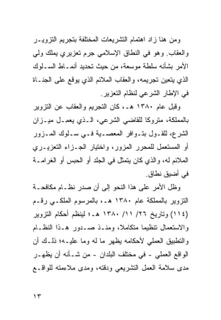 ‫ﻭﻤﻥ ‪‬ﻨﺎ ﺯﺍﺩ ﺍﻫﺘﻤﺎﻡ ﺍﻟﺘﺸﺭﻴﻌﺎﺕ ﺍﻟﻤﺨﺘﻠﻔﺔ ﺒﺘﺠﺭﻴﻡ ﺍﻟﺘﺯﻭﻴـﺭ‬
                                                ‫ﻫ‬
‫ﻭﺍﻟﻌﻘﺎﺏ. ﻭﻫﻭ ﻓﻲ ﺍﻟﻨﻁﺎﻕ ﺍﻹﺴﻼﻤﻲ ﺠﺭﻡ ﺘﻌﺯﻴﺭﻱ ﻴﻤﻠﻙ ﻭﻟﻲ‬
                ‫‪‬‬
‫ﺍﻷﻤﺭ ﺒﺸﺄﻨﻪ ﺴﻠﻁﺔ ﻤﻭﺴﻌﺔ، ﻤﻥ ﺤﻴﺙ ﺘﺤﺩﻴﺩ ﺃﻨﻤـﺎﻁ ﺍﻟﺴـﻠﻭﻙ‬
‫ﺍﻟﺫﻱ ﻴﺘﻌﻴﻥ ﺘﺠﺭﻴﻤﻪ، ﻭﺍﻟﻌﻘﺎﺏ ﺍﻟﻤﻼﺌﻡ ﺍﻟﺫﻱ ﻴﻭﻗﻊ ﻋﻠﻰ ﺍﻟ ‪‬ﻨـﺎﺓ‬
    ‫ﺠ‬
                        ‫ﻓﻲ ﺍﻹﻁﺎﺭ ﺍﻟﺸﺭﻋﻲ ﻟﻨﻅﺎﻡ ﺍﻟﺘﻌﺯﻴﺭ.‬
‫ﻭﻗﺒل ﻋﺎﻡ ٠٨٣١ ﻫـ، ﻜﺎﻥ ﺍﻟﺘﺠﺭﻴﻡ ﻭﺍﻟﻌﻘﺎﺏ ﻋﻥ ﺍﻟﺘﺯﻭﻴﺭ‬
‫ﺒﺎﻟﻤﻤﻠﻜﺔ، ﻤﺘﺭﻭ ﹰﺎ ﻟﻠﻘﺎﻀﻲ ﺍﻟﺸﺭﻋﻲ، ﺍﻟـﺫﻱ ‪‬ﻌ ِـل ﻤﻴـﺯﺍﻥ‬
         ‫ﻴﻤ‬                         ‫ﻜ‬
‫ﺍﻟﺸﺭﻉ، ﻟﻠﻘـﻭل ﺒﺘـﻭﺍﻓﺭ ﺍﻟﻤﻌﺼـﻴﺔ ﻓـﻲ ﺴـﻠﻭﻙ ﺍﻟﻤـﺯﻭﺭ‬
‫ﺃﻭ ﺍﻟﻤﺴﺘﻌﻤل ﻟﻠﻤﺤﺭﺭ ﺍﻟﻤﺯﻭﺭ، ﻭﺍﺨﺘﻴﺎﺭ ﺍﻟﺠـﺯﺍﺀ ﺍﻟﺘﻌﺯﻴـﺭﻱ‬
‫ﺍﻟﻤﻼﺌﻡ ﻟﻪ، ﻭﺍﻟﺫﻱ ﻜﺎﻥ ﻴﺘﻤﺜل ﻓﻲ ﺍﻟﺠﻠﹾﺩ ﺃﻭ ﺍﻟﺤﺒﺱ ﺃﻭ ﺍﻟﻐﺭﺍﻤـﺔ‬
                        ‫‪‬‬
                                         ‫ﻓﻲ ﺃﻀﻴﻕ ﻨﻁﺎﻕ.‬
‫ﻭﻅل ﺍﻷﻤﺭ ﻋﻠﻰ ﻫﺫﺍ ﺍﻟﻨﺤﻭ ﺇﻟﻰ ﺃﻥ ﺼﺩﺭ ﻨﻅـﺎﻡ ﻤﻜﺎﻓﺤـﺔ‬
‫ﺍﻟﺘﺯﻭﻴﺭ ﺒﺎﻟﻤﻤﻠﻜﺔ ﻋﺎﻡ ٠٨٣١ ﻫـ، ﺒﺎﻟﻤﺭﺴﻭﻡ ﺍﻟﻤﻠﻜـﻲ ﺭﻗـﻡ‬
‫)٤١١( ﻭﺘﺎﺭﻴﺦ ٦٢/ ١١/ ٠٨٣١ ﻫـ؛ ﻟﻴﻨﻅﻡ ﺃﺤﻜﺎﻡ ﺍﻟﺘﺯﻭﻴﺭ‬
‫ﻭﺍﻻﺴﺘﻌﻤﺎل ﺘﻨﻅﻴ ‪‬ﺎ ﻤﺘﻜﺎﻤ ﹰ، ﻭﻤﻨـﺫ ﺼـﺩﻭﺭ ﻫـﺫﺍ ﺍﻟﻨﻅـﺎﻡ‬
                          ‫ﻼ‬        ‫ﻤ‬
‫ﻭﺍﻟﺘﻁﺒﻴﻕ ﺍﻟﻌﻤﻠﻲ ﻷﺤﻜﺎﻤﻪ ﻴﻅﻬﺭ ﻤﺎ ﻟﻪ ﻭﻤﺎ ﻋﻠﻴـﻪ؛ ﺫﻟـﻙ ﺃﻥ‬
‫ﺍﻟﻭﺍﻗﻊ ﺍﻟﻌﻤﻠﻲ - ﻓﻲ ﻤﺨﺘﻠﻑ ﺍﻟﺒﻠﺩﺍﻥ - ﻤﻥ ﺸـﺄﻨﻪ ﺃﻥ ﻴﻅﻬـﺭ‬
‫ﻤﺩﻯ ﺴﻼﻤﺔ ﺍﻟﻌﻤل ﺍﻟﺘﺸﺭﻴﻌﻲ ﻭﺩﻗﺘﻪ، ﻭﻤﺩﻯ ﻤﻼﺀﻤﺘﻪ ﻟﻠﻭﺍﻗـﻊ‬


‫٣١‬
 