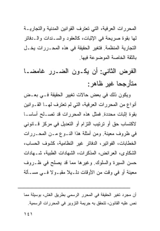 ‫ﺍﻟﻤﺤﺭﺭﺍﺕ ﺍﻟﻌﺭﻓﻴﺔ، ﺍﻟﺘﻲ ﺘﻌﺘﺭﻑ ﺍﻟﻘﻭﺍﻨﻴﻥ ﺍﻟﻤﺩﻨﻴﺔ ﻭﺍﻟﺘﺠﺎﺭﻴـﺔ‬
‫ﻟﻬﺎ ﺒﻘﻭﺓ ﺼﺭﻴﺤﺔ ﻓﻲ ﺍﻹﺜﺒﺎﺕ، ﻜﺎﻟﻌﻘﻭﺩ ﻭﺍﻟﺴـﻨﺩﺍﺕ ﻭﺍﻟـﺩﻓﺎﺘﺭ‬
‫ﺍﻟﺘﺠﺎﺭﻴﺔ ﺍﻟﻤﻨﻅﻤﺔ. ﻓﺘﻐﻴﺭ ﺍﻟﺤﻘﻴﻘﺔ ﻓﻲ ﻫﺫﻩ ﺍﻟﻤﺤـﺭﺭﺍﺕ ﻴﺨـل‬
                              ‫ﺒﺎﻟﺜﻘﺔ ﺍﻟﺨﺎﺼﺔ ﺍﻟﻤﻭﻀﻭﻋﺔ ﻓﻴﻬﺎ.‬

‫ﺍﻟﻔﺭﺽ ﺍﻟﺜﺎﻨﻲ: ﺃﻥ ﻴﻜـﻭﻥ ﺍﻟﻀـﺭﺭ ﻏﺎﻤ ‪‬ـﺎ‬
  ‫ﻀ‬
                                   ‫ﻤﺘﺄﺭﺠ ‪‬ﺎ ﻏﻴﺭ ﻅﺎﻫﺭ:‬
                                              ‫ﺤ‬
‫ﻭﻴﻜﻭﻥ ﺫﻟﻙ ﻓﻲ ﺒﻌﺽ ﺤﺎﻻﺕ ﺘﻐﻴﻴﺭ ﺍﻟﺤﻘﻴﻘﺔ ﻓـﻲ ﺒﻌـﺽ‬
‫ﺃﻨﻭﺍﻉ ﻤﻥ ﺍﻟﻤﺤﺭﺭﺍﺕ ﺍﻟﻌﺭﻓﻴﺔ، ﺍﻟﺘﻲ ﻟﻡ ﺘﻌﺘﺭﻑ ﻟﻬـﺎ ﺍﻟﻘـﻭﺍﻨﻴﻥ‬
‫ﺒﻘﻭﺓ ﺇﺜﺒﺎﺕ ﻤﺤﺩﺩﺓ. ﻓﻤﺜل ﻫﺫﻩ ﺍﻟﻤﺤﺭﺭﺍﺕ ﻗﺩ ﺘﺼـﻠﺢ ﺃﺴﺎ ‪‬ـﺎ‬
  ‫ﺴ‬
‫ﻻﻜﺘﺴﺎﺏ ﺤﻕ ﺃﻭ ﺘﺭﺘﻴﺏ ﺍﻟﺘﺯﺍﻡ ﺃﻭ ﺍﻟﺘﻌﺩﻴل ﻓﻲ ﻤﺭﻜﺯ ﻗـﺎﻨﻭﻨﻲ‬
‫ﻓﻲ ﻅﺭﻭﻑ ﻤﻌﻴﻨﺔ. ﻭﻤﻥ ﺃﻤﺜﻠﺔ ﻫﺫﺍ ﺍﻟﻨـﻭﻉ ﻤـﻥ ﺍﻟﻤﺤـﺭﺭﺍﺕ‬
‫ﺍﻟﺨﻁﺎﺒﺎﺕ، ﺍﻟﻔﻭﺍﺘﻴﺭ، ﺍﻟﺩﻓﺎﺘﺭ ﻏﻴﺭ ﺍﻟﻨﻅﺎﻤﻴﺔ، ﻜﺸﻭﻑ ﺍﻟﺤﺴﺎﺏ،‬
‫ﺍﻟﺸﻜﺎﻭﻯ، ﺍﻟﻌﺭﺍﺌﺽ، ﺍﻟﻤﺫﻜﺭﺍﺕ، ﺍﻟﺸﻬﺎﺩﺍﺕ ﺍﻟﻁﺒﻴﺔ، ﺸـﻬﺎﺩﺍﺕ‬
‫ﺤﺴﻥ ﺍﻟﺴﻴﺭﺓ ﻭﺍﻟﺴﻠﻭﻙ. ﻭﻏﻴﺭﻫﺎ ﻤﻤﺎ ﻗﺩ ﻴﺼﻠﺢ ﻓﻲ ﻅـﺭﻭﻑ‬
‫ﻤﻌﻴﻨﺔ ﺃﻭ ﻓﻲ ﻭﻗﺕ ﻤﻥ ﺍﻷﻭﻗﺎﺕ ﺩﻟـﻴﻼ ﻤﻘﺒـﻭﻻ ﻓـﻲ ﻤﺴـﺄﻟﺔ‬
           ‫ﹰ‬      ‫ﹰ‬


‫ﺃﻥ ﻤﺠﺭﺩ ﺘﻐﻴﺭ ﺍﻟﺤﻘﻴﻘﺔ ﻓﻲ ﺍﻟﻤﺤﺭﺭ ﺍﻟﺭﺴﻤﻲ ﺒﻁﺭﻴﻕ ﺍﻟﻐﺵ، ﺒﻭﺴﻴﻠﺔ ﻤﻤﺎ‬
  ‫ﻨﺹ ﻋﻠﻴﻪ ﺍﻟﻘﺎﻨﻭﻥ، ﺘﺘﺤﻘﻕ ﺒﻪ ﺠﺭﻴﻤﺔ ﺍﻟﺘﺯﻭﻴﺭ ﻓﻲ ﺍﻟﻤﺤﺭﺭﺍﺕ ﺍﻟﺭﺴﻤﻴﺔ.‬

‫١٤١‬
 