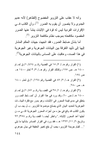 ‫ﻭﺃﻨﻪ ﻻ ﻋﻘﺎﺏ ﻋﻠﻰ ﺍﻟﺘﺯﻭﻴﺭ ﺍﻟﻤﻔﻀﻭﺡ )ﺍﻟﻅﺎﻫﺭ( ﻷﻨﻪ ﻋﺩﻴﻡ‬
‫ﺍﻟﺠﺩﻭﻯ ﻭﻻ ﻴﺘﺼﻭﺭ ﺃﻥ ﻴﻘﻭﻡ ﺒﻪ ﺍﻟﻀﺭﺭ )١(، ﻭﺃﻥ ﺍﻟﻜﺫﺏ ﻓـﻲ‬
‫ﺍﻹﻗﺭﺍﺭﺍﺕ ﺍﻟﻔﺭﺩﻴﺔ ﻟﻴﺱ ﻟﻪ ﻗﻭﺓ ﻓﻲ ﺍﻹﺜﺒﺎﺕ ﻴﻨﺸﺄ ﻋﻨﻬﺎ ﺍﻟﻀﺭﺭ‬
         ‫ﺍﻟﻤﻘﺼﻭﺩ ﻤﻜﺎﻓﺤﺘﻪ ﺒﻤﻭﺠﺏ ﻨﻅﺎﻡ ﻤﻜﺎﻓﺤﺔ ﺍﻟﺘﺯﻭﻴﺭ )٢(.‬
‫ﺃﻤﺎ ﺒﺸﺄﻥ ﻀﺎﺒﻁ ﺍﻟﻀﺭﺭ، ﻓﻘﺩ ﺍﺘﺠﻬﺕ ﺠﻬﺎﺕ ﺍﻟﺤﻜﻡ ﺍﻟﻤﺸﺎﺭ‬
‫ﺇﻟﻴﻬﺎ ﺇﻟﻰ ﺘﺄﻴﻴﺩ ﺍﻟﺘﻔﺭﻗﺔ ﺒﻴﻥ ﺍﻟﺒﻴﺎﻨﺎﺕ ﺍﻟﺠﻭﻫﺭﻴﺔ ﻭﻏﻴﺭ ﺍﻟﺠﻭﻫﺭﻴﺔ‬
‫ﻓﻲ ﻫﺫﺍ ﺍﻟﺼﺩﺩ، ﻭﻋﺎﻗﺒﺕ ﻋﻠﻰ ﺍﻟﻤﺴﺎﺱ ﺒﺎﻟﺒﻴﺎﻨﺎﺕ ﺍﻟﺠﻭﻫﺭﻴﺔ)٣(.‬

‫)١( ﺍﻟﻘﺭﺍﺭ ﺭﻗﻡ ﻫـ/ ٢/ ٥١ ﻓﻲ ﺍﻟﻘﻀﻴﺔ ﺭﻗـﻡ ٤٧٤/ ١/ ﻕ ﻟﻌـﺎﻡ‬
‫٠٠٤١ ﻫـ ﺹ ٥٧١، ﻭﻜﺫﻟﻙ ﺍﻟﻘﺭﺍﺭ ﺭﻗﻡ ﻫـ/ ٢/ ٣ ﻟﻌﺎﻡ ٠٠٤١ ﻫـ‬
                                                      ‫ﺹ ٤٥١.‬
‫)٢( ﺍﻟﻘﺭﺍﺭ ﻫـ/ ٢/ ٧٨ ﻓﻲ ﺍﻟﻘﻀﻴﺔ ﺭﻗﻡ ٨٩١/ ١/ ﻕ ﻟﻌﺎﻡ ٠٠٤١‬
                                                  ‫ﻫـ ﺹ ٠٨٢.‬
‫)٣( ﺍﻟﻘﺭﺍﺭ ﺭﻗﻡ ﻫـ/ ١/ ٥٣ ﻓﻲ ﺍﻟﻘﻀـﻴﺔ ﺭﻗـﻡ ٧٨/ ١/ ﻕ ﻟﻌـﺎﻡ‬
‫٠٠٤١ ﻫـ/ ﺹ ٠٦، ﻭﻗﺩ ﻭﺭﺩ ﻓﻲ ﻫﺫﺍ ﺍﻟﻘﺭﺍﺭ ﺃﻥ "ﻀـﺎﺒﻁ ﺍﻟﻀـﺭﺭ‬
‫ﻴﺘﻌﻠﻕ ﻓﻲ ﻤﺩﻯ ﻗﻴﻤﺔ ﺍﻟﻤﺤﺭﺭ ﻓﻲ ﺍﻹﺜﺒﺎﺕ، ﻭﻫﻭ ﻴﺩﻭﺭ ﻤﻊ ﻓﻜﺭﺓ ﺍﻟﺒﻴﺎﻨـﺎﺕ‬
‫ﺍﻟﺠﻭﻫﺭﻴﺔ ﻟﺘﺤﺩﻴﺩ ﺍﻟﺒﻴﺎﻥ ﺍﻟﺫﻱ ﻴﺼﻠﺢ ﻤﻭﻀﻭ ‪‬ﺎ ﻟﻠﺘﺯﻭﻴﺭ. ﺒـل ﻴﺠـﺏ ﺃﻥ‬
                      ‫ﻋ‬
‫ﻴﻜﻭﻥ ﺍﻟﻜﺫﺏ ﻗﺩ ﻭﻗﻊ ﻓﻲ ﺠﺯﺀ ﻤﻥ ﺃﺠﺯﺍﺀ ﺍﻟﻤﺤﺭﺭ ﺍﻟﺠﻭﻫﺭﻴﺔ ﺍﻟﺘـﻲ ﻤـﻥ‬
‫ﺃﺠﻠﻬﺎ ﺃﻋﺩ ﺍﻟﻤﺤﺭﺭ ﻹﺜﺒﺎﺘﻪ.." ﻭﺍﻨﻅﺭ ﺃﻴ ‪‬ـﺎ ﺍﻟﻘﻀـﻴﺔ ﺭﻗـﻡ ٤٥٣/ ٢٩‬
                       ‫ﻀ‬
‫ﻭﺘﺎﺭﻴﺦ ٦/ ١١/ ٢٩٣١ ﻫـ، ﻓﻘﺩ ﻭﺭﺩ ﻓﻲ ﺍﻟﻘﺭﺍﺭ ﺍﻟﺼﺎﺩﺭ ﺒﺸﺄﻨﻬﺎ ﻤﺎ ﻴﻠﻲ‬
‫"... ﻟﻘﻴﺎﻡ ﺠﺭﻴﻤﺔ ﺍﻟﺘﺯﻭﻴﺭ، ﻴﺠﺏ ﺃﻥ ﻴﻘﻊ ﺘﻐﻴﻴﺭ ﺍﻟﺤﻘﻴﻘﺔ ﻓﻲ ﺒﻴﺎﻥ ﺠﻭﻫﺭﻱ‬

‫٤٤١‬
 