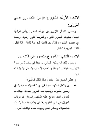 ‫ﺍﻻﺘﺠﺎﻩ ﺍﻷﻭل: ﺍﻟﺸﺭﻭﻉ ﻏﻴـﺭ ﻤﺘﺼـ ‪‬ﺭ ﻓـﻲ‬
     ‫ﻭ‬
                                               ‫ﺍﻟﺘﺯﻭﻴﺭ:‬
‫ﻭﺃﺴﺎﺱ ﺫﻟﻙ ﺃﻥ ﺍﻟﺘﺯﻭﻴﺭ ﻤﻥ ﺠﺭﺍﺌﻡ ﺍﻟﺨﻁﺭ، ﻭﻴﻜﻔﻲ ﻟﻘﻴﺎﻤﻬﺎ‬
‫ﺍﺤﺘﻤﺎل ﺤﺩﻭﺙ ﺍﻟﻀﺭﺭ ﻟﻠﻐﻴﺭ، ﻭﺍﻟﺠﺭﻴﻤﺔ ﺘﺩﻭﺭ ﻭﺠﻭ ‪‬ﺍ ﻭﻋﺩ ‪‬ﺎ‬
 ‫ﻤ‬      ‫ﺩ‬
‫ﻤﻊ ﻋﻨﺼﺭ ﺍﻟﻀﺭﺭ، ﻓﺈﺫﺍ ﻭﺠﺩ ﻗﺎﻤﺕ ﺍﻟﺠﺭﻴﻤﺔ ﺘﺎﻤﺔ، ﻭﺇﺫﺍ ﺍﻨﺘﻔﻰ‬
                                     ‫ﺍﻨﺘﻔﺕ ﺍﻟﺠﺭﻴﻤﺔ ﺘﻤﺎ ‪‬ﺎ.‬
                                       ‫ﻤ‬

   ‫ﺍﻻﺘﺠﺎﻩ ﺍﻟﺜﺎﻨﻲ: ﺍﻟﺸﺭﻭﻉ ﻤﺘﺼﻭﺭ ﻓﻲ ﺍﻟﺘﺯﻭﻴﺭ:‬
‫ﻭﺃﺴﺎﺱ ﺫﻟﻙ ﺃﻨﻪ ﻴﻤﻜﻥ ﻟﻠﺠﺎﻨﻲ ﺃﻥ ﻴﺒﺩﺃ ﻓﻲ ﺘﻨﻔﻴـﺫ ﺠﺭﻴﻤـﺔ‬
‫ﺍﻟﺘﺯﻭﻴﺭ، ﻭﺘﻭﻗﻑ ﺍﻟﻨﺘﻴﺠﺔ ﺃﻭ ﺘﺨﻴﺏ ﻷﺴﺒﺎﺏ ﻻ ﺩﺨل ﻻ ﻹﺭﺍﺩﺘﻪ‬
                                                     ‫ﻓﻴﻬﺎ.‬
           ‫ﻭﺃﻋﻁﻰ ﺃﻨﺼﺎﺭ ﻫﺫﺍ ﺍﻻﺘﺠﺎﻩ ﺃﻤﺜﻠﺔ ﻟﺫﻟﻙ ﻜﺎﻵﺘﻲ:‬
‫ﺃﻥ ﻴﻨﺘﺤل ﺍﻟﻤﺘﻬﻡ ﺍﺴﻡ ﺍﻟﻐﻴﺭ ﺃﻭ ﺸﺨﺼﻴﺘﻪ ﺃﻤﺎﻡ ﻤﻭﺜـﻕ‬       ‫•‬
‫ﺭﺴﻤﻲ ﻟﻠﻌﻘﻭﺩ، ﻭﻴﻁﻠﺏ ﻤﻨﻪ ﺘﺤﺭﻴﺭ ﻋﻘـﺩ، ﻓﻴﻜﺘـﺏ‬
‫ﺍﻟﻤﻭﺜﻕ ﺍﻟﻌﻘﺩ ﻭﻴﻭﻗﻊ ﻋﻠﻴﻪ ﺍﻟﻤﺘﻬﻡ ﻭﺍﻟﻤﻭﺜﻕ. ﺜﻡ ﻴﺭﺘﺎﺏ‬
‫ﺍﻟﻤﻭﺜﻕ ﻓﻲ ﺃﻤﺭ ﺍﻟﻤﺘﻬﻡ، ﺒﻌﺩ ﺃﻥ ﻴﻁﻠﺏ ﻤﻨﻪ ﻤﺎ ﻴﺜﺒـﺕ‬
 ‫ﺸﺨﺼﻴﺘﻪ، ﻭﻴﻌﺘﺫﺭ ﻟﻌﺩﻡ ﻭﺠﻭﺩﻩ ﻤﻌﻪ، ﻓﻴﻜﺸﻑ ﺃﻤﺭﻩ.‬




‫٦٤١‬
 