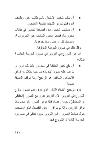 ‫ﺃﻥ ﻴﺘﻘﺩﻡ ﺸﺨﺹ ﻻﻤﺘﺤﺎﻥ ﺒﺎﺴﻡ ﻁﺎﻟﺏ ﺁﺨﺭ، ﻭﻴﻜﺸﻑ‬            ‫•‬
         ‫ﺃﻤﺭﻩ ﻗﺒل ﺘﺤﺭﻴﺭ ﺍﻟﺸﻬﺎﺩﺓ ﺒﻨﺘﻴﺠﺔ ﺍﻻﻤﺘﺤﺎﻥ.‬
‫ﺃﻥ ﻴﺴﺘﺨﺩﻡ ﺸﺨﺹ ﻤﺎﺩﺓ ﻜﻴﻤﻴﺎﺌﻴﺔ ﻟﻠﺘﻐﻴﻴﺭ ﻓﻲ ﺒﻴﺎﻨﺎﺕ‬       ‫•‬
‫ﻤﺤﺭﺭ ﻤﺎ، ﻓﻴﻤﺤﻭ ﺒﻌﺽ ﺍﻟﺒﻴﺎﻨﺎﺕ ﻏﻴﺭ ﺍﻟﺠﻭﻫﺭﻴـﺔ،‬
               ‫ﻭﻴﻀﺒﻁ ﻗﺒل ﺃﻥ ﻴﻤﺱ ﺒﻴﺎ ﹰﺎ ﺠﻭﻫﺭ ‪‬ﺎ.‬
                 ‫ﻴ‬       ‫ﻨ‬
                 ‫ﻭﻜل ﺫﻟﻙ ﻓﻲ ﺼﻭﺭﺓ ﺍﻟﺠﺭﻴﻤﺔ ﺍﻟﻤﻭﻗﻭﻓﺔ.‬
‫ﺃﻤﺎ ﻋﻥ ﺍﻟﺸﺭﻭﻉ ﻓﻲ ﺍﻟﺘﺯﻭﻴﺭ ﻓﻲ ﺼﻭﺭﺓ ﺍﻟﺠﺭﻴﻤﺔ ﺍﻟﺨﺎﺌﺒـﺔ‬
                                                   ‫ﻓﻤﺜﺎﻟﻪ:‬
‫ﺃﻥ ﻴﻘﻊ ﺘﻐﻴﻴﺭ ﺍﻟﺤﻘﻴﻘﺔ ﻓﻲ ﻤﺤـﺭﺭ ﺒﺎﻁـل، ﺩﻭﻥ ﺃﻥ‬         ‫•‬
‫ﻴﺘﺭﺘﺏ ﻋﻠﻴﻪ ﻀﺭﺭ ﻷﺤـﺩ؛ ﺒﺴـﺒﺏ ﺒﻁﻼﻨـﻪ ﻓـﺄﻱ‬
‫ﺍﻻﺘﺠﺎﻫﻴﻥ ﺍﻟﺴﺎﺒﻘﻴﻥ ﻫﻭ ﺍﻟﺭﺍﺠﺢ؟ ﻭﻤﺎ ﻤﻭﻗﻑ ﺍﻟﻤﻤﻠﻜﺔ‬
                                          ‫ﻤﻨﻬﻤﺎ؟‬
‫ﻨﺭﻯ ﺘﺭﺠﻴﺢ ﺍﻻﺘﺠﺎﻩ ﺍﻷﻭل، ﺍﻟﺫﻱ ﻴﺭﻯ ﻋﺩﻡ ﺘﺼﻭﺭ ﻭﻗﻭﻉ‬
‫ﺍﻟﺸﺭﻭﻉ ﻓﻲ ﺍﻟﺘﺯﻭﻴﺭ؛ ﻷﻥ ﺍﻟﺘﺯﻭﻴﺭ ﻴﺩﻭﺭ ﻤﻊ ﺍﻟﻀﺭﺭ )ﺍﻟﺤﻘﻴﻘﻲ‬
‫ﺃﻭ ﺍﻟﻤﺤﺘﻤل( ﻭﺠﻭ ‪‬ﺍ ﻭﻋﺩ ‪‬ﺎ، ﻓﺈﺫﺍ ﺘﻭﺍﻓﺭ ﺍﻟﻀﺭﺭ ﻭﻟﻭ ﻤﺤـﺘﻤﻼ‬
‫ﹰ‬                             ‫ﻤ‬      ‫ﺩ‬
‫ﺘﻭﺍﻓﺭ ﺍﻟﺘﺯﻭﻴﺭ، ﻭﺇﺫﺍ ﻟﻡ ﻴﺘﻭﺍﻓﺭ - ﻭﻓﻕ ﺍﻟﺘﻔﺼﻴل ﺍﻟﺫﻱ ﺃﻭﻀﺤﻨﺎﻩ‬
‫ﺤﻭل ﻀﺎﺒﻁ ﺍﻟﻀﺭﺭ - ﻓﺈﻥ ﺍﻟﺘﺯﻭﻴﺭ ﺒﺩﻭﺭﻩ ﻴﻨﺘﻔﻲ ﻓﻲ ﺼـﻭﺭﺓ‬
                           ‫ﺍﻟﺠﺭﻴﻤﺔ ﺍﻟﺘﺎﻤﺔ ﺃﻭ ﺍﻟﺸﺭﻭﻉ ﻓﻴﻬﺎ.‬


‫٧٤١‬
 