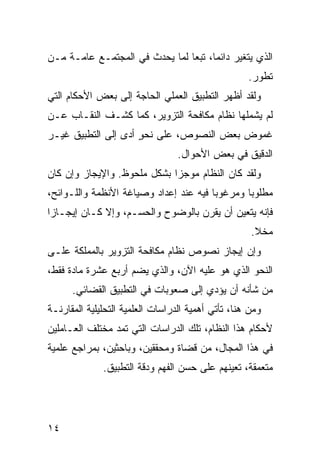 ‫ﺍﻟﺫﻱ ﻴﺘﻐﻴﺭ ﺩﺍﺌ ‪‬ﺎ، ﺘﺒ ‪‬ﺎ ﻟﻤﺎ ﻴﺤﺩﺙ ﻓﻲ ﺍﻟﻤﺠﺘﻤـﻊ ﻋﺎﻤـﺔ ﻤـﻥ‬
                                ‫ﻤ ﻌ‬
                                                    ‫ﺘﻁﻭﺭ.‬
‫ﻭﻟﻘﺩ ﺃﻅﻬﺭ ﺍﻟﺘﻁﺒﻴﻕ ﺍﻟﻌﻤﻠﻲ ﺍﻟﺤﺎﺠﺔ ﺇﻟﻰ ﺒﻌﺽ ﺍﻷﺤﻜﺎﻡ ﺍﻟﺘﻲ‬
‫ﻟﻡ ﻴﺸﻤﻠﻬﺎ ﻨﻅﺎﻡ ﻤﻜﺎﻓﺤﺔ ﺍﻟﺘﺯﻭﻴﺭ، ﻜﻤﺎ ﻜﺸـﻑ ﺍﻟﻨﻘـﺎﺏ ﻋـﻥ‬
‫ﻏﻤﻭﺽ ﺒﻌﺽ ﺍﻟﻨﺼﻭﺹ، ﻋﻠﻰ ﻨﺤﻭ ﺃ ‪‬ﻯ ﺇﻟﻰ ﺍﻟﺘﻁﺒﻴﻕ ﻏﻴـﺭ‬
                  ‫ٍ ﺩ‬
                                  ‫ﺍﻟﺩﻗﻴﻕ ﻓﻲ ﺒﻌﺽ ﺍﻷﺤﻭﺍل.‬
‫ﻭﻟﻘﺩ ﻜﺎﻥ ﺍﻟﻨﻅﺎﻡ ﻤﻭﺠ ‪‬ﺍ ﺒﺸﻜل ﻤﻠﺤﻭﻅ. ﻭﺍﻹﻴﺠﺎﺯ ﻭﺇﻥ ﻜﺎﻥ‬
                             ‫ﺯ‬
‫ﻤﻁﻠﻭ ‪‬ﺎ ﻭﻤﺭﻏﻭ ‪‬ﺎ ﻓﻴﻪ ﻋﻨﺩ ﺇﻋﺩﺍﺩ ﻭﺼﻴﺎﻏﺔ ﺍﻷﻨﻅﻤﺔ ﻭﺍﻟﻠـﻭﺍﺌﺢ،‬
                                        ‫ﺒ‬        ‫ﺒ‬
‫ﻓﺈﻨﻪ ﻴﺘﻌﻴﻥ ﺃﻥ ‪‬ﻘ ‪‬ﻥ ﺒﺎﻟﻭﻀﻭﺡ ﻭﺍﻟﺤﺴـﻡ، ﻭﺇﻻ ﻜـﺎﻥ ﺇﻴﺠـﺎ ‪‬ﺍ‬
 ‫ﺯ‬                                  ‫ﻴﺭ‬
                                                     ‫ﻤﺨﻼ.‬
                                                      ‫ﹰ‬
‫ﻭﺇﻥ ﺇﻴﺠﺎﺯ ﻨﺼﻭﺹ ﻨﻅﺎﻡ ﻤﻜﺎﻓﺤﺔ ﺍﻟﺘﺯﻭﻴﺭ ﺒﺎﻟﻤﻤﻠﻜﺔ ﻋﻠـﻰ‬
‫ﺍﻟﻨﺤﻭ ﺍﻟﺫﻱ ﻫﻭ ﻋﻠﻴﻪ ﺍﻵﻥ، ﻭﺍﻟﺫﻱ ﻴﻀﻡ ﺃﺭﺒﻊ ﻋﺸﺭﺓ ﻤﺎﺩﺓ ﻓﻘﻁ،‬
      ‫ﻤﻥ ﺸﺄﻨﻪ ﺃﻥ ﻴﺅﺩﻱ ﺇﻟﻰ ﺼﻌﻭﺒﺎﺕ ﻓﻲ ﺍﻟﺘﻁﺒﻴﻕ ﺍﻟﻘﻀﺎﺌﻲ.‬
‫ﻭﻤﻥ ﻫﻨﺎ، ﺘﺄﺘﻲ ﺃﻫﻤﻴﺔ ﺍﻟﺩﺭﺍﺴﺎﺕ ﺍﻟﻌﻠﻤﻴﺔ ﺍﻟﺘﺤﻠﻴﻠﻴﺔ ﺍﻟﻤﻘﺎﺭﻨـﺔ‬
‫ﻷﺤﻜﺎﻡ ﻫﺫﺍ ﺍﻟﻨﻅﺎﻡ، ﺘﻠﻙ ﺍﻟﺩﺭﺍﺴﺎﺕ ﺍﻟﺘﻲ ﺘﻤﺩ ﻤﺨﺘﻠﻑ ﺍﻟﻌـﺎﻤﻠﻴﻥ‬
‫ﻓﻲ ﻫﺫﺍ ﺍﻟﻤﺠﺎل، ﻤﻥ ﻗﻀﺎﺓ ﻭﻤﺤﻘﻘﻴﻥ، ﻭﺒﺎﺤﺜﻴﻥ، ﺒﻤﺭﺍﺠﻊ ﻋﻠﻤﻴﺔ‬
              ‫ﻤﺘﻌﻤﻘﺔ، ﺘﻌﻴﻨﻬﻡ ﻋﻠﻰ ﺤﺴﻥ ﺍﻟﻔﻬﻡ ﻭﺩﻗﺔ ﺍﻟﺘﻁﺒﻴﻕ.‬




‫٤١‬
 