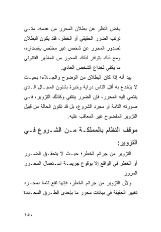 ‫ﺒﻐﺽ ﺍﻟﻨﻅﺭ ﻋﻥ ﺒﻁﻼﻥ ﺍﻟﻤﺤﺭﺭ ﻤﻥ ﻋﺩﻤﻪ، ﻤﺘـﻰ‬
‫ﺘﺭﺘﺏ ﺍﻟﻀﺭﺭ ﺍﻟﺤﻘﻴﻘﻲ ﺃﻭ ﺍﻟﺨﻁﺭ، ﻓﻘﺩ ﻴﻜﻭﻥ ﺍﻟﺒﻁﻼﻥ‬
‫ﻟﺼﺩﻭﺭ ﺍﻟﻤﺤﺭﺭ ﻋﻥ ﺸﺨﺹ ﻏﻴﺭ ﻤﺨﺘﺹ ﺒﺈﺼﺩﺍﺭﻩ،‬
‫ﻭﻤﻊ ﺫﻟﻙ ﻴﺘﻭﺍﻓﺭ ﻟﺫﻟﻙ ﺍﻟﻤﺤﻭﺭ ﻤﻥ ﺍﻟﻤﻅﻬﺭ ﺍﻟﻘﺎﻨﻭﻨﻲ‬
                 ‫ﻤﺎ ﻴﻜﻔﻲ ﻟﺨﺩﺍﻉ ﺍﻟﺸﺨﺹ ﺍﻟﻌﺎﺩﻱ.‬
‫ﺒﻴﺩ ﺃﻨﻪ ﺇﺫﺍ ﻜﺎﻥ ﺍﻟﺒﻁﻼﻥ ﻤﻥ ﺍﻟﻭﻀﻭﺡ ﻭﺍﻟﺠـﻼﺀ؛ ﺒﺤﻴـﺙ‬
‫ﻻ ﻴﻨﺨﺩﻉ ﺒﻪ ﺃﻗل ﺍﻟﻨﺎﺱ ﺩﺭﺍﻴﺔ ﻭﺨﺒﺭﺓ ﺒﺸﺌﻭﻥ ﺍﻟﻤﺠـﺎل ﺍﻟـﺫﻱ‬
‫ﻴﻨﺘﻤﻲ ﺇﻟﻴﻪ ﺍﻟﻤﺤﺭﺭ، ﻓﺈﻥ ﺍﻟﻀﺭﺭ ﻴﻨﺘﻔﻲ ﻭﻜﺫﻟﻙ ﺍﻟﺘﺯﻭﻴﺭ، ﻓـﻲ‬
‫ﺼﻭﺭﺘﻪ ﺍﻟﺘﺎﻤﺔ ﺃﻭ ﻤﺠﺭﺩ ﺍﻟﺸﺭﻭﻉ، ﺒل ﻗﺩ ﺘﻜﻭﻥ ﺍﻟﺤﺎﻟﺔ ﻤﻥ ﻗﺒﻴل‬
                    ‫ﺍﻟﺘﺯﻭﻴﺭ ﺍﻟﻤﻔﻀﻭﺡ ﻏﻴﺭ ﺍﻟﻤﻌﺎﻗﺏ ﻋﻠﻴﻪ.‬

‫ﻤﻭﻗﻑ ﺍﻟﻨﻅﺎﻡ ﺒﺎﻟﻤﻤﻠﻜـﺔ ﻤـﻥ ﺍﻟﺸـﺭﻭﻉ ﻓـﻲ‬
                                            ‫ﺍﻟﺘﺯﻭﻴﺭ:‬
‫ﺍﻟﺘﺯﻭﻴﺭ ﻤﻥ ﺠﺭﺍﺌﻡ ﺍﻟﺨﻁﺭ؛ ﺤﻴـﺙ ﻻ ﻴﺘﺤﻘـﻕ ﺍﻟﻀـﺭﺭ‬
‫ﺃﻭ ﺍﻟﺨﻁﺭ ﻓﻲ ﺍﻟﻭﺍﻗﻊ ﺇﻻ ﺒﻭﻗﻭﻉ ﺠﺭﻴﻤـﺔ ﺍﺴـﺘﻌﻤﺎل ﺍﻟﻤﺤـﺭﺭ‬
                                                ‫ﺍﻟﻤﺭﻭﺭ.‬
‫ﻭﻷﻥ ﺍﻟﺘﺯﻭﻴﺭ ﻤﻥ ﺠﺭﺍﺌﻡ ﺍﻟﺨﻁﺭ، ﻓﺈﻨﻬﺎ ﺘﻘﻊ ﺘﺎﻤﺔ ﺒﻤﺠـﺭﺩ‬
‫ﺘﻐﻴﻴﺭ ﺍﻟﺤﻘﻴﻘﺔ ﻓﻲ ﺒﻴﺎﻨﺎﺕ ﻤﺤﺭﺭ ﻤﺎ ﺒﺈﺤﺩﻯ ﺍﻟﻁـﺭﻕ ﺍﻟﻤﺤـﺩﺩﺓ‬


‫٠٥١‬
 