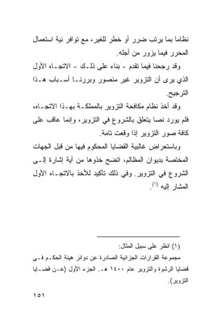 ‫ﻨﻅﺎ ‪‬ﺎ ﺒﻤﺎ ﻴﺭﺘﺏ ﻀﺭﺭ ﺃﻭ ﺨﻁﺭ ﻟﻠﻐﻴﺭ، ﻤﻊ ﺘﻭﺍﻓﺭ ﻨﻴﺔ ﺍﺴﺘﻌﻤﺎل‬
                                                 ‫ﻤ‬
                                ‫ﺍﻟﻤﺤﺭﺭ ﻓﻴﻤﺎ ﻴﺯﻭﺭ ﻤﻥ ﺃﺠﻠﻪ.‬
‫ﻭﻗﺩ ﺭﺠﺤﻨﺎ ﻓﻴﻤﺎ ﺘﻘﺩﻡ - ﺒﻨﺎﺀ ﻋﻠﻰ ﺫﻟـﻙ - ﺍﻻﺘﺠـﺎﻩ ﺍﻷﻭل‬
‫ﺍﻟﺫﻱ ﻴﺭﻯ ﺃﻥ ﺍﻟﺘﺯﻭﻴﺭ ﻏﻴﺭ ﻤﻨﺼﻭﺭ ﻭﺒﺭﺭﻨـﺎ ﺃﺴـﺒﺎﺏ ﻫـﺫﺍ‬
                                                    ‫ﺍﻟﺘﺭﺠﻴﺢ.‬
‫ﻭﻗﺩ ﺃﺨﺫ ﻨﻅﺎﻡ ﻤﻜﺎﻓﺤﺔ ﺍﻟﺘﺯﻭﻴﺭ ﺒﺎﻟﻤﻤﻠﻜـﺔ ﺒﻬـﺫﺍ ﺍﻻﺘﺠـﺎﻩ،‬
‫ﻓﻠﻡ ﻴﻭﺭﺩ ﻨ ‪‬ﺎ ﻴﺘﻌﻠﻕ ﺒﺎﻟﺸﺭﻭﻉ ﻓﻲ ﺍﻟﺘﺯﻭﻴﺭ، ﻭﺇﻨﻤﺎ ﻋﺎﻗﺏ ﻋﻠﻰ‬
                                          ‫ﺼ‬
                         ‫ﻜﺎﻓﺔ ﺼﻭﺭ ﺍﻟﺘﺯﻭﻴﺭ ﺇﺫﺍ ﻭﻗﻌﺕ ﺘﺎﻤﺔ.‬
‫ﻭﺒﺎﺴﺘﻌﺭﺍﺽ ﻏﺎﻟﺒﻴﺔ ﺍﻟﻘﻀﺎﻴﺎ ﺍﻟﻤﺤﻜﻭﻡ ﻓﻴﻬﺎ ﻤﻥ ﻗﺒل ﺍﻟﺠﻬﺎﺕ‬
‫ﺍﻟﻤﺨﺘﺼﺔ ﺒﺩﻴﻭﺍﻥ ﺍﻟﻤﻅﺎﻟﻡ، ﺍﺘﻀﺢ ﺨﺫﻭﻫﺎ ﻤﻥ ﺃﻴﺔ ﺇﺸﺎﺭﺓ ﺇﻟـﻰ‬
‫ﺍﻟﺸﺭﻭﻉ ﻓﻲ ﺍﻟﺘﺯﻭﻴﺭ. ﻭﻓﻲ ﺫﻟﻙ ﺘﺄﻜﻴﺩ ﻟﻸﺨﺫ ﺒﺎﻻﺘﺠـﺎﻩ ﺍﻷﻭل‬
                                             ‫ﺍﻟﻤﺸﺎﺭ ﺇﻟﻴﻪ )١(.‬




                                 ‫)١( ﺍﻨﻅﺭ ﻋﻠﻰ ﺴﺒﻴل ﺍﻟﻤﺜﺎل:‬
‫ﻤﺠﻤﻭﻋﺔ ﺍﻟﻘﺭﺍﺭﺍﺕ ﺍﻟﺠﺯﺍﺌﻴﺔ ﺍﻟﺼﺎﺩﺭﺓ ﻋﻥ ﺩﻭﺍﺌﺭ ﻫﻴﺌﺔ ﺍﻟﺤﻜـﻡ ﻓـﻲ‬
‫ﻗﻀﺎﻴﺎ ﺍﻟﺭﺸﻭﺓ ﻭﺍﻟﺘﺯﻭﻴﺭ ﻋﺎﻡ ٠٠٤١ ﻫـ. ﺍﻟﺠﺯﺀ ﺍﻷﻭل )ﻋـﻥ ﻗﻀـﺎﻴﺎ‬
                                                     ‫ﺍﻟﺘﺯﻭﻴﺭ(.‬

‫١٥١‬
 