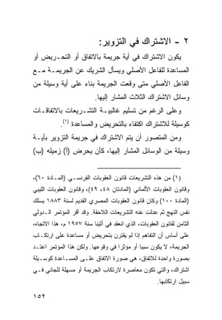 ‫٢ - ﺍﻻﺸﺘﺭﺍﻙ ﻓﻲ ﺍﻟﺘﺯﻭﻴﺭ:‬
‫ﻴﻜﻭﻥ ﺍﻻﺸﺘﺭﺍﻙ ﻓﻲ ﺃﻴﺔ ﺠﺭﻴﻤﺔ ﺒﺎﻻﺘﻔﺎﻕ ﺃﻭ ﺍﻟﺘﺤـﺭﻴﺽ ﺃﻭ‬
‫ﺍﻟﻤﺴﺎﻋﺩﺓ ﻟﻠﻔﺎﻋل ﺍﻷﺼﻠﻲ ﻭﻴﺴﺄل ﺍﻟﺸﺭﻴﻙ ﻋﻥ ﺍﻟﺠﺭﻴﻤـﺔ ﻤـﻊ‬
‫ﺍﻟﻔﺎﻋل ﺍﻷﺼﻠﻲ ﻤﺘﻰ ﻭﻗﻌﺕ ﺍﻟﺠﺭﻴﻤﺔ ﺒﻨﺎﺀ ﻋﻠﻰ ﺃﻴﺔ ﻭﺴﻴﻠﺔ ﻤﻥ‬
                          ‫ﻭﺴﺎﺌل ﺍﻻﺸﺘﺭﺍﻙ ﺍﻟﺜﻼﺙ ﺍﻟﻤﺸﺎﺭ ﺇﻟﻴﻬﺎ.‬
‫ﻭﻋﻠﻰ ﺍﻟﺭﻏﻡ ﻤﻥ ﺘﺴﻠﻴﻡ ﻏﺎﻟﺒﻴـﺔ ﺍﻟﺘﺸـﺭﻴﻌﺎﺕ ﺒﺎﻻﺘﻔﺎﻗـﺎﺕ‬
           ‫ﻜﻭﺴﻴﻠﺔ ﻟﻼﺸﺘﺭﺍﻙ ﺍﻜﺘﻔﺎﺀ ﺒﺎﻟﺘﺤﺭﻴﺽ ﻭﺍﻟﻤﺴﺎﻋﺩﺓ )١(.‬
‫ﻭﻤﻥ ﺍﻟﻤﺘﺼﻭﺭ ﺃﻥ ﻴﺘﻡ ﺍﻻﺸﺘﺭﺍﻙ ﻓﻲ ﺠﺭﻴﻤﺔ ﺍﻟﺘﺯﻭﻴﺭ ﺒﺄﻴـﺔ‬
‫ﻭﺴﻴﻠﺔ ﻤﻥ ﺍﻟﻭﺴﺎﺌل ﺍﻟﻤﺸﺎﺭ ﺇﻟﻴﻬﺎ، ﻜﺄﻥ ﻴﺤﺭﺽ )ﺃ( ﺯﻤﻴﻠﻪ )ﺏ(‬


‫)١( ﻤﻥ ﻫﺫﻩ ﺍﻟﺘﺸﺭﻴﻌﺎﺕ ﻗﺎﻨﻭﻥ ﺍﻟﻌﻘﻭﺒﺎﺕ ﺍﻟﻔﺭﻨﺴـﻲ )ﺍﻟﻤـﺎﺩﺓ ٠٦(،‬
‫ﻭﻗﺎﻨﻭﻥ ﺍﻟﻌﻘﻭﺒﺎﺕ ﺍﻷﻟﻤﺎﻨﻲ )ﺍﻟﻤﺎﺩﺘﺎﻥ ٨٤، ٩٤(، ﻭﻗﺎﻨﻭﻥ ﺍﻟﻌﻘﻭﺒﺎﺕ ﺍﻟﻠﻴﺒﻲ‬
‫)ﺍﻟﻤﺎﺩﺓ ٠٠١( ﻭﻜﺎﻥ ﻗﺎﻨﻭﻥ ﺍﻟﻌﻘﻭﺒﺎﺕ ﺍﻟﻤﺼﺭﻱ ﺍﻟﻘﺩﻴﻡ ﻟﺴﻨﺔ ٣٨٨١ ﻴﺴﻠﻙ‬
‫ﻨﻔﺱ ﺍﻟﻨﻬﺞ ﺜﻡ ﻋﺩﻟﺕ ﻋﻨﻪ ﺍﻟﺘﺸﺭﻴﻌﺎﺕ ﺍﻟﻼﺤﻘﺔ. ﻭﻗﺩ ﺃﻗﺭ ﺍﻟﻤﺅﺘﻤﺭ ﺍﻟـﺩﻭﻟﻲ‬
‫ﺍﻟﺜﺎﻤﻥ ﻟﻘﺎﻨﻭﻥ ﺍﻟﻌﻘﻭﺒﺎﺕ، ﺍﻟﺫﻱ ﺍﻨﻌﻘﺩ ﻓﻲ ﺃﺜﻴﻨﺎ ﺴﻨﺔ ٧٥٩١ ﻡ، ﻫﺫﺍ ﺍﻻﺘﺠﺎﻩ،‬
‫ﻋﻠﻰ ﺃﺴﺎﺱ ﺃﻥ ﺍﻟﺘﻔﺎﻫﻡ ﺇﺫﺍ ﻟﻡ ﻴﻘﺘﺭﻥ ﺒﺘﺤﺭﻴﺽ ﺃﻭ ﻤﺴﺎﻋﺩﺓ ﻋﻠﻰ ﺍﺭﺘﻜـﺎﺏ‬
‫ﺍﻟﺠﺭﻴﻤﺔ، ﻻ ﻴﻜﻭﻥ ﺴﺒ ‪‬ﺎ ﺃﻭ ﻤﺅﺜ ‪‬ﺍ ﻓﻲ ﻭﻗﻭﻋﻬﺎ. ﻭﻟﻜﻥ ﻫﺫﺍ ﺍﻟﻤﺅﺘﻤﺭ ﺍﻋﺘـﺩ‬
                                   ‫ﺭ‬         ‫ﺒ‬
‫ﺒﺼﻭﺭﺓ ﻭﺍﺤﺩﺓ ﻟﻼﺘﻔﺎﻕ، ﻫﻲ ﺼﻭﺭﺓ ﺍﻻﺘﻔﺎﻕ ﻋﻠـﻰ ﺍﻟﻤﺴـﺎﻋﺩﺓ ﻜﻭﺴـﻴﻠﺔ‬
‫ﺍﺸﺘﺭﺍﻙ، ﻭﺍﻟﺘﻲ ﺘﻜﻭﻥ ﻤﻌﺎﺼﺭﺓ ﻻﺭﺘﻜﺎﺏ ﺍﻟﺠﺭﻴﻤﺔ ﺃﻭ ﻤﺴﻬﻠﺔ ﻟﻠﺠﺎﻨﻲ ﻓـﻲ‬
                                                     ‫ﺴﺒﻴل ﺍﺭﺘﻜﺎﺒﻬﺎ.‬

‫٢٥١‬
 