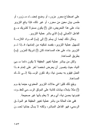 ‫ﻋﻠﻰ ﺍﺼﻁﻨﺎﻉ ﻤﺤﺭﺭ ﻤﺯﻭﺭ، ﺃﻭ ﻭﻀﻊ ﺇﻤﻀـﺎﺀ ﻤـﺯ ‪‬ﺭ، ﺃﻭ‬
     ‫ﻭ‬
‫ﻁﻤﺱ ﺒﻴﺎﻥ ﻤﻌﻴﻥ ﻤﻥ ﻤﺤﺭﺭ، ﺃﻭ ﻏﻴﺭ ﺫﻟﻙ، ﻓﺈﺫﺍ ﻭﻗﻊ ﺍﻟﺘﺯﻭﻴﺭ‬
‫ﺒﻨﺎﺀ ﻋﻠﻰ ﻫﺫﺍ ﺍﻟﺘﺤﺭﻴﺽ، ﻓﺈﻥ )ﺃ( ﻴﻜﻭﻥ ﻤﺴﺌﻭﻻ ﻜﺸﺭﻴﻙ ﻤـﻊ‬
          ‫ﹰ‬
            ‫ﺍﻟﻔﺎﻋل ﺍﻷﺼﻠﻲ )ﺏ( ﺍﻟﺫﻱ ﺒﺎﺸﺭ ﻋﻤﻠﻴﺔ ﺍﻟﺘﺯﻭﻴﺭ.‬
‫ﻭﻤﺜﺎل ﺫﻟﻙ ﺃﻴ ‪‬ﺎ ﺃﻥ ﻴﺴﻠﻡ )ﺃ( ﺇﻟﻰ )ﺏ( ﺍﻟﻤـﻭﺍﺩ ﺍﻟﻼﺯﻤـﺔ‬
                                     ‫ﻀ‬
‫ﻟﺘﺴﻬﻴل ﻋﻤﻠﻴﺔ ﺍﻟﺘﺯﻭﻴﺭ، ﺒﻘﺼﺩ ﺘﻤﻜﻴﻨﻪ ﻤﻥ ﺇﺘﻤﺎﻤﻬﺎ، ﻓـﺈﺫﺍ ﺘـﻡ‬
‫ﺍﻟﺘﺯﻭﻴﺭ ﺒﻨﺎﺀ ﻋﻠﻰ ﻫﺫﻩ ﺍﻟﻤﺴﺎﻋﺩﺓ، ﻜﺎﻥ )ﺃ( ﺸﺭﻴ ﹰﺎ ﻟﻠﻤﺯﻭﺭ )ﺏ(‬
            ‫ﻜ‬
                                        ‫ﺒﻁﺭﻴﻕ ﺍﻟﻤﺴﺎﻋﺩﺓ.‬
‫ﻭﻟﻜﻥ ﻤﻥ ﻴﺒﺎﺸﺭ ﻋﻤﻠﻴﺔ ﺘﻐﻴﻴﺭ ﺍﻟﺤﻘﻴﻘﺔ ﻻ ﻴﻜﻭﻥ ﺩﺍﺌ ‪‬ﺎ ﺴـﻴﺊ‬
 ‫‪‬‬    ‫ﻤ‬
‫ﺍﻟﻨﻴﺔ، ﺤﻴﺙ ﻴﺘﺼﻭﺭ ﺃﻥ ﻴﺤﺭﺽ ﺸﺨ ‪‬ﺎ ﺁﺨﺭ ﻋﻠﻰ ﺇﺘﻤﺎﻡ ﻫـﺫﺍ‬
                    ‫ﺼ‬
‫ﺍﻟﻌﻤل ﻓﻴﻘﻭﻡ ﺒﻪ ﺒﺤﺴﻥ ﻨﻴﺔ، ﻭﻗﺩ ﺘﻜﻭﻥ ﺍﻟﻭﺴـﻴﻠﺔ ﺇﻟـﻰ ﺫﻟـﻙ‬
                                               ‫ﺍﻟﻤﺴﺎﻋﺩﺓ.‬
‫ﻭﻴﻘﻊ ﺫﻟﻙ ﻜﺜﻴ ‪‬ﺍ ﻓﻲ ﺤﺎﻻﺕ ﺍﻟﺘﺯﻭﻴﺭ ﺍﻟﻤﻌﻨﻭﻱ، ﺤﻴﻨﻤﺎ ﻴﻘـﻭﻡ‬
                                      ‫ﺭ‬
‫)ﺃ( ﻤﺜﻼ ﺒﺈﻤﻼﺀ ﺒﻴﺎﻨﺎﺕ ﻜﺎﺫﺒﺔ ﻋﻠﻰ ﺍﻟﻤﻭﺜﻕ ﺍﻟﺭﺴـﻤﻲ ﻟﻠﻌﻘـﻭﺩ،‬
                                               ‫ﹰ‬
      ‫ﻓﺒﺩﻭﻨﻬﺎ ﺒﺤﺴﻥ ﻨﻴﺔ، ﺃﻱ ﻭﻫﻭ ﻻ ﻴﻌﻠﻡ ﺒﺄﻨﻬﺎ ﻏﻴﺭ ﺼﺤﻴﺤﺔ.‬
‫ﻓﻔﻲ ﻫﺫﻩ ﺍﻟﺤﺎﻟﺔ ﻤﻥ ﺒﺎﺸﺭ ﻋﻤﻠﻴﺔ ﺘﻐﻴﻴﺭ ﺍﻟﺤﻘﻴﻘﺔ ﻫﻭ ﺍﻟﻤﻭﺜـﻕ‬
‫ﺍﻟﺭﺴﻤﻲ، ﻓﻬﻭ ﺍﻟﻔﺎﻋل ﺍﻟﻤﺒﺎﺸﺭ، ﻭﻟﻜﻨﻪ ﻻ ﻴﺴﺄل ﺠﻨﺎﺌ ‪‬ﺎ ﻟﺤﺴـﻥ‬
       ‫ﻴ‬




‫٣٥١‬
 