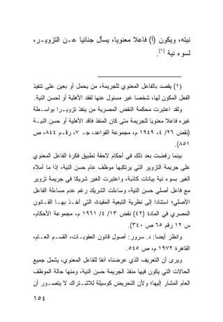 ‫ﻨﻴﺘﻪ، ﻭﻴﻜﻭﻥ )ﺃ( ﻓﺎﻋﻼ ﻤﻌﻨﻭ ‪‬ﺎ، ﻴﺴﺄل ﺠﻨﺎﺌ ‪‬ﺎ ﻋـﻥ ﺍﻟﺘﺯﻭﻴـﺭ،‬
               ‫ﻴ‬             ‫ﻴ‬      ‫ﹰ‬
                                                   ‫ﻟﺴﻭﺀ ﻨﻴﺔ )١(.‬


‫)١( ﻴﻘﺼﺩ ﺒﺎﻟﻔﺎﻋل ﺍﻟﻤﻌﻨﻭﻱ ﻟﻠﺠﺭﻴﻤﺔ، ﻤﻥ ﻴﺤﻤل ﺃﻭ ﺒﻌﻴﻥ ﻋﻠﻰ ﺘﻨﻔﻴﺫ‬
‫ﺍﻟﻔﻌل ﺍﻟﻤﻜﻭﻥ ﻟﻬﺎ، ﺸﺨ ‪‬ﺎ ﻏﻴﺭ ﻤﺴﺌﻭل ﻋﻨﻬﺎ ﻟﻔﻘﺩ ﺍﻷﻫﻠﻴﺔ ﺃﻭ ﻟﺤﺴﻥ ﺍﻟﻨﻴﺔ.‬
                                           ‫ﺼ‬
‫ﻭﻟﻘﺩ ﺍﻋﺘﺒﺭﺕ ﻤﺤﻜﻤﺔ ﺍﻟﻨﻘﺽ ﺍﻟﻤﺼﺭﻴﺔ ﻤﻥ ﻴﻨﻔﺫ ﺘﺯﻭﻴـ ‪‬ﺍ ﺒﻭﺍﺴـﻁﺔ‬
         ‫ﺭ‬
‫ﻏﻴﺭﻩ ﻓﺎﻋﻼ ﻤﻌﻨﻭ ‪‬ﺎ ﻟﻠﺠﺭﻴﻤﺔ ﻤﺘﻰ ﻜﺎﻥ ﺍﻟﻤﻨﻔﺫ ﻓﺎﻗﺩ ﺍﻷﻫﻠﻴﺔ ﺃﻭ ﺤﺴﻥ ﺍﻟﻨﻴـﺔ‬
                                                  ‫ﻴ‬      ‫ﹰ‬
‫)ﻨﻘﺽ ٦٢/ ٤، ٩٤٩١ ﻡ، ﻤﺠﻤﻭﻋﺔ ﺍﻟﻘﻭﺍﻋﺩ، ﺠـ ٧، ﺭﻗـﻡ ٤٤٨، ﺹ‬
                                                           ‫١٥٨(.‬
‫ﺒﻴﻨﻤﺎ ﺭﻓﻀﺕ ﺒﻌﺩ ﺫﻟﻙ ﻓﻲ ﺃﺤﻜﺎﻡ ﻻﺤﻘﺔ ﺘﻁﺒﻴﻕ ﻓﻜﺭﺓ ﺍﻟﻔﺎﻋل ﺍﻟﻤﻌﻨﻭﻱ‬
‫ﻋﻠﻰ ﺠﺭﻴﻤﺔ ﺍﻟﺘﺯﻭﻴﺭ ﺍﻟﺘﻲ ﻴﺭﺘﻜﺒﻬﺎ ﻤﻭﻅﻑ ﻋﺎﻡ ﺤﺴﻥ ﺍﻟﻨﻴﺔ، ﺇﺫﺍ ﻤﺎ ﺃﻤﻼﻩ‬
‫ﺍﻟﻐﻴﺭ ﺒﺴﻭﺀ ﻨﻴﺔ ﺒﻴﺎﻨﺎﺕ ﻜﺎﺫﺒﺔ، ﻭﺍﻋﺘﺒﺭﺕ ﺍﻟﻐﻴﺭ ﺸﺭﻴ ﹰﺎ ﻓﻲ ﺠﺭﻴﻤﺔ ﺘﺯﻭﻴﺭ‬
                ‫ﻜ‬
‫ﻤﻊ ﻓﺎﻋل ﺃﺼﻠﻲ ﺤﺴﻥ ﺍﻟﻨﻴﺔ، ﻭﺴﺎﺀﻟﺕ ﺍﻟﺸﺭﻴﻙ ﺭﻏﻡ ﻋﺩﻡ ﻤﺴﺎﺀﻟﺔ ﺍﻟﻔﺎﻋل‬
‫ﺍﻷﺼﻠﻲ؛ ﺍﺴﺘﻨﺎ ‪‬ﺍ ﺇﻟﻰ ﻨﻅﺭﻴﺔ ﺍﻟﺘﺒﻌﻴﺔ ﺍﻟﻤﻘﻴﺩﺓ، ﺍﻟﺘﻲ ﺃﺨـﺫ ﺒﻬـﺎ ﺍﻟﻘـﺎﻨﻭﻥ‬
                                                    ‫ﺩ‬
‫ﺍﻟﻤﺼﺭﻱ ﻓﻲ ﺍﻟﻤﺎﺩﺓ )٢٤( ﻨﻘﺽ ٣١/ ٤/ ١٦٩١ ﻡ، ﻤﺠﻤﻭﻋﺔ ﺍﻷﺤﻜﺎﻡ،‬
                                       ‫ﺱ ٢١ ﺭﻗﻡ ٥٦ ﺹ ٠٤٣(.‬
‫ﻭﺍﻨﻅﺭ ﺃﻴ ‪‬ﺎ: ﺩ. ﺴﺭﻭﺭ: ﺃﺼﻭل ﻗﺎﻨﻭﻥ ﺍﻟﻌﻘﻭﺒـﺎﺕ، ﺍﻟﻘﺴـﻡ ﺍﻟﻌـﺎﻡ،‬
                                                ‫ﻀ‬
                                       ‫ﺍﻟﻘﺎﻫﺭﺓ ٢٧٩١ ﻡ، ﺹ ٥٤٥.‬
‫ﻭﻴﺭﻯ ﺃﻥ ﺍﻟﺘﻌﺭﻴﻑ ﺍﻟﺫﻱ ﻋﺭﻀﻨﺎﻩ ﺁﻨ ﹰﺎ ﻟﻠﻔﺎﻋل ﺍﻟﻤﻌﻨﻭﻱ، ﻴﺸﻤل ﺠﻤﻴﻊ‬
                           ‫ﻔ‬
‫ﺍﻟﺤﺎﻻﺕ ﺍﻟﺘﻲ ﻴﻜﻭﻥ ﻓﻴﻬﺎ ﻤﻨﻔﺫ ﺍﻟﺠﺭﻴﻤﺔ ﺤﺴﻥ ﺍﻟﻨﻴﺔ، ﻭﻤﻨﻬﺎ ﺤﺎﻟﺔ ﺍﻟﻤﻭﻅﻑ‬
‫ﺍﻟﻌﺎﻡ ﺍﻟﻤﺸﺎﺭ ﺇﻟﻴﻬﺎ؛ ﻭﻷﻥ ﺍﻟﺘﺤﺭﻴﺽ ﻜﻭﺴﻴﻠﺔ ﻟﻼﺸـﺘﺭﺍﻙ ﻻ ﻴﺘﺼـﻭﺭ ﺃﻥ‬

‫٤٥١‬
 