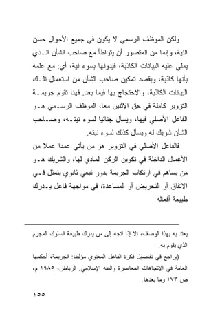 ‫ﻭﻟﻜﻥ ﺍﻟﻤﻭﻅﻑ ﺍﻟﺭﺴﻤﻲ ﻻ ﻴﻜﻭﻥ ﻓﻲ ﺠﻤﻴﻊ ﺍﻷﺤﻭﺍل ﺤﺴﻥ‬
‫ﺍﻟﻨﻴﺔ، ﻭﺇﻨﻤﺎ ﻤﻥ ﺍﻟﻤﺘﺼﻭﺭ ﺃﻥ ﻴﺘﻭﺍﻁﺄ ﻤﻊ ﺼﺎﺤﺏ ﺍﻟﺸﺄﻥ ﺍﻟـﺫﻱ‬
‫ﻴﻤﻠﻲ ﻋﻠﻴﻪ ﺍﻟﺒﻴﺎﻨﺎﺕ ﺍﻟﻜﺎﺫﺒﺔ، ﻓﻴﺩ ‪‬ﻨﻬﺎ ﺒﺴﻭﺀ ﻨﻴﺔ، ﺃﻱ: ﻤﻊ ﻋﻠﻤﻪ‬
                         ‫ﻭ‬
‫ﺒﺄﻨﻬﺎ ﻜﺎﺫﺒﺔ، ﻭﺒﻘﺼﺩ ﺘﻤﻜﻴﻥ ﺼﺎﺤﺏ ﺍﻟﺸﺄﻥ ﻤﻥ ﺍﺴﺘﻌﻤﺎل ﺘﻠـﻙ‬
‫ﺍﻟﺒﻴﺎﻨﺎﺕ ﺍﻟﻜﺎﺫﺒﺔ، ﻭﺍﻻﺤﺘﺠﺎﺝ ﺒﻬﺎ ﻓﻴﻤﺎ ﺒﻌﺩ. ﻓ ‪‬ﻨﺎ ﺘﻘﻭﻡ ﺠﺭﻴﻤـﺔ‬
              ‫ﻬ‬
‫ﺍﻟﺘﺯﻭﻴﺭ ﻜﺎﻤﻠﺔ ﻓﻲ ﺤﻕ ﺍﻻﺜﻨﻴﻥ ﻤ ‪‬ﺎ، ﺍﻟﻤﻭﻅﻑ ﺍﻟﺭﺴـﻤﻲ ﻫـﻭ‬
                     ‫ﻌ‬
‫ﺍﻟﻔﺎﻋل ﺍﻷﺼﻠﻲ ﻓﻴﻬﺎ، ﻭﻴﺴﺄل ﺠﻨﺎﺌ ‪‬ﺎ ﻟﺴﻭﺀ ﻨﻴﺘـﻪ، ﻭﺼـﺎﺤﺏ‬
                    ‫ﻴ‬
                      ‫ﺍﻟﺸﺄﻥ ﺸﺭﻴﻙ ﻟﻪ ﻭﻴﺴﺄل ﻜﺫﻟﻙ ﻟﺴﻭﺀ ﻨﻴﺘﻪ.‬
‫ﻓﺎﻟﻔﺎﻋل ﺍﻷﺼﻠﻲ ﻓﻲ ﺍﻟﺘﺯﻭﻴﺭ ﻫﻭ ﻤﻥ ﻴﺄﺘﻲ ﻋﻤ ‪‬ﺍ ﻋﻤﻼ ﻤﻥ‬
   ‫ﹰ‬    ‫ﺩ‬
‫ﺍﻷﻋﻤﺎل ﺍﻟﺩﺍﺨﻠﺔ ﻓﻲ ﺘﻜﻭﻴﻥ ﺍﻟﺭﻜﻥ ﺍﻟﻤﺎﺩﻱ ﻟﻬﺎ، ﻭﺍﻟﺸﺭﻴﻙ ﻫـﻭ‬
‫ﻤﻥ ﻴﺴﺎﻫﻡ ﻓﻲ ﺍﺭﺘﻜﺎﺏ ﺍﻟﺠﺭﻴﻤﺔ ﺒﺩﻭﺭ ﺘﺒﻌﻲ ﺜﺎﻨﻭﻱ ﻴﺘﻤﺜل ﻓـﻲ‬
‫ﺍﻻﺘﻔﺎﻕ ﺃﻭ ﺍﻟﺘﺤﺭﻴﺽ ﺃﻭ ﺍﻟﻤﺴﺎﻋﺩﺓ، ﻓﻲ ﻤﻭﺍﺠﻬﺔ ﻓﺎﻋل ﻴـﺩﺭﻙ‬
                                                 ‫ﻁﺒﻴﻌﺔ ﺃﻓﻌﺎﻟﻪ.‬



‫ﻴﻌﺘﺩ ﺒﻪ ﺒﻬﺫﺍ ﺍﻟﻭﺼﻑ، ﺇﻻ ﺇﺫﺍ ﺍﺘﺠﻪ ﺇﻟﻰ ﻤﻥ ﻴﺩﺭﻙ ﻁﺒﻴﻌﺔ ﺍﻟﺴﻠﻭﻙ ﺍﻟﻤﺠﺭﻡ‬
                                                   ‫ﺍﻟﺫﻱ ﻴﻘﻭﻡ ﺒﻪ.‬
‫)ﻴﺭﺍﺠﻊ ﻓﻲ ﺘﻔﺎﺼﻴل ﻓﻜﺭﺓ ﺍﻟﻔﺎﻋل ﺍﻟﻤﻌﻨﻭﻱ ﻤﺅﻟﻔﻨﺎ: ﺍﻟﺠﺭﻴﻤﺔ، ﺃﺤﻜﻤﻬﺎ‬
‫ﺍﻟﻌﺎﻤﺔ ﻓﻲ ﺍﻻﺘﺠﺎﻫﺎﺕ ﺍﻟﻤﻌﺎﺼﺭﺓ ﻭﺍﻟﻔﻘﻪ ﺍﻹﺴﻼﻤﻲ. ﺍﻟﺭﻴﺎﺽ، ٥٨٩١ ﻡ،‬
                                            ‫ﺹ ٣٧١ ﻭﻤﺎ ﺒﻌﺩﻫﺎ.‬

‫٥٥١‬
 