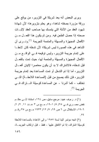 ‫ﻭﻴﺭﻯ ﺍﻟﺒﻌﺽ ﺃﻨﻪ ﻴﻌﺩ ﺸﺭﻴ ﹰﺎ ﻓﻲ ﺍﻟﺘﺯﻭﻴﺭ، ﻤﻥ ﻴﻭﻗﻊ ﻋﻠﻰ‬
                         ‫ﻜ‬
‫ﻭﺭﻗﺔ ﻤﺯ ‪‬ﺭﺓ ﺒﺼﻔﺘﻪ ﺸﺎﻫ ‪‬ﺍ، ﻭﻫﻭ ﻴﻌﻠﻡ ﺒﺘﺯﻭﻴﺭﻫﺎ؛ ﻷﻥ ﺸﻬﺎﺩﺓ‬
                              ‫ﺩ‬             ‫ﻭ‬
‫ﺸﻬﻭﺩ ﺍﻟﻌﻘﺩ ﻤﻥ ﺍﻷﺩﻟﺔ ﺍﻟﺘﻲ ﻴﺘﻤﺴﻙ ﺒﻬﺎ ﺼﺎﺤﺏ ﺍﻟﻌﻘﺩ ﻹﺜﺒـﺎﺕ‬
‫ﺼﺤﺘﻪ ﺇﺫﺍ ﺤﺼل ﺍﻟﻁﻌﻥ ﻓﻴﻪ. ﻭﻤﻥ ﺜﻡ ﻴﻜﻭﻥ ﻫﺫﺍ ﺍﻟﻔﻌـل ﻤـﻥ‬
‫ﺍﻷﻓﻌﺎل ﺍﻟﻤﺠﻬﺯﺓ ﻭﺍﻟﻤﺴﻬﻠﺔ ﻭﺍﻟﻤﺘﻤﻤﺔ ﻟﻠﺠﺭﻴﻤﺔ )١(.ﻭﻨـﺭﻯ ﺃﻥ‬
‫ﺍﻟﺸﺎﻫﺩ ﻓﻲ ﻫﺫﻩ ﺍﻟﺼﻭﺭﺓ ﻟﻴﺱ ﺸﺭﻴ ﹰﺎ؛ ﻷﻥ ﺘﺩﺨﻠﻪ ﻜﺎﻥ ﻻﺤ ﹰـﺎ‬
  ‫ﻘ‬                   ‫ﻜ‬
‫ﻋﻠﻰ ﺇﺘﻤﺎﻡ ﺠﺭﻴﻤﺔ ﺍﻟﺘﺯﻭﻴﺭ، ﻭﻟﻴﺱ ﺘﻭﻗﻴﻌﻪ ﻓـﻲ ﺍﻟﻭﺍﻗـﻊ ﻤـﻥ‬
‫ﺍﻷﻓﻌﺎل ﺍﻟﻤﺠﻬﺯﺓ ﻭﺍﻟﻤﺴﻬﻠﺔ ﻭﺍﻟﻤﺘﻤﻤﺔ ﻟﻬﺎ، ﺤﻴﺙ ﺘﻤﺕ ﺒﺎﻟﻔﻌـل‬
‫ﻗﺒل ﺘﺩﺨﻠﻪ، ﻓﺎﻻﺸﺘﺭﺍﻙ ﻻ ﺒﺩ ﺃﻥ ﻴﻜﻭﻥ ﻤﻌﺎﺼ ‪‬ﺍ ﻹﺘﻴﺎﻥ ﺃﻓﻌـﺎل‬
              ‫ﺭ‬
‫ﺍﻟﺘﺯﻭﻴﺭ، ﺃﻤﺎ ﺇﺫﺍ ﺘﻡ ﺍﻟﺘﺩﺨل ﺃﻭ ﺘﻤﺕ ﺍﻟﻤﺴﺎﻋﺩﺓ ﺒﻌﺩ ﺇﺘﻤﺎﻡ ﺠﺭﻴﻤﺔ‬
‫ﺍﻟﺘﺯﻭﻴﺭ، ﻓﺈﻥ ﺫﻟﻙ ﻴﺼﺒﺢ ﻤﻥ ﻗﺒل )ﺍﻟﻤﺴﺎﻋﺩﺓ ﺍﻟﻼﺤﻘـﺔ( ﺍﻟﺘـﻲ‬
‫ﺘﺨﺘﻠﻑ - ﻜﻤﺎ ﺃﺸﺭﻨﺎ - ﻋﻥ ﺍﻟﻤﺴﺎﻋﺩﺓ ﻜﻭﺴﻴﻠﺔ ﺍﺸـﺘﺭﺍﻙ ﻓـﻲ‬
                                                   ‫ﺍﻟﺠﺭﻴﻤﺔ )٢(.‬

‫)١( ﺩ. ﺭﺀﻭﻑ ﻋﺒﻴﺩ: ﻤﺭﺠﻊ ﺴﺎﺒﻕ، ﺹ ٤٢١، ﺍﺴﺘﻨﺎ ‪‬ﺍ ﺇﻟـﻰ ﺤﻜـﻡ‬
           ‫ﺩ‬
‫ﻨﻘﺽ ﻤﺼـﺭﻱ ﻓـﻲ ٥٢/ ٥/ ١٠٩١، ﻤـﺞ ﺱ ٣ ﻋـﺩﺩ ١١. ٢/ ١/‬
‫٦٠٩١، ﺍﻻﺴﺘﻘﻼل ﺱ ٦ ﺹ ٩٦، ٧/ ٢١/ ٣٣٩١ ﻤـﺞ ﺱ ٥٣ ﺭﻗـﻡ‬
                                                            ‫٤٥.‬
‫)٢( ﺍﺘﺠﻪ ﻤﺅﺘﻤﺭ ﺃﺜﻴﻨﺎ ﻟﺴﻨﺔ ٧٥٩١ ﻡ ﺇﻟﻰ ﺍﻻﻋﺘﺩﺍﺩ ﺒﺎﻟﻤﺴﺎﻋﺩﺓ ﺍﻟﻼﺤﻘﺔ‬
‫ﻜﻭﺴﻴﻠﺔ ﺍﺸﺘﺭﺍﻙ، ﺇﺫﺍ ﺘﻡ ﺍﻻﺘﻔﺎﻕ ﻋﻠﻴﻬﺎ - ﻓﻘﻁ - ﻗﺒل ﺍﺭﺘﻜﺎﺏ ﺍﻟﺠﺭﻴﻤـﺔ،‬

‫٦٥١‬
 