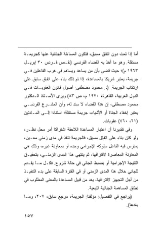 ‫ﺃﻤﺎ ﺇﺫﺍ ﺘﻤﺕ ﺩﻭﻥ ﺍﺘﻔﺎﻕ ﻤﺴﺒﻕ، ﻓﺘﻜﻭﻥ ﺍﻟﻤﺴﺎﺀﻟﺔ ﺍﻟﺠﻨﺎﺌﻴﺔ ﻋﻨﻬﺎ ﻜﺠﺭﻴﻤـﺔ‬
‫ﻤﺴﺘﻘﻠﺔ. ﻭﻫﻭ ﻤﺎ ﺃﺨﺫ ﺒﻪ ﺍﻟﻘﻀﺎﺀ ﺍﻟﻔﺭﻨﺴﻲ )ﻨﻘـﺹ ﻓـﺭﻨﺱ ٠٣ ﺇﺒﺭﻴـل‬
‫٣٦٩١ ﻡ(؛ ﺤﻴﺙ ﻗﻀﻰ ﺒﺄﻥ ﻤﻥ ﻴﺴﺎﻋﺩ ﻭﻴﺴﺎﻫﻡ ﻓﻲ ﻫﺭﺏ ﺍﻟﻔﺎﻋﻠﻴﻥ ﻓـﻲ‬
‫ﺠﺭﻴﻤﺔ، ﻴﻌﺘﺒﺭ ﺸﺭﻴ ﹰﺎ ﺒﺎﻟﻤﺴﺎﻋﺩﺓ، ﺇﺫﺍ ﺘﻡ ﺫﻟﻙ ﺒﻨﺎﺀ ﻋﻠﻰ ﺍﺘﻔﺎﻕ ﺴﺎﺒﻕ ﻋﻠﻰ‬
                                               ‫ﻜ‬
‫ﺍﺭﺘﻜﺎﺏ ﺍﻟﺠﺭﻴﻤﺔ. )ﺩ. ﻤﺤﻤﻭﺩ ﻤﺼﻁﻔﻰ: ﺃﺼﻭل ﻗﺎﻨﻭﻥ ﺍﻟﻌﻘﻭﺒـﺎﺕ ﻓـﻲ‬
‫ﺍﻟﺩﻭل ﺍﻟﻌﺭﺒﻴﺔ، ﺍﻟﻘﺎﻫﺭﺓ، ٠٧٩١ ﻡ، ﺹ ٣٨( ﻭﻴﺭﻯ ﺍﻷﺴـﺘﺎﺫ ﺍﻟـﺩﻜﺘﻭﺭ‬
‫ﻤﺤﻤﻭﺩ ﻤﺼﻁﻔﻰ، ﺇﻥ ﻫﺫﺍ ﺍﻟﻘﻀﺎﺀ ﻻ ﺴﻨﺩ ﻟﻪ، ﻭﺃﻥ ﺍﻟﻤﺸـﺭﻉ ﺍﻟﻔﺭﻨﺴـﻲ‬
‫ﻴﻌﺘﺒﺭ ﺇﺨﻔﺎﺀ ﺍﻟﺠﻨﺎﺓ ﺃﻭ ﺍﻷﺸﻴﺎﺀ، ﺠﺭﻴﻤﺔ ﻤﺴﺘﻘﻠﺔ؛ ﺍﺴﺘﻨﺎ ‪‬ﺍ ﺇﻟـﻰ ﺍﻟﻤـﺎﺩﺘﻴﻥ‬
                ‫ﺩ‬
                                              ‫)١٦، ٠٦٤( ﻋﻘﻭﺒﺎﺕ.‬
‫ﻭﻓﻲ ﺘﻘﺩﻴﺭﻨﺎ ﺃﻥ ﺍﻋﺘﺒﺎﺭ ﺍﻟﻤﺴﺎﻋﺩﺓ ﺍﻟﻼﺤﻘﺔ ﺍﺸﺘﺭﺍ ﹰﺎ ﺃﻤﺭ ﻤﺤل ﻨﻅـﺭ،‬
               ‫ﻜ‬
‫ﻭﻟﻭ ﻜﺎﻥ ﺒﻨﺎﺀ ﻋﻠﻰ ﺍﺘﻔﺎﻕ ﻤﺴﺒﻕ، ﻓﺎﻟﺠﺭﻴﻤﺔ ﺘﻨﻔﺫ ﻓﻲ ﻤﺩﻯ ﺯﻤﻨﻲ ﻤﻌـﻴﻥ،‬
‫ﻴﻤﺎﺭﺱ ﻓﻴﻪ ﺍﻟﻔﺎﻋل ﺴﻠﻭﻜﻪ ﺍﻹﺠﺭﺍﻤﻲ ﻭﺤﺩﻩ ﺃﻭ ﺒﻤﻌﺎﻭﻨﺔ ﻏﻴﺭﻩ، ﻭﺘﻠﻙ ﻫﻲ‬
‫ﺍﻟﻤﻌﺎﻭﻨﺔ ﺍﻟﻤﻌﺎﺼﺭﺓ ﻻﻗﺘﺭﺍﻓﻬﺎ، ﺜﻡ ﻴﻨﺘﻬﻲ ﻫﺫﺍ ﺍﻟﻤﺩﻯ ﺍﻟﺯﻤﻨـﻲ، ﺒﺘﺤﻘﻴـﻕ‬
‫ﺍﻟﻨﺘﻴﺠﺔ ﺍﻹﺠﺭﺍﻤﻴﺔ ﺃﻭ ﺒﻀﺒﻁ ﺍﻟﺠﺎﻨﻲ ﻓﻲ ﺤﺎﻟﺔ ﺸﺭﻭﻉ. ﻓﻜـل ﻤـﺎ ﻴﻘـﺩﻡ‬
‫ﻟﻠﺠﺎﻨﻲ ﺨﻼل ﻫﺫﺍ ﺍﻟﻤﺩﻯ ﺍﻟﺯﻤﻨﻲ ﺃﻭ ﻓﻲ ﺍﻟﻔﺘﺭﺓ ﺍﻟﺴﺎﺒﻘﺔ ﻋﻠﻰ ﺒﺩﺀ ﺍﻟﺘﻨﻔﻴـﺫ‬
‫ﻤﻥ ﺃﺠل ﺍﻟﺘﺠﻬﻴﺯ ﻻﻗﺘﺭﺍﻓﻬﺎ، ‪‬ﻌﺩ ﻤﻥ ﻗﺒﻴل ﺍﻟﻤﺴﺎﻋﺩﺓ ﺒﺎﻟﻤﻌﻨﻰ ﺍﻟﻤﻁﻠﻭﺏ ﻓﻲ‬
                                      ‫ﻴ‬
                                     ‫ﻨﻁﺎﻕ ﺍﻟﻤﺴﺎﻫﻤﺔ ﺍﻟﺠﻨﺎﺌﻴﺔ ﺍﻟﺘﺒﻌﻴﺔ.‬
‫)ﻴﺭﺍﺠﻊ ﻓﻲ ﺍﻟﺘﻔﺼﻴل: ﻤﺅﻟﻔﻨﺎ: ﺍﻟﺠﺭﻴﻤﺔ، ﻤﺭﺠﻊ ﺴﺎﺒﻕ، ٧٠٢، ﻭﻤـﺎ‬
                                                            ‫ﺒﻌﺩﻫﺎ(.‬

‫٧٥١‬
 