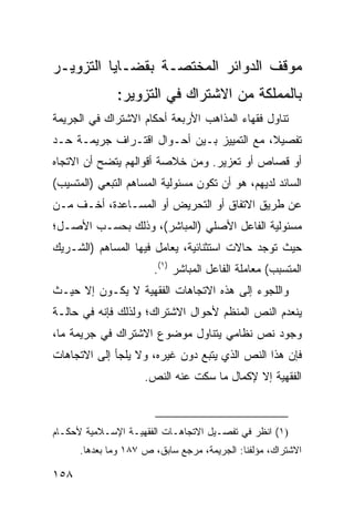 ‫ﻤﻭﻗﻑ ﺍﻟﺩﻭﺍﺌﺭ ﺍﻟﻤﺨﺘﺼـﺔ ﺒﻘﻀـﺎﻴﺎ ﺍﻟﺘﺯﻭﻴـﺭ‬
              ‫ﺒﺎﻟﻤﻤﻠﻜﺔ ﻤﻥ ﺍﻻﺸﺘﺭﺍﻙ ﻓﻲ ﺍﻟﺘﺯﻭﻴﺭ:‬
‫ﺘﻨﺎﻭل ﻓﻘﻬﺎﺀ ﺍﻟﻤﺫﺍﻫﺏ ﺍﻷﺭﺒﻌﺔ ﺃﺤﻜﺎﻡ ﺍﻻﺸﺘﺭﺍﻙ ﻓﻲ ﺍﻟﺠﺭﻴﻤﺔ‬
‫ﺘﻔﺼﻴ ﹰ، ﻤﻊ ﺍﻟﺘﻤﻴﻴﺯ ﺒـﻴﻥ ﺃﺤـﻭﺍل ﺍﻗﺘـﺭﺍﻑ ﺠﺭﻴﻤـﺔ ﺤـﺩ‬
                                           ‫ﻼ‬
‫ﺃﻭ ﻗﺼﺎﺹ ﺃﻭ ﺘﻌﺯﻴﺭ. ﻭﻤﻥ ﺨﻼﺼﺔ ﺃﻗﻭﺍﻟﻬﻡ ﻴﺘﻀﺢ ﺃﻥ ﺍﻻﺘﺠﺎﻩ‬
‫ﺍﻟﺴﺎﺌﺩ ﻟﺩﻴﻬﻡ، ﻫﻭ ﺃﻥ ﺘﻜﻭﻥ ﻤﺴﺌﻭﻟﻴﺔ ﺍﻟﻤﺴﺎﻫﻡ ﺍﻟﺘﺒﻌﻲ )ﺍﻟﻤﺘﺴﻴﺏ(‬
‫ﻋﻥ ﻁﺭﻴﻕ ﺍﻻﺘﻔﺎﻕ ﺃﻭ ﺍﻟﺘﺤﺭﻴﺽ ﺃﻭ ﺍﻟﻤﺴـﺎﻋﺩﺓ، ﺃﺨـﻑ ﻤـﻥ‬
‫ﻤﺴﺌﻭﻟﻴﺔ ﺍﻟﻔﺎﻋل ﺍﻷﺼﻠﻲ )ﺍﻟﻤﺒﺎﺸﺭ(، ﻭﺫﻟﻙ ﺒﺤﺴـﺏ ﺍﻷﺼـل؛‬
‫ﺤﻴﺙ ﺘﻭﺠﺩ ﺤﺎﻻﺕ ﺍﺴﺘﺜﻨﺎﺌﻴﺔ، ﻴﻌﺎﻤل ﻓﻴﻬﺎ ﺍﻟﻤﺴﺎﻫﻡ )ﺍﻟﺸـﺭﻴﻙ‬
                       ‫ﺍﻟﻤﺘﺴﺒﺏ( ﻤﻌﺎﻤﻠﺔ ﺍﻟﻔﺎﻋل ﺍﻟﻤﺒﺎﺸﺭ )١(.‬
‫ﻭﺍﻟﻠﺠﻭﺀ ﺇﻟﻰ ﻫﺫﻩ ﺍﻻﺘﺠﺎﻫﺎﺕ ﺍﻟﻔﻘﻬﻴﺔ ﻻ ﻴﻜـﻭﻥ ﺇﻻ ﺤﻴـﺙ‬
‫ﻴﻨﻌﺩﻡ ﺍﻟﻨﺹ ﺍﻟﻤﻨﻅﻡ ﻷﺤﻭﺍل ﺍﻻﺸﺘﺭﺍﻙ؛ ﻭﻟﺫﻟﻙ ﻓﺈﻨﻪ ﻓﻲ ﺤﺎﻟـﺔ‬
‫ﻭﺠﻭﺩ ﻨﺹ ﻨﻅﺎﻤﻲ ﻴﺘﻨﺎﻭل ﻤﻭﻀﻭﻉ ﺍﻻﺸﺘﺭﺍﻙ ﻓﻲ ﺠﺭﻴﻤﺔ ﻤﺎ،‬
‫ﻓﺈﻥ ﻫﺫﺍ ﺍﻟﻨﺹ ﺍﻟﺫﻱ ﻴﺘﺒﻊ ﺩﻭﻥ ﻏﻴﺭﻩ، ﻭﻻ ﻴﻠﺠﺄ ﺇﻟﻰ ﺍﻻﺘﺠﺎﻫﺎﺕ‬
                     ‫ﺍﻟﻔﻘﻬﻴﺔ ﺇﻻ ﻹﻜﻤﺎل ﻤﺎ ﺴﻜﺕ ﻋﻨﻪ ﺍﻟﻨﺹ.‬



‫)١( ﺍﻨﻅﺭ ﻓﻲ ﺘﻔﺼـﻴل ﺍﻻﺘﺠﺎﻫـﺎﺕ ﺍﻟﻔﻘﻬ ‪‬ـﺔ ﺍﻹﺴـﻼﻤﻴﺔ ﻷﺤﻜـﺎﻡ‬
                  ‫ﻴ‬
      ‫ﺍﻻﺸﺘﺭﺍﻙ، ﻤﺅﻟﻔﻨﺎ: ﺍﻟﺠﺭﻴﻤﺔ، ﻤﺭﺠﻊ ﺴﺎﺒﻕ، ﺹ ٧٨١ ﻭﻤﺎ ﺒﻌﺩﻫﺎ.‬

‫٨٥١‬
 