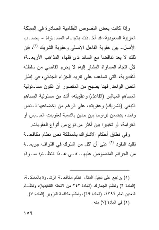 ‫ﻭﺇﺫﺍ ﻜﺎﻨﺕ ﺒﻌﺽ ﺍﻟﻨﺼﻭﺹ ﺍﻟﻨﻅﺎﻤﻴﺔ ﺍﻟﺼﺎﺩﺭﺓ ﻓﻲ ﺍﻟﻤﻤﻠﻜﺔ‬
‫ﺍﻟﻌﺭﺒﻴﺔ ﺍﻟﺴﻌﻭﺩﻴﺔ، ﻗﺩ ﺃﺨـﺫﺕ ﺒﺎﺘﺠـﺎﻩ ﺍﻟﻤﺴـﺎﻭﺍﺓ - ﺒﺤﺴـﺏ‬
‫ﺍﻷﺼل- ﺒﻴﻥ ﻋﻘﻭﺒﺔ ﺍﻟﻔﺎﻋل ﺍﻷﺼﻠﻲ ﻭﻋﻘﻭﺒﺔ ﺍﻟﺸﺭﻴﻙ )١(، ﻓﺈﻥ‬
‫ﺫﻟﻙ ﻻ ﻴﻌﺩ ﺘﻨﺎﻗ ‪‬ﺎ ﻤﻊ ﺍﻟﺴﺎﺌﺩ ﻟﺩﻯ ﻓﻘﻬﺎﺀ ﺍﻟﻤﺫﺍﻫﺏ ﺍﻷﺭﺒﻌـﺔ؛‬
                                      ‫ﻀ‬
‫ﻷﻥ ﺍﺘﺠﺎﻩ ﺍﻟﻤﺴﺎﻭﺍﺓ ﺍﻟﻤﺸﺎﺭ ﺇﻟﻴﻪ، ﻻ ﻴﺤﺭﻡ ﺍﻟﻘﺎﻀﻲ ﻤﻥ ﺴﻠﻁﺘﻪ‬
‫ﺍﻟﺘﻘﺩﻴﺭﻴﺔ، ﺍﻟﺘﻲ ﺘﺴﺎﻋﺩﻩ ﻋﻠﻰ ﺘﻔﺭﻴﺩ ﺍﻟﺠﺯﺍﺀ ﺍﻟﺠﻨﺎﺌﻲ، ﻓﻲ ﺇﻁﺎﺭ‬
‫ﺍﻟﻨﺹ ﺍﻟﻭﺍﺤﺩ. ﻓﻬﻨﺎ ﻴﺼﺒﺢ ﻤﻥ ﺍﻟﻤﺘﺼﻭﺭ ﺃﻥ ﺘﻜﻭﻥ ﻤﺴـﺌﻭﻟﻴﺔ‬
‫ﺍﻟﻤﺴﺎﻫﻡ ﺍﻟﻤﺒﺎﺸﺭ )ﺍﻟﻔﺎﻋل( ﻭﻋﻘﻭﺒﺘﻪ، ﺃﺸﺩ ﻤﻥ ﻤﺴﺌﻭﻟﻴﺔ ﺍﻟﻤﺴﺎﻫﻡ‬
‫ﺍﻟﺘﺒﻌﻲ )ﺍﻟﺸﺭﻴﻙ( ﻭﻋﻘﻭﺒﺘﻪ، ﻋﻠﻰ ﺍﻟﺭﻏﻡ ﻤﻥ ﺇﺨﻀﺎﻋﻬﺎ ﻟـﻨﺹ‬
‫ﻭﺍﺤﺩ، ﻴﺘﻀﻤﻥ ﺘﺭﺍﻭ ‪‬ﺎ ﺒﻴﻥ ﺤﺩﻴﻥ ﺒﺎﻟﻨﺴﺒﺔ ﻟﻌﻘﻭﺒﺎﺕ ﺍﻟﺤـﺒﺱ ﺃﻭ‬
                                    ‫ﺤ‬
   ‫ﺍﻟﻐﺭﺍﻤﺔ، ﺃﻭ ﺘﺨﻴﻴ ‪‬ﺍ ﺒﻴﻥ ﺃﻜﺜﺭ ﻤﻥ ﻨﻭﻉ ﻤﻥ ﺃﻨﻭﺍﻉ ﺍﻟﻌﻘﻭﺒﺎﺕ.‬
                                       ‫ﺭ‬
‫ﻭﻓﻲ ﻨﻁﺎﻕ ﺃﺤﻜﺎﻡ ﺍﻻﺸﺘﺭﺍﻙ ﺒﺎﻟﻤﻤﻠﻜﺔ ﻨﺹ ﻨﻅﺎﻡ ﻤﻜﺎﻓﺤـﺔ‬
                                                  ‫)٢(‬
‫ﻋﻠﻰ ﺃﻥ "ﻜل ﻤﻥ ﺍﺸﺘﺭﻙ ﻓﻲ ﺍﻗﺘﺭﺍﻑ ﺠﺭﻴﻤـﺔ‬                    ‫ﺘﻘﻠﻴﺩ ﺍﻟﻨﻘﻭﺩ‬
‫ﻤﻥ ﺍﻟﺠﺭﺍﺌﻡ ﺍﻟﻤﻨﺼﻭﺹ ﻋﻠﻴﻬـﺎ ﻓـﻲ ﻫـﺫﺍ ﺍﻟﻨﻅـﺎﻡ؛ ﺴـﻭﺍﺀ‬


‫)١( ﻴﺭﺍﺠﻊ ﻋﻠﻰ ﺴﺒﻴل ﺍﻟﻤﺜﺎل: ﻨﻅﺎﻡ ﻤﻜﺎﻓﺤـﺔ ﺍﻟﺭﺸـﻭﺓ ﺒﺎﻟﻤﻤﻠﻜـﺔ،‬
‫)ﺍﻟﻤﺎﺩﺓ ٦( ﻭﻨﻅﺎﻡ ﺍﻟﺠﻤﺎﺭﻙ )ﺍﻟﻤﺎﺩﺓ ٣٤٢ ﻤﻥ ﻻﺌﺤﺘﻪ ﺍﻟﺘﻨﻔﻴﺫﻴﺔ(، ﻭﻨﻅـﺎﻡ‬
  ‫ﺍﻟﺘﻌﺩﻴﻥ ﻟﻌﺎﻡ ٢٩٣١، )ﺍﻟﻤﺎﺩﺓ ٩٦(، ﻭﻨﻅﺎﻡ ﻤﻜﺎﻓﺤﺔ ﺍﻟﺘﺯﻭﻴﺭ )ﺍﻟﻤﺎﺩﺓ ٧(.‬
                                        ‫)٢( ﻓﻲ ﺍﻟﻤﺎﺩﺓ )٧( ﻤﻨﻪ.‬

‫٩٥١‬
 