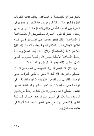 ‫ﺒﺎﻟﺘﺤﺭﻴﺽ ﺃﻭ ﺒﺎﻟﻤﺴﺎﻫﻤﺔ ﺃﻭ ﺍﻟﻤﺴﺎﻋﺩﺓ، ﻴﻌﺎﻗﺏ ﺒﺫﺍﺕ ﺍﻟﻌﻘﻭﺒﺎﺕ‬
‫ﺍﻟﻤﻘﺭﺭﺓ ﻟﻠﺠﺭﻴﻤﺔ".. ﻭﺇﺫﺍ ﻜﺎﻥ ﻤﺅ ‪‬ﻯ ﻫﺫﺍ ﺍﻟﻨﺹ ﺃﻥ ﻴﺴﻭﻱ ﻓﻲ‬
                     ‫ﺩ‬
‫ﺍﻟﻌﻘﻭﺒﺔ ﺒﻴﻥ ﺍﻟﻔﺎﻋل ﺍﻷﺼﻠﻲ ﻭﺍﻟﺸﺭﻴﻙ، ﻓﺈﻨﻪ ﻗـﺩ ﻋﺒـﺭ ﻋـﻥ‬
‫ﻭﺴﺎﺌل ﺍﻻﺸﺘﺭﺍﻙ ﺒﻘﻭﻟﻪ: "ﺴـﻭﺍﺀ ﺒـﺎﻟﺘﺤﺭﻴﺽ ﺃﻭ ﺒﺎﻟﻤﺴـﺎﻫﻤﺔ‬
‫ﺃﻭ ﺍﻟﻤﺴﺎﻋﺩﺓ"، ﻭﺫﻟﻙ ﺘﻌﺒﻴﺭ ﻏﺭﻴﺏ ﻋﻠﻰ ﺍﻟﻤﺴـﺘﻘﺭ ﻓـﻲ ﻓﻘـﻪ‬
‫ﺍﻟﻘﺎﻨﻭﻥ ﺍﻟﺠﻨﺎﺌﻲ؛ ﺤﻴﺙ ﺘﺴﺘﻘﻴﻡ ﺍﻟﻌﺒﺎﺭﺓ ﺒﻭﻀﻊ ﻜﻠﻤﺔ )ﺒﺎﻻﺘﻔـﺎﻕ(‬
‫ﺒﺩﻻ ﻤﻥ ﻜﻠﻤﺔ )ﺒﺎﻟﻤﺴﺎﻫﻤﺔ(؛ ﻭﻷﻥ ﻜـل )ﻤﺴـﺎﻫﻤﺔ( ﻭﺍﺴـﻌﺔ‬
                                              ‫ﹰ‬
‫ﻭﺘﺸﻤل ﺍﻟﻤﺴﺎﻫﻤﺔ ﺍﻷﺼﻠﻴﺔ ﺒﺼﻭﺭﻫﺎ، ﻭﺍﻟﺘﺒﻌﻴﺔ ﺒﺼﻭﺭﻫﺎ ﺍﻟﺘـﻲ‬
          ‫ﺘﺸﻤل ﻭﺴﺎﺌﻠﻬﺎ )ﺍﻟﺘﺤﺭﻴﺽ ﺃﻭ ﺍﻻﺘﻔﺎﻕ ﺃﻭ ﺍﻟﻤﺴﺎﻋﺩﺓ(.‬
‫ﻭﺇﺫﺍ ﻜﺎﻥ ﻫﺫﺍ ﺍﻟﻨﺹ ﻗﺩ ﺃﺭﺍﺩ ﺍﻟﺘﺴﻭﻴﺔ ﻓﻲ ﺍﻟﻌﻘﺎﺏ ﺒﻴﻥ ﺍﻟﻔﺎﻋل‬
‫ﺍﻷﺼﻠﻲ ﻭﺍﻟﺸﺭﻴﻙ، ﻓﺈﻥ ﺫﻟﻙ ﻻ ﻴﻌﻨﻲ ﺃﻥ ﻨﻠﻐﻲ ﺍﻟﺘﻔﺭﻗـﺔ ﻓـﻲ‬
‫ﺍﻟﻭﺼﻑ ﺍﻟﻘﺎﻨﻭﻨﻲ ﺒﻴﻥ ﺍﻟﻔﺎﻋل ﻭﺍﻟﺸﺭﻴﻙ؛ ﺇﺫ ﻟﻬﺫﻩ ﺍﻟﺘﻔﺭﻗﺔ - ﻓﻲ‬
‫ﺍﻟﻭﺍﻗﻊ ﺍﻟﻌﻠﻤﻲ - ﺃﻫﻤﻴﺘﻬﺎ ﻋﻨﺩ ﺘﺤﺩﻴـﺩ ﺍﻟﺠـﺯﺍﺀ، ﻟﻜﺜﺎﻓـﺔ ﺩﻭﺭ‬
‫ﺍﻟﻔﺎﻋل ﺍﻷﺼﻠﻲ ﺩﺍﺌ ‪‬ﺎ ﻭﺨﻁﻭﺭﺘﻪ ﻋﻥ ﻜﺜﺎﻓـﺔ ﻭﺨﻁـﻭﺭﺓ ﺩﻭﺭ‬
                               ‫ﻤ‬
‫ﺍﻟﺸﺭﻴﻙ، ﻤﻤﺎ ﻴﺅﺜﺭ ﻓﻲ ﺍﺨﺘﻴﺎﺭ ﺍﻟﺠﺯﺍﺀ ﻋﻨﺩ ﺃﻋﻤـﺎل ﺍﻟﺴـﻠﻁﺔ‬
‫ﺍﻟﺘﻘﺩﻴﺭﻴﺔ ﻟﻠﻘﺎﻀﻲ، ﻭﻟﻭ ﻓﻲ ﺇﻁﺎﺭ ﺍﻟﻨﺹ ﺍﻟﻭﺍﺤﺩ ﻜﻤﺎ ﺃﺸﺭﻨﺎ ﻓﻲ‬
                                       ‫ﻤﻘﺩﻤﺔ ﻫﺫﻩ ﺍﻟﺠﺯﺌﻴﺔ.‬




‫٠٦١‬
 