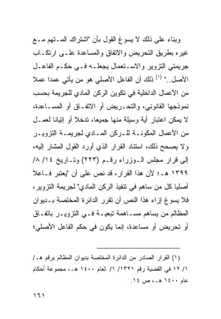 ‫ﻭﺒﻨﺎﺀ ﻋﻠﻰ ﺫﻟﻙ ﻻ ﻴﺴ ‪‬ﻍ ﺍﻟﻘﻭل ﺒﺄﻥ "ﺍﺸﺘﺭﺍﻙ ﺍﻟﻤـﺘﻬﻡ ﻤـﻊ‬
                               ‫ﻭ‬              ‫‪‬‬
‫ﻏﻴﺭﻩ ﺒﻁﺭﻴﻕ ﺍﻟﺘﺤﺭﻴﺽ ﻭﺍﻻﺘﻔﺎﻕ ﻭﺍﻟﻤﺴﺎﻋﺩﺓ ﻋﻠـﻰ ﺍﺭﺘﻜـﺎﺏ‬
‫ﺠﺭﻴﻤﺘﻲ ﺍﻟﺘﺯﻭﻴﺭ ﻭﺍﻻﺴـﺘﻌﻤﺎل ﻴﺠﻌﻠـﻪ ﻓـﻲ ﺤﻜـﻡ ﺍﻟﻔﺎﻋـل‬
                                                  ‫)١(‬
‫ﺫﻟﻙ ﺃﻥ ﺍﻟﻔﺎﻋل ﺍﻷﺼﻠﻲ ﻫﻭ ﻤﻥ ﻴﺄﺘﻲ ﻋﻤ ‪‬ﺍ ﻋﻤﻼ‬
‫ﹰ‬    ‫ﺩ‬                                                  ‫ﺍﻷﺼل.."‬
‫ﻤﻥ ﺍﻷﻋﻤﺎل ﺍﻟﺩﺍﺨﻠﻴﺔ ﻓﻲ ﺘﻜﻭﻴﻥ ﺍﻟﺭﻜﻥ ﺍﻟﻤﺎﺩﻱ ﻟﻠﺠﺭﻴﻤﺔ ﺒﺤﺴﺏ‬
‫ﻨﻤﻭﺫﺠﻬﺎ ﺍﻟﻘﺎﻨﻭﻨﻲ، ﻭﺍﻟﺘﺤـﺭﻴﺽ ﺃﻭ ﺍﻻﺘﻔـﺎﻕ ﺃﻭ ﺍﻟﻤﺴـﺎﻋﺩﺓ،‬
‫ﻻ ﻴﻤﻜﻥ ﺍﻋﺘﺒﺎﺭ ﺃﻴﺔ ﻭﺴﻴﻠﺔ ﻤﻨﻬﺎ ﺠﻤﻴ ‪‬ﺎ، ﺘﺩﺨﻼ ﺃﻭ ﺇﺘﻴﺎ ﹰﺎ ﻟﻌﻤـل‬
       ‫ﻨ‬         ‫ﹰ‬      ‫ﻌ‬
‫ﻤﻥ ﺍﻷﻋﻤﺎل ﺍﻟﻤﻜﻭﻨـﺔ ﻟﻠـﺭﻜﻥ ﺍﻟﻤـﺎﺩﻱ ﻟﺠﺭﻴﻤـﺔ ﺍﻟﺘﺯﻭﻴـﺭ‬
‫ﻭﻻ ﻴﺼﺤﺢ ﺫﻟﻙ، ﺍﺴﺘﻨﺎﺩ ﺍﻟﻘﺭﺍﺭ ﺍﻟﺫﻱ ﺃﻭﺭﺩ ﺍﻟﻘﻭل ﺍﻟﻤﺸﺎﺭ ﺇﻟﻴﻪ،‬
‫ﺇﻟﻰ ﻗﺭﺍﺭ ﻤﺠﻠﺱ ﺍﻟـﻭﺯﺭﺍﺀ ﺭﻗـﻡ )٣٢٢( ﻭﺘـﺎﺭﻴﺦ ٤١/ ٨/‬
‫٩٩٣١ ﻫـ؛ ﻷﻥ ﻫﺫﺍ ﺍﻟﻘﺭﺍﺭ، ﻗﺩ ﻨﺹ ﻋﻠﻰ ﺃﻥ "ﻴﻌﺘﺒﺭ ﻓـﺎﻋﻼ‬
‫ﹰ‬
‫ﺃﺼﻠ ‪‬ﺎ ﻜل ﻤﻥ ﺴﺎﻫﻡ ﻓﻲ ﺘﻨﻔﻴﺫ ﺍﻟﺭﻜﻥ ﺍﻟﻤﺎﺩﻱ" ﻟﺠﺭﻴﻤﺔ ﺍﻟﺘﺯﻭﻴﺭ،‬
                                                   ‫ﻴ‬
‫ﻓﻼ ﻴﺴﻭﻍ ﺇﺯﺍﺀ ﻫﺫﺍ ﺍﻟﻨﺹ ﺃﻥ ﺘﻘﺭﺭ ﺍﻟﺩﺍﺌﺭﺓ ﺍﻟﻤﺨﺘﺼﺔ ﺒـﺩﻴﻭﺍﻥ‬
‫ﺍﻟﻤﻅﺎﻟﻡ ﻤﻥ ﻴﺴﺎﻫﻡ ﻤﺴـﺎﻫﻤﺔ ﺘﺒﻌﻴـﺔ ﻓـﻲ ﺍﻟﺘﺯﻭﻴـﺭ ﺒﺎﺘﻔـﺎﻕ‬
‫ﺃﻭ ﺘﺤﺭﻴﺽ ﺃﻭ ﻤﺴﺎﻋﺩﺓ، ﺇﻨﻤﺎ ﻴﻜﻭﻥ ﻓﻲ ﺤﻜﻡ ﺍﻟﻔﺎﻋل ﺍﻷﺼﻠﻲ؛‬


‫)١( ﺍﻟﻘﺭﺍﺭ ﺍﻟﺼﺎﺩﺭ ﻤﻥ ﺍﻟﺩﺍﺌﺭﺓ ﺍﻟﻤﺨﺘﺼﺔ ﺒﺩﻴﻭﺍﻥ ﺍﻟﻤﻅﺎﻟﻡ ﺒﺭﻗﻡ ﻫـ/‬
‫١/ ٢١ ﻓﻲ ﺍﻟﻘﻀﻴﺔ ﺭﻗﻡ ١٢٣١/ ١/ ﻟﻌﺎﻡ ٠٠٤١ ﻫـ، ﻤﺠﻤﻭﻋﺔ ﺃﺤﻜﺎﻡ‬
                                       ‫ﻋﺎﻡ ٠٠٤١ ﻫـ، ﺹ ٤١.‬

‫١٦١‬
 