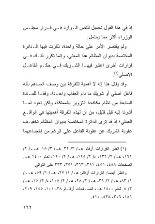 ‫ﺇﺫ ﻓﻲ ﻫﺫﺍ ﺍﻟﻘﻭل ﺘﺤﻤﻴل ﻟﻠﻨﺹ ﺍﻟـﻭﺍﺭﺩ ﻓـﻲ ﻗـﺭﺍﺭ ﻤﺠﻠـﺱ‬
                                  ‫ﺍﻟﻭﺯﺭﺍﺀ ﺃﻜﺜﺭ ﻤﻤﺎ ﻴﺤﺘﻤل.‬
‫ﻭﻟﻡ ﻴﻘﺘﺼﺭ ﺍﻷﻤﺭ ﻋﻠﻰ ﺤﺎﻟﺔ ﻭﺍﺤﺩﺓ، ﺫﻜﺭﺕ ﻓﻴﻬﺎ ﺍﻟـﺩﺍﺌﺭﺓ‬
‫ﺍﻟﻤﺨﺘﺼﺔ ﺒﺩﻴﻭﺍﻥ ﺍﻟﻤﻅﺎﻟﻡ ﻫﺫﺍ ﺍﻟﻤﻌﻨﻰ، ﻭﺇﻨﻤﺎ ﺘﻜﺭﺭ ﺫﻟـﻙ ﻓـﻲ‬
‫ﻗﺭﺍﺭﺍﺕ ﺃﺨﺭﻯ ﺍﻋﺘﺒﺭ ﻓﻴﻬـﺎ ﺍﻟﺸـﺭﻴﻙ ﻓـﻲ ﺤﻜـﻡ ﺍﻟﻔﺎﻋـل‬
                                               ‫ﺍﻷﺼﻠﻲ)١(.‬
‫ﻭﻗﺩ ﻴﻘﺎل ﻫﻨﺎ ﺇﻨﻪ ﻻ ﺃﻫﻤﻴﺔ ﻟﻠﺘﻔﺭﻗﺔ ﺒﻴﻥ ﻭﺼﻑ ﺍﻟﻤﺴﺎﻫﻡ ﺒﺄﻨﻪ‬
‫ﻓﺎﻋل ﺃﺼﻠﻲ ﺃﻭ ﺸﺭﻴﻙ ﻤﺎ ﺩﺍﻡ ﺍﻟﻌﻘﺎﺏ ﻭﺍﺤـ ‪‬ﺍ، ﻭﻓ ﹰـﺎ ﻟﻠﻤـﺎﺩﺓ‬
          ‫ﻘ‬      ‫ﺩ‬
‫ﺍﻟﺴﺎﺒﻌﺔ ﻤﻥ ﻨﻅﺎﻡ ﻤﻜﺎﻓﺤﺔ ﺍﻟﺘﺯﻭﻴﺭ ﺒﺎﻟﻤﻤﻠﻜﺔ، ﻭﻟﻜﻥ ﻨﻌﻭﺩ ﻟﻤـﺎ‬
‫ﺃﺸﺭﻨﺎ ﺇﻟﻴﻪ ﻗﺒل ﻗﻠﻴل، ﻤﻥ ﺃﻥ ﻟﻬﺫﻩ ﺍﻟﺘﻔﺭﻗﺔ ﺃﻫﻤﻴﺘﻬﺎ ﻓﻲ ﺍﻟﻭﺍﻗـﻊ‬
‫ﺍﻟﻌﻤﻠﻲ؛ ﺇﺫ ﻗﺩ ﺘﺭﻯ ﺍﻟﺩﺍﺌﺭﺓ ﺍﻟﻤﺨﺘﺼﺔ ﺒﺩﻴﻭﺍﻥ ﺍﻟﻤﻅﺎﻟﻡ ﺘﺨﻔﻴـﻑ‬
‫ﻋﻘﻭﺒﺔ ﺍﻟﺸﺭﻴﻙ ﻋﻥ ﻋﻘﻭﺒﺔ ﺍﻟﻔﺎﻋل ﻋﻠﻰ ﺍﻟﺭﻏﻡ ﻤﻥ ﺇﺨﻀﺎﻋﻬﻤﺎ‬


‫)١( ﺍﻨﻅﺭ ﺍﻟﻘﺭﺍﺭﺍﺕ ﺃﺭﻗﺎﻡ ﻫـ/ ٣/ ٢٣. ﻫـ/ ٣/ ٨١. ﻫــ/ ٢/‬
‫١٦١، ﻫـ/ ٢/ ٦٣١، ﻩ/ ٢/ ٥٢١، ﻫـ/ ٢/ ٠٢١، ﻟﻌﺎﻡ ٠٠٤١ ﻫـ.‬
      ‫ﺍﻟﺼﻔﺤﺎﺕ ٨٨٤، ١٥٤، ١٩٣، ٣٦٣، ١٥٣، ٣٣٣ ﻋﻠﻰ ﺍﻟﺘﻭﺍﻟﻲ.‬
‫ﻭﺍﻨﻅﺭ ﺃﻴ ‪‬ﺎ: ﺍﻟﻘﺭﺍﺭﺍﺕ ﺃﺭﻗﺎﻡ: ﻫـ/ ١/ ٧٢، ﻫـ/ ١/ ٩٥، ﻫــ/‬
                                             ‫ﻀ‬
‫١/ ٣٨، ﻫـ/ ٢/ ٩٣، ﻫـ/ ٢/ ٨٢، ﻫـ/ ٢/ ٥٠١، ﻩ/ ٣/ ٥١، ﻫـ/‬
‫٣/ ٤. ﻟﻌﺎﻡ ٠٠٤١ ﻫـ، ﺍﻟﺼـﻔﺤﺎﺕ ﺃﺭﻗـﺎﻡ ٨٣، ١٠١، ٥٤١، ٩٠٢،‬
                                    ‫٦٨١، ٦٠٣، ٨٣٤، ٠١٤.‬

‫٢٦١‬
 