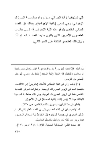 ‫ﺍﻟﺘﻲ ﺘﺴﺘﻬﺩﻓﻬﺎ ﺇﺭﺍﺩﺓ ﺍﻟﺠـﺎﻨﻲ ﻤـﻥ ﻭﺭﺍﺀ ﻤﻤﺎﺭﺴـﺔ ﺍﻟﺴـﻠﻭﻙ‬
‫ﺍﻹﺠﺭﺍﻤﻲ، ﻭﻫﻲ ﺘﺴ ‪‬ﻰ )ﺒﺎﻟﻨﻴﺔ ﺍﻹﺠﺭﺍﻤﻴﺔ(. ﻭﺒﺫﻟﻙ ﻓﺈﻥ ﺍﻟﻘﺼﺩ‬
                                    ‫‪‬ﻤ‬
‫ﺍﻟﺠﻨﺎﺌﻲ ﺍﻟﺨﺎﺹ ﻴﺘﻭﺍﻓﺭ ﻫﺫﻩ ﺍﻟﻨﻴﺔ ﺍﻹﺠﺭﺍﻤﻴـﺔ، ﺇﻟـﻰ ﺠﺎﻨـﺏ‬
‫ﺍﻟﻌﻨﺼﺭﻴﻥ ﺍﻵﺨﺭﻴﻥ ﺍﻟﻠﺫﻴﻥ ﻴﺘﻜﻭﻥ ﻤﻨﻬﻤﺎ ﺍﻟﻘﺼـﺩ ﺍﻟﻌـﺎﻡ )١(،‬
                 ‫ﻭﺒﻴﺎﻥ ﺘﻠﻙ ﺍﻟﻌﻨﺎﺼﺭ ﺍﻟﺜﻼﺜﺔ ﻋﻠﻰ ﺍﻟﻨﺤﻭ ﺍﻟﺘﺎﻟﻲ:‬




‫ﻤﻥ ﺃﺠﻠﻪ، ﻓﺈﺫﺍ ﺘﻤﺕ ﺍﻟﺠﺭﻴﻤـﺔ ﻭﺘـﻭﺍﻓﺭﺕ ﻨﻴـﺔ ﺍﻻﺴـﺘﻌﻤﺎل ﻤﺼـﺎﺤﺒﺔ‬
‫ﺃﻭ ﻤﻌﺎﺼﺭﺓ ﻟﻠﺘﻨﻔﻴﺫ، ﻓﺈﻥ ﺍﻟﻐﺎﻴﺔ )ﺍﻟﻨﻴﺔ ﺍﻟﻤﺤﺩﺩﺓ( ﺘﺘﺤﻘـﻕ ﻭﻫـﻲ ﺍﻟﻬـﺩﻑ‬
                                              ‫ﺍﻟﻨﻬﺎﺌﻲ ﻤﻥ ﺍﻟﺘﺯﻭﻴﺭ.‬
‫)١( ﻴﺫﻫﺏ ﺭﺃﻱ ﻓﻲ ﺍﻟﻔﻘﻪ ﺍﻹﻴﻁﺎﻟﻲ ﻟﻸﺴﺘﺎﺫ )ﻤﺎﻨﺯﻴﻨﻲ( ﺇﻟﻰ ﺍﻻﻜﺘﻔـﺎﺀ‬
‫ﺒﺎﻟﻘﺼﺩ ﺍﻟﻌﺎﻡ ﻓﻲ ﺘﺯﻭﻴﺭ ﺍﻟﻤﺤﺭﺭﺍﺕ ﺍﻟﺭﺴﻤﻴﺔ، ﻭﺍﺸﺘﺭﺍﻁ ﺘـﻭﺍﻓﺭ ﺍﻟﻘﺼـﺩ‬
‫ﺍﻟﺨﺎﺹ ﻓﻘﻁ ﻓﻲ ﺘﺯﻭﻴﺭ ﺍﻟﻤﺤﻭﺭﺍﺕ ﺍﻟﻌﺭﻓﻴﺔ، ﻭﻓﻲ ﺫﻟﻙ ﻤﻌﺎﻤﻠـﺔ ﺸـﺩﻴﺩﺓ‬
         ‫ﻟﻠﺠﻨﺎﺓ؛ ﺤﻴﺙ ﻻ ﻴﺘﻴﺴﺭ ﺇﺜﺒﺎﺕ )ﺍﻟﻨﻴﺔ ﺍﻟﻤﺤﺩﺩﺓ( ﻓﻲ ﻜل ﺍﻷﺤﻭﺍل.‬
      ‫)ﺍﻨﻅﺭ ﻓﻲ ﻫﺫﺍ ﺍﻟﺭﺃﻱ: ﺩ. ﺴﺭﻭﺭ: ﺍﻟﻘﺴﻡ ﺍﻟﺨﺎﺹ، ﺹ ٠٧٤(.‬
‫ﻜﻤﺎ ﻴﺫﻫﺏ ﺭﺃﻱ ﻓﻲ ﺍﻟﻔﻘﻪ ﺍﻟﻤﺼﺭﻱ ﺇﻟﻰ ﺃﻥ ﺍﻟﻘﺼﺩ ﺍﻟﻌﺎﻡ ﻴﻜﻔﻲ ﻟﻘﻴـﺎﻡ‬
‫ﺍﻟﺭﻜﻥ ﺍﻟﻤﻌﻨﻭﻱ ﻓﻲ ﺠﺭﻴﻤﺔ ﺍﻟﺘﺯﻭﻴﺭ؛ ﻷﻥ ﺍﺸﺘﺭﺍﻁ ﻨﻴﺔ ﺍﺴﺘﻌﻤﺎل ﺍﻟﻤﺤـﺭﺭ‬
                   ‫ﻓﻴﻤﺎ ﻴﺯﻭﺭ ﻤﻥ ﺃﺠﻠﻪ ﺒﻌﺩ ﻤﻥ ﻗﺒل ﺘﺤﺼﻴل ﺍﻟﺤﺎﺼل.‬
 ‫)ﺩ. ﻤﺤﻤﺩ ﺍﻟﻘﻠﻠﻲ: ﺍﻟﻤﺴﺌﻭﻟﻴﺔ ﺍﻟﺠﻨﺎﺌﻴﺔ. ﺍﻟﻘﺎﻫﺭﺓ، ٨٤٩١، ﺹ ٦٥١(.‬

‫٥٦١‬
 