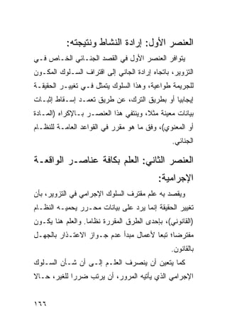 ‫ﺍﻟﻌﻨﺼﺭ ﺍﻷﻭل: ﺇﺭﺍﺩﺓ ﺍﻟﻨﺸﺎﻁ ﻭﻨﺘﻴﺠﺘﻪ:‬
‫ﻴﺘﻭﺍﻓﺭ ﺍﻟﻌﻨﺼﺭ ﺍﻷﻭل ﻓﻲ ﺍﻟﻘﺼﺩ ﺍﻟﺠﻨـﺎﺌﻲ ﺍﻟﺨـﺎﺹ ﻓـﻲ‬
‫ﺍﻟﺘﺯﻭﻴﺭ، ﺒﺎﺘﺠﺎﻩ ﺇﺭﺍﺩﺓ ﺍﻟﺠﺎﻨﻲ ﺇﻟﻰ ﺍﻗﺘﺭﺍﻑ ﺍﻟﺴـﻠﻭﻙ ﺍﻟﻤﻜـﻭﻥ‬
‫ﻟﻠﺠﺭﻴﻤﺔ ﻁﻭﺍﻋﻴﺔ، ﻭﻫﺫﺍ ﺍﻟﺴﻠﻭﻙ ﻴﺘﻤﺜل ﻓـﻲ ﺘﻐﻴﻴـﺭ ﺍﻟﺤﻘﻴﻘـﺔ‬
‫ﺇﻴﺠﺎﺒ ‪‬ﺎ ﺃﻭ ﺒﻁﺭﻴﻕ ﺍﻟﺘﺭﻙ، ﻋﻥ ﻁﺭﻴﻕ ﺘﻌﻤـﺩ ﺇﺴـﻘﺎﻁ ﺇﺜﺒـﺎﺕ‬
                                             ‫ﻴ‬
‫ﺒﻴﺎﻨﺎﺕ ﻤﻌﻴﻨﺔ ﻤﺜ ﹰ، ﻭﻴﻨﺘﻔﻲ ﻫﺫﺍ ﺍﻟﻌﻨﺼـﺭ ﺒـﺎﻹﻜﺭﺍﻩ )ﺍﻟﻤـﺎﺩﺓ‬
                                      ‫ﻼ‬
‫ﺃﻭ ﺍﻟﻤﻌﻨﻭﻱ(، ﻭﻓﻕ ﻤﺎ ﻫﻭ ﻤﻘﺭﺭ ﻓﻲ ﺍﻟﻘﻭﺍﻋﺩ ﺍﻟﻌﺎﻤـﺔ ﻟﻠﻨﻅـﺎﻡ‬
                                                ‫ﺍﻟﺠﻨﺎﺌﻲ.‬

‫ﺍﻟﻌﻨﺼﺭ ﺍﻟﺜﺎﻨﻲ: ﺍﻟﻌﻠﻡ ﺒﻜﺎﻓﺔ ﻋﻨﺎﺼـﺭ ﺍﻟﻭﺍﻗﻌـﺔ‬
                                           ‫ﺍﻹﺠﺭﺍﻤﻴﺔ:‬
‫ﻭﻴﻘﺼﺩ ِﻪ ﻋﻠﻡ ﻤﻘﺘﺭﻑ ﺍﻟﺴﻠﻭﻙ ﺍﻹﺠﺭﺍﻤﻲ ﻓﻲ ﺍﻟﺘﺯﻭﻴﺭ، ﺒﺄﻥ‬
                                          ‫ﺒ‬
‫ﺘﻐﻴﻴﺭ ﺍﻟﺤﻘﻴﻘﺔ ﺇﻨﻤﺎ ﻴﺭﺩ ﻋﻠﻰ ﺒﻴﺎﻨﺎﺕ ﻤﺤـﺭﺭ ﻴﺤﻤﻴـﻪ ﺍﻟﻨﻅـﺎﻡ‬
‫)ﺍﻟﻘﺎﻨﻭﻨﻲ(، ﺒﺈﺤﺩﻯ ﺍﻟﻁﺭﻕ ﺍﻟﻤﻘﺭﺭﺓ ﻨﻅﺎ ‪‬ﺎ. ﻭﺍﻟﻌﻠﻡ ﻫﻨﺎ ﻴﻜـﻭﻥ‬
                   ‫ﻤ‬
‫ﻤﻔﺘﺭ ‪‬ﺎ؛ ﺘﺒ ‪‬ﺎ ﻷﻋﻤﺎل ﻤﺒﺩﺃ ﻋﺩﻡ ﺠـﻭﺍﺯ ﺍﻻﻋﺘـﺫﺍﺭ ﺒﺎﻟﺠﻬـل‬
                                       ‫ﻀ ﻌ‬
                                                ‫ﺒﺎﻟﻘﺎﻨﻭﻥ.‬
‫ﻜﻤﺎ ﻴﺘﻌﻴﻥ ﺃﻥ ﻴﻨﺼﺭﻑ ﺍﻟﻌﻠـﻡ ﺇﻟـﻰ ﺃﻥ ﺸـﺄﻥ ﺍﻟﺴـﻠﻭﻙ‬
‫ﺍﻹﺠﺭﺍﻤﻲ ﺍﻟﺫﻱ ﻴﺄﺘﻴﻪ ﺍﻟﻤﺭﻭﺭ، ﺃﻥ ﻴﺭﺘﺏ ﻀﺭ ‪‬ﺍ ﻟﻠﻐﻴﺭ، ﺤـﺎﻻ‬
‫ﹰ‬            ‫ﺭ‬


‫٦٦١‬
 