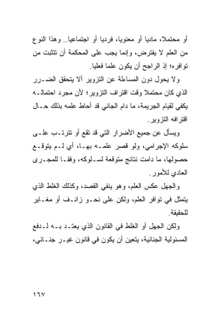 ‫ﺃﻭ ﻤﺤﺘﻤ ﹰ، ﻤﺎﺩ ‪‬ﺎ ﺃﻭ ﻤﻌﻨﻭ ‪‬ﺎ، ﻓﺭﺩ ‪‬ﺎ ﺃﻭ ﺍﺠﺘﻤﺎﻋ ‪‬ﺎ.. ﻭﻫﺫﺍ ﺍﻟﻨﻭﻉ‬
              ‫ﻴ‬            ‫ﻴ‬       ‫ﻴ‬          ‫ﻴ‬      ‫ﻼ‬
‫ﻤﻥ ﺍﻟﻌﻠﻡ ﻻ ﻴﻔﺘﺭﺽ، ﻭﺇﻨﻤﺎ ﻴﺠﺏ ﻋﻠﻰ ﺍﻟﻤﺤﻜﻤﺔ ﺃﻥ ﺘﺘﺜﺒﺕ ﻤﻥ‬
                      ‫ﺘﻭﺍﻓﺭﻩ؛ ﺇﺫ ﺍﻟﺭﺍﺠﺢ ﺃﻥ ﻴﻜﻭﻥ ﻋﻠ ‪‬ﺎ ﻓﻌﻠ ‪‬ﺎ.‬
                        ‫ﻤ ﻴ‬
‫ﻭﻻ ﻴﺤﻭل ﺩﻭﻥ ﺍﻟﻤﺴﺎﺀﻟﺔ ﻋﻥ ﺍﻟﺘﺯﻭﻴﺭ ﺃﻻ ﻴﺘﺤﻘﻕ ﺍﻟﻀـﺭﺭ‬
‫ﺍﻟﺫﻱ ﻜﺎﻥ ﻤﺤﺘﻤﻼ ﻭﻗﺕ ﺍﻗﺘﺭﺍﻑ ﺍﻟﺘﺯﻭﻴﺭ؛ ﻷﻥ ﻤﺠﺭﺩ ﺍﺤﺘﻤﺎﻟـﻪ‬
                                     ‫ﹰ‬
‫ﻴﻜﻔﻲ ﻟﻘﻴﺎﻡ ﺍﻟﺠﺭﻴﻤﺔ، ﻤﺎ ﺩﺍﻡ ﺍﻟﺠﺎﻨﻲ ﻗﺩ ﺃﺤﺎﻁ ﻋﻠﻤﻪ ﺒﺫﻟﻙ ﺤـﺎل‬
                                             ‫ﺍﻗﺘﺭﺍﻓﻪ ﺍﻟﺘﺯﻭﻴﺭ.‬
‫ﻭﻴﺴﺄل ﻋﻥ ﺠﻤﻴﻊ ﺍﻷﻀﺭﺍﺭ ﺍﻟﺘﻲ ﻗﺩ ﺘﻘﻊ ﺃﻭ ﺘﺘﺭﺘـﺏ ﻋﻠـﻰ‬
‫ﺴﻠﻭﻜﻪ ﺍﻹﺠﺭﺍﻤﻲ، ﻭﻟﻭ ﻗﺼﺭ ﻋﻠﻤـﻪ ﺒﻬـﺎ، ﺃﻱ ﻟـﻡ ﻴﺘﻭﻗـﻊ‬
‫ﺤﺼﻭﻟﻬﺎ، ﻤﺎ ﺩﺍﻤﺕ ﻨﺘﺎﺌﺞ ﻤﺘﻭﻗﻌﺔ ﻟﺴـﻠﻭﻜﻪ، ﻭﻓ ﹰـﺎ ﻟﻠﻤﺠـﺭﻯ‬
          ‫ﻘ‬
                                              ‫ﺍﻟﻌﺎﺩﻱ ﻟﻸﻤﻭﺭ.‬
‫ﻭﺍﻟﺠﻬل ﻋﻜﺱ ﺍﻟﻌﻠﻡ، ﻭﻫﻭ ﻴﻨﻔﻲ ﺍﻟﻘﺼﺩ، ﻭﻜﺫﻟﻙ ﺍﻟﻐﻠﻁ ﺍﻟﺫﻱ‬
‫ﻴﺘﻤﺜل ﻓﻲ ﺘﻭﺍﻓﺭ ﺍﻟﻌﻠﻡ، ﻭﻟﻜﻥ ﻋﻠﻰ ﻨﺤـﻭ ﺯﺍﺌـﻑ ﺃﻭ ﻤﻐـﺎﻴﺭ‬
                                                      ‫ﻟﻠﺤﻘﻴﻘﺔ.‬
‫ﻭﻟﻜﻥ ﺍﻟﺠﻬل ﺃﻭ ﺍﻟﻐﻠﻁ ﻓﻲ ﺍﻟﻘﺎﻨﻭﻥ ﺍﻟﺫﻱ ﻴﻌﺘـﺩ ﺒـﻪ ﻟـﺩﻓﻊ‬
          ‫‪‬‬
‫ﺍﻟﻤﺴﺌﻭﻟﻴﺔ ﺍﻟﺠﻨﺎﺌﻴﺔ، ﻴﺘﻌﻴﻥ ﺃﻥ ﻴﻜﻭﻥ ﻓﻲ ﻗﺎﻨﻭﻥ ﻏﻴـﺭ ﺠﻨـﺎﺌﻲ،‬




‫٧٦١‬
 