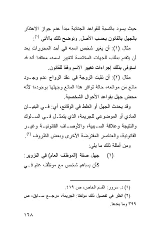 ‫ﺤﻴﺙ ﻴﺴﻭﺩ ﺒﺎﻟﻨﺴﺒﺔ ﻟﻠﻘﻭﺍﻋﺩ ﺍﻟﺠﻨﺎﺌﻴﺔ ﻤﺒﺩﺃ ﻋﺩﻡ ﺠﻭﺍﺯ ﺍﻻﻋﺘﺫﺍﺭ‬
    ‫ﺒﺎﻟﺠﻬل ﺒﺎﻟﻘﺎﻨﻭﻥ ﺒﺤﺴﺏ ﺍﻷﺼل. ﻭﻨﻭﻀﺢ ﺫﻟﻙ ﺒﺎﻵﺘﻲ )١(:‬
‫ﻤﺜﺎل )١(: ﺃﻥ ﻴﻐﻴﺭ ﺸﺨﺹ ﺍﺴﻤﻪ ﻓﻲ ﺃﺤﺩ ﺍﻟﻤﺤﺭﺭﺍﺕ ﺒﻌﺩ‬
‫ﺃﻥ ﻴﺘﻘﺩﻡ ﺒﻁﻠﺏ ﻟﻠﺠﻬﺎﺕ ﺍﻟﻤﺨﺘﺼﺔ ﻟﺘﻐﻴﻴﺭ ﺍﺴﻤﻪ، ﻤﻌﺘﻘ ‪‬ﺍ ﺃﻨﻪ ﻗﺩ‬
        ‫ﺩ‬
           ‫ﺍﺴﺘﻭﻓﻰ ﺒﺫﻟﻙ ﺇﺠﺭﺍﺀﺍﺕ ﺘﻐﻴﻴﺭ ﺍﻻﺴﻡ ﻭﻓ ﹰﺎ ﻟﻠﻘﺎﻨﻭﻥ.‬
                     ‫ﻘ‬
‫ﻤﺜﺎل )٢(: ﺃﻥ ﺘﺜﺒﺕ ﺍﻟﺯﻭﺠﺔ ﻓﻲ ﻋﻘﺩ ﺍﻟﺯﻭﺍﺝ ﻋﺩﻡ ﻭﺠـﻭﺩ‬
‫ﻤﺎﻨﻊ ﻤﻥ ﻤﻭﺍﻨﻌﻪ، ﺤﺎﻟﺔ ﺘﻭﺍﻓﺭ ﻫﺫﺍ ﺍﻟﻤﺎﻨﻊ ﻭﺠﻬﻠﻬﺎ ﺒﻭﺠﻭﺩﻩ؛ ﻷﻨﻪ‬
                   ‫ﻤﺤﺽ ﺠﻬل ﺒﻘﻭﺍﻋﺩ ﺍﻷﺤﻭﺍل ﺍﻟﺸﺨﺼﻴﺔ.‬
‫ﻭﻗﺩ ﻴﺤﺩﺙ ﺍﻟﺠﻬل ﺃﻭ ﺍﻟﻐﻠﻁ ﻓﻲ ﺍﻟﻭﻗﺎﺌﻊ، ﺃﻱ: ﻓـﻲ ﺍﻟﺒﻨﻴـﺎﻥ‬
‫ﺍﻟﻤﺎﺩﻱ ﺃﻭ ﺍﻟﻤﻭﻀﻭﻋﻲ ﻟﻠﺠﺭﻴﻤﺔ، ﺍﻟﺫﻱ ﻴﺘﻤﺜـل ﻓـﻲ ﺍﻟﺴـﻠﻭﻙ‬
‫ﻭﺍﻟﻨﺘﻴﺠﺔ ﻭﻋﻼﻗﺔ ﺍﻟﺴـﺒﺒﻴﺔ، ﻭﺍﻷﻭﺼـﺎﻑ ﺍﻟﻘﺎﻨﻭﻨﻴـﺔ ﻭﻏﻴـﺭ‬
‫ﺍﻟﻘﺎﻨﻭﻨﻴﺔ، ﻭﺍﻟﻌﻨﺎﺼﺭ ﺍﻟﻤﻔﺘﺭﻀﺔ ﺍﻷﺨﺭﻯ ﻭﺒﻌﺽ ﺍﻟﻅﺭﻭﻑ )٢(.‬
                                ‫ﻭﻤﻥ ﺃﻤﺜﻠﺔ ﺫﻟﻙ ﻤﺎ ﻴﻠﻲ:‬
‫ﺠﻬل ﺼﻔﺔ )ﺍﻟﻤﻭﻅﻑ ﺍﻟﻌﺎﻡ( ﻓﻲ ﺍﻟﺘﺯﻭﻴﺭ:‬       ‫)١(‬
‫ﻜﺄﻥ ﻴﺴﺎﻫﻡ ﺸﺨﺹ ﻤﻊ ﻤﻭ ﱠﻑ ﻋﺎﻡ ﻓـﻲ‬
         ‫ﻅ‬


                    ‫)١( ﺩ. ﺴﺭﻭﺭ: ﺍﻟﻘﺴﻡ ﺍﻟﺨﺎﺹ، ﺹ ٩٦٤.‬
‫)٢( ﺍﻨﻅﺭ ﻓﻲ ﺘﻔﺼﻴل ﺫﻟﻙ ﻤﺅﻟﻔﻨﺎ: ﺍﻟﺠﺭﻴﻤﺔ، ﻤﺭﺠـﻊ ﺴـﺎﺒﻕ، ﺹ‬
                                          ‫٩٩٣ ﻭﻤﺎ ﺒﻌﺩﻫﺎ.‬

‫٨٦١‬
 