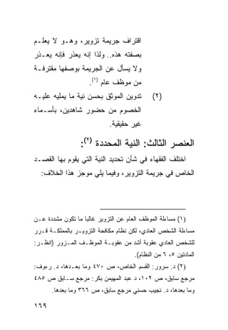 ‫ﺍﻗﺘﺭﺍﻑ ﺠﺭﻴﻤﺔ ﺘﺯﻭﻴﺭ، ﻭﻫـﻭ ﻻ ﻴﻌﻠـﻡ‬
‫ﺒﺼﻔﺘﻪ ﻫﺫﻩ.. ﻭﻟﺫﺍ ﺇﻨﻪ ﻴﻌﺫﺭ ﻓﺈﻨﻪ ‪‬ﻌـﺫﺭ‬
    ‫ﻴ‬
‫ﻭﻻ ﻴﺴﺄل ﻋﻥ ﺍﻟﺠﺭﻴﻤﺔ ﺒﻭﺼﻔﻬﺎ ﻤﻘﺘﺭﻓـﺔ‬
                     ‫ﻤﻥ ﻤﻭﻅﻑ ﻋﺎﻡ )١(.‬
‫ﺘﺩﻭﻴﻥ ﺍﻟﻤﻭﺜﻕ ﺒﺤﺴﻥ ﻨﻴﺔ ﻤﺎ ﻴﻤﻠﻴﻪ ﻋﻠﻴـﻪ‬          ‫)٢(‬
‫ﺍﻟﺨﺼﻭﻡ ﻤﻥ ﺤﻀﻭﺭ ﺸﺎﻫﺩﻴﻥ، ﺒﺄﺴـﻤﺎﺀ‬
                             ‫ﻏﻴﺭ ﺤﻘﻴﻘﻴﺔ.‬

                  ‫ﺍﻟﻌﻨﺼﺭ ﺍﻟﺜﺎﻟﺙ: ﺍﻟﻨﻴﺔ ﺍﻟﻤﺤﺩﺩﺓ )٢(:‬
‫ﺍﺨﺘﻠﻑ ﺍﻟﻔﻘﻬﺎﺀ ﻓﻲ ﺸﺄﻥ ﺘﺤﺩﻴﺩ ﺍﻟﻨﻴﺔ ﺍﻟﺘﻲ ﻴﻘﻭﻡ ﺒﻬﺎ ﺍﻟﻘﺼـﺩ‬
  ‫ﺍﻟﺨﺎﺹ ﻓﻲ ﺠﺭﻴﻤﺔ ﺍﻟﺘﺯﻭﻴﺭ، ﻭﻓﻴﻤﺎ ﻴﻠﻲ ﻤﻭﺠﺯ ﻫﺫﺍ ﺍﻟﺨﻼﻑ:‬




‫)١( ﻤﺴﺎﺀﻟﺔ ﺍﻟﻤﻭﻅﻑ ﺍﻟﻌﺎﻡ ﻋﻥ ﺍﻟﺘﺯﻭﻴﺭ ﻏﺎﻟ ‪‬ﺎ ﻤﺎ ﺘﻜﻭﻥ ﻤﺸﺩﺩﺓ ﻋـﻥ‬
                   ‫ﺒ‬
‫ﻤﺴﺎﺀﻟﺔ ﺍﻟﺸﺨﺹ ﺍﻟﻌﺎﺩﻱ، ﻟﻜﻥ ﻨﻅﺎﻡ ﻤﻜﺎﻓﺤﺔ ﺍﻟﺘﺯﻭﻴـﺭ ﺒﺎﻟﻤﻤﻠﻜـﺔ ﻗـﺭﺭ‬
‫ﻟﻠﺸﺨﺹ ﺍﻟﻌﺎﺩﻱ ﻋﻘﻭﺒﺔ ﺃﺸﺩ ﻤﻥ ﻋﻘﻭﺒـﺔ ﺍﻟﻤﻭﻅـﻑ ﺍﻟﻤـﺯﻭﺭ )ﺍﻨﻅـﺭ:‬
                                       ‫ﺍﻟﻤﺎﺩﺘﻴﻥ ٥، ٦ ﻤﻥ ﺍﻟﻨﻅﺎﻡ(.‬
‫)٢( ﺩ. ﺴﺭﻭﺭ: ﺍﻟﻘﺴﻡ ﺍﻟﺨﺎﺹ، ﺹ ٠٧٤ ﻭﻤﺎ ﺒﻌـﺩﻫﺎ، ﺩ. ﺭﺀﻭﻑ:‬
‫ﻤﺭﺠﻊ ﺴﺎﺒﻕ، ﺹ ٢٠١، ﺩ ﻋﺒﺩ ﺍﻟﻤﻬﻴﻤﻥ ﺒﻜﺭ: ﻤﺭﺠﻊ ﺴـﺎﺒﻕ ﺹ ٥٨٤‬
      ‫ﻭﻤﺎ ﺒﻌﺩﻫﺎ، ﺩ. ﻨﺠﻴﺏ ﺤﺴﻨﻲ ﻤﺭﺠﻊ ﺴﺎﺒﻕ، ﺹ ٦٦٣ ﻭﻤﺎ ﺒﻌﺩﻫﺎ.‬

‫٩٦١‬
 