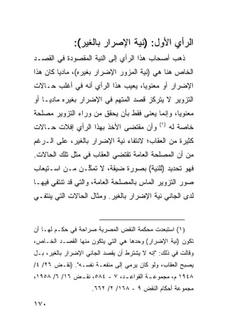 ‫ﺍﻟﺭﺃﻱ ﺍﻷﻭل: )ﻨﻴﺔ ﺍﻹﺼﺭﺍﺭ ﺒﺎﻟﻐﻴﺭ(:‬
‫ﺫﻫﺏ ﺃﺼﺤﺎﺏ ﻫﺫﺍ ﺍﻟﺭﺃﻱ ﺇﻟﻰ ﺍﻟﻨﻴﺔ ﺍﻟﻤﻘﺼﻭﺩﺓ ﻓﻲ ﺍﻟﻘﺼـﺩ‬
‫ﺍﻟﺨﺎﺹ ﻫﻨﺎ ﻫﻲ )ﻨﻴﺔ ﺍﻟﻤﺯﻭﺭ ﺍﻹﻀﺭﺍﺭ ﺒﻐﻴﺭﻩ(، ﻤﺎﺩ ‪‬ﺎ ﻜﺎﻥ ﻫﺫﺍ‬
         ‫ﻴ‬
‫ﺍﻹﻀﺭﺍﺭ ﺃﻭ ﻤﻌﻨﻭ ‪‬ﺎ، ﻴﻌﻴﺏ ﻫﺫﺍ ﺍﻟﺭﺃﻱ ﺃﻨﻪ ﻓﻲ ﺃﻏﻠﺏ ﺤـﺎﻻﺕ‬
                                   ‫ﻴ‬
‫ﺍﻟﺘﺯﻭﻴﺭ ﻻ ﻴﺘﺭﻜﺯ ﻗﺼﺩ ﺍﻟﻤﺘﻬﻡ ﻓﻲ ﺍﻹﻀﺭﺍﺭ ﺒﻐﻴﺭﻩ ﻤﺎﺩ ‪‬ـﺎ ﺃﻭ‬
     ‫ﻴ‬
‫ﻤﻌﻨﻭ ‪‬ﺎ، ﻭﺇﻨﻤﺎ ‪‬ﻌ ﹶﻰ ﻓﻘﻁ ﺒﺄﻥ ﻴﺤﻘﻕ ﻤﻥ ﻭﺭﺍﺀ ﺍﻟﺘﺯﻭﻴﺭ ﻤﺼﻠﺤﺔ‬
                                    ‫ﻴﻨ‬           ‫ﻴ‬
                                               ‫)١(‬
‫ﻭﺃﻥ ﻤﻘﺘﻀﻰ ﺍﻷﺨﺫ ﺒﻬﺫﺍ ﺍﻟﺭﺃﻱ ﺇﻓﻼﺕ ﺤـﺎﻻﺕ‬                 ‫ﺨﺎﺼﺔ ﻟﻪ‬
‫ﻜﺜﻴﺭﺓ ﻤﻥ ﺍﻟﻌﻘﺎﺏ؛ ﻻﻨﺘﻔﺎﺀ ﻨﻴﺔ ﺍﻹﻀﺭﺍﺭ ﺒﺎﻟﻐﻴﺭ، ﻋﻠﻰ ﺍﻟـﺭﻏﻡ‬
‫ﻤﻥ ﺃﻥ ﺍﻟﻤﺼﻠﺤﺔ ﺍﻟﻌﺎﻤﺔ ﺘﻘﺘﻀﻲ ﺍﻟﻌﻘﺎﺏ ﻓﻲ ﻤﺜل ﺘﻠﻙ ﺍﻟﺤﺎﻻﺕ.‬
‫ﻓﻬﻭ ﺘﺤﺩﻴﺩ )ﻟﻠﻨﻴﺔ( ﺒﺼﻭﺭﺓ ﻀﻴﻘﺔ، ﻻ ﺘﻤ ﱢـﻥ ﻤـﻥ ﺍﺴـﺘﻴﻌﺎﺏ‬
               ‫ﻜ‬
‫ﺼﻭﺭ ﺍﻟﺘﺯﻭﻴﺭ ﺍﻟﻤﺎﺱ ﺒﺎﻟﻤﺼﻠﺤﺔ ﺍﻟﻌﺎﻤﺔ، ﻭﺍﻟﺘﻲ ﻗﺩ ﺘﻨﺘﻔﻲ ﻓﻴﻬـﺎ‬
‫ﻟﺩﻯ ﺍﻟﺠﺎﻨﻲ ﻨﻴﺔ ﺍﻹﻀﺭﺍﺭ ﺒﺎﻟﻐﻴﺭ. ﻭﻤﺜﺎل ﺍﻟﺤﺎﻻﺕ ﺍﻟﺘﻲ ﻴﻨﺘﻔـﻲ‬


‫)١( ﺍﺴﺘﺒﻌﺩﺕ ﻤﺤﻜﻤﺔ ﺍﻟﻨﻘﺽ ﺍﻟﻤﺼﺭﻴﺔ ﺼﺭﺍﺤﺔ ﻓﻲ ﺤﻜـﻡ ﻟﻬـﺎ ﺃﻥ‬
‫ﺘﻜﻭﻥ )ﻨﻴﺔ ﺍﻹﻀﺭﺍﺭ( ﻭﺤﺩﻫﺎ ﻫﻲ ﺍﻟﺘﻲ ﻴﺘﻜﻭﻥ ﻤﻨﻬﺎ ﺍﻟﻘﺼـﺩ ﺍﻟﺨـﺎﺹ،‬
‫ﻭﻗﺎﻟﺕ ﻓﻲ ﺫﻟﻙ: "ﺇﻨﻪ ﻻ ‪‬ﺸﺘﺭﻁ ﺃﻥ ﻴﻘﺼﺩ ﺍﻟﺠﺎﻨﻲ ﺍﻹﻀﺭﺍﺭ ﺒﺎﻟﻐﻴﺭ، ﺒـل‬
                                      ‫ﻴ‬
‫ﻴﺼﺒﺢ ﺍﻟﻌﻘﺎﺏ، ﻭﻟﻭ ﻜﺎﻥ ﻴﺭﻤﻲ ﺇﻟﻰ ﻤﻨﻔﻌـﺔ ﻨﻔﺴـﻪ". )ﻨﻘـﺽ ٦٢/ ٤/‬
‫٨٤٩١ ﻡ، ﻤﺠﻤﻭﻋ ـﺔ ﺍﻟﻘﻭﺍﻋ ـﺩ، ٧ - ٤٨٥، ﻨﻘ ـﺽ ٦١/ ٦/ ٨٥٩١،‬
              ‫ـ‬               ‫ـ‬         ‫ـ‬
                     ‫ﻤﺠﻤﻭﻋﺔ ﺃﺤﻜﺎﻡ ﺍﻟﻨﻘﺽ ٩ - ٨٦١/ ٢/ ٢٦٦.‬

‫٠٧١‬
 