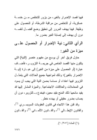 ‫ﻓﻴﻬﺎ ﻗﺼﺩ ﺍﻹﻀﺭﺍﺭ ﺒﺎﻟﻐﻴﺭ، ﻤﻥ ﻴﺯﻭﺭ ﻟﻠﺘﺨﻠﺹ ﻤـﻥ ﺨﺩﻤـﺔ‬
‫ﻋﺴﻜﺭﻴﺔ، ﺃﻭ ﻟﻠﺘﺨﻠﺹ ﻤﻥ ﻤﺭﺍﻗﺒﺔ ﺍﻟﺸﺭﻁﺔ، ﺃﻭ ﻟﻠﺤﺼﻭل ﻋﻠﻰ‬
‫ﻭﻅﻴﻔﺔ. ﻓﻬﻨﺎ ﻴﻬﺩﻑ ﺍﻟﻤﺭﻭﺭ ﺇﻟﻰ ﺘﺤﻘﻴﻕ ﻭﻀﻊ ﺃﻓﻀـل ﻟﻨﻔﺴـﻪ‬
                 ‫ﺩﻭﻥ ﺃﻥ ﻴﻬﺩﻑ ﺇﻟﻰ ﺇﺼﺎﺒﺔ ﺍﻟﻐﻴﺭ ﺒﻀﺭﺭ ﻤﺎ.‬

‫ﺍﻟﺭﺃﻱ ﺍﻟﺜﺎﻨﻲ: ﻨﻴﺔ ﺍﻹﻀﺭﺍﺭ ﺃﻭ ﺍﻟﺤﺼﻭل ﻋﻠـﻰ‬
                                      ‫ﻤﻴﺯﺓ ﻤﻥ ﺍﻟﻐﻴﺭ:‬
‫ﺤﺎﻭل ﻓﺭﻴﻕ ﺁﺨﺭ ﺃﻥ ﻴﻭ ‪‬ﻊ ﻤﻥ ﻤﻔﻬﻭﻡ ﻋﻨﺼﺭ )ﺍﻟﻨﻴﺔ( ﺍﻟﺘﻲ‬
                            ‫ﺴ‬
‫ﻴﺘﻜﻭﻥ ﻤﻨﻬﺎ ﺍﻟﻘﺼﺩ ﺍﻟﺨﺎﺹ ﻓﻲ ﺠﺭﻴﻤـﺔ ﺍﻟﺘﺯﻭﻴـﺭ، ﻓﺄﻀـﺎﻑ‬
‫ﻋﺒﺎﺭﺓ )ﺃﻭ ﺍﻟﺤﺼﻭل ﻋﻠﻰ ﻤﻴﺯﺓ ﻤﻥ ﺍﻟﻐﻴﺭ( ﺇﻟﻰ ﻋﺒـﺎﺭﺓ )ﻨﻴـﺔ‬
‫ﺍﻹﻀﺭﺍﺭ ﺒﺎﻟﻐﻴﺭ(؛ ﻭﺫﻟﻙ ﻟﻤﻭﺍﺠﻬﺔ ﺠﻤﻴﻊ ﺍﻟﺤﺎﻻﺕ ﺍﻟﺘﻲ ﻴﺘﻤﺜـل‬
‫ﺍﻟﺘﺯﻭﻴﺭ ﻓﻴﻬﺎ ﺍﻋﺘﺩﺍﺀ ﺃﻭ ﻤﺴﺎ ‪‬ﺎ ﺒﺤﺴﻥ ﺍﻟﻨﻴﺔ ﺍﻟﺘﻲ ﻴﺠﺏ ﺃﻥ ﻴﺴﻭﺩ‬
                             ‫ﺴ‬
‫ﻓﻲ ﺍﻟﻤﻌﺎﻤﻼﺕ ﻭﺍﻟﻌﻼﻗﺎﺕ ﺍﻻﺠﺘﻤﺎﻋﻴﺔ. ﻭﺍﻟﻤﻴﺯﺓ ﺍﻟﻤﺸﺎﺭ ﺇﻟﻴﻬﺎ ﻗﺩ‬
‫ﻴﻔﻴﺩ ﻤﺎﻨﺤﻬﺎ ﺫﻟﻙ ﺍﻟﻤﻨﺢ ﺒﻘﻴﺩ ﻤﻌﻴﻥ، ﻓﻴﺨﺩﻉ ﺒـﺎﻟﺘﺯﻭﻴﺭ، ﺩﻭﻥ ﺃﻥ‬
                      ‫ﻴﺼﺎﺏ ﺒﻀﺭﺭ ﺤﻘﻴﻘﻲ ﺃﻭ ﻴﻬﺩﺩﻩ ﺨﻁﺭ.‬
‫ﻭﻗﺩ ﻗ ﹼﻥ ﻫﺫﺍ ﺍﻻﺘﺠﺎﻩ ﻓﻲ ﻗﺎﻨﻭﻥ ﺍﻟﻌﻘﻭﺒﺎﺕ ﺍﻟﺴﻭﻴﺴـﺭﻱ )١(،‬
                                             ‫ﹸﻨ‬
‫ﻭﺍﻟﻘﺎﻨﻭﻥ ﺍﻹﻴﻁـﺎﻟﻲ )١(، ﻭﺍﻟﻘـﺎﻨﻭﻥ ﺍﻷﻟﻤـﺎﻨﻲ )٢(، ﻭﺍﻟﻘـﺎﻨﻭﻥ‬


                                   ‫)١( ﺍﻟﻤﺎﺩﺓ )١٥٢/ ١(.‬

‫١٧١‬
 