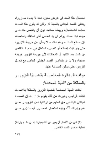 ‫ﺍﺴﺘﻌﻤﺎل ﻫﺫﺍ ﺍﻟﺴﻨﺩ ﻓﻲ ﻏﺭﺽ ﻤﻌﻴﻥ، ﻓﺈﻨﻪ ﻻ ﻴﻌـﺩ ﻤـﺯﻭ ‪‬ﺍ،‬
  ‫ﺭ‬
‫ﻭﻴﻨﺘﻔﻲ ﺍﻟﻘﺼﺩ ﺍﻟﺠﻨﺎﺌﻲ ﺒﺎﻟﻨﺴﺒﺔ ﻟﻪ. ﻭﻟﻜﻥ ﻗﺩ ﻴﻜﻭﻥ ﻫﺫﺍ ﺍﻟﺴـﻨﺩ‬
‫ﺼﺎﻟ ‪‬ﺎ ﻟﻼﺴﺘﻌﻤﺎل، ﻭﻴﻬﻤﻠﻪ ﺼﺎﻨﻌﻪ ﺩﻭﻥ ﺃﻥ ﻴﺘﺨﻠﺹ ﻤﻨﻪ ﻓـﻲ‬
                                             ‫ﺤ‬
‫ﺤﻴﻨﻪ، ﻓﺈﺫﺍ ﺤﺩﺙ ﻭﻭﻗﻊ ﻓﻲ ﻴﺩ ﺸﺨﺹ ﺁﺨﺭ ﺍﺴﺘﻐﻠﻪ ﻭﺍﺴﺘﻌﻤﻠﻪ،‬
‫ﻓﺈﻥ ﺼﺎﻨﻊ ﺍﻟﺴﻨﺩ - ﺭﻏﻡ ﺫﻟﻙ - ﻻ ﻴﺴﺄل ﻋﻥ ﺠﺭﻴﻤﺔ ﺍﻟﺘﺯﻭﻴﺭ،‬
‫ﺤﺘﻰ ﻭﻟﻭ ﺜﺒﺕ ﺇﻫﻤﺎﻟﻪ ﺃﻭ ﺘﻘﺼﻴﺭﻩ ﺍﻟﻤﺘﻤﺜل ﻓﻲ ﻋﺩﻡ ﺍﻟـﺘﺨﻠﺹ‬
‫ﻤﻥ ﺍﻟﺴﻨﺩ ﺒﻌﺩ ﺍﻟﺘﻘﻠﻴﺩ ﺃﻭ ﺍﻟﻤﺤﺎﻜﺎﺓ؛ ﻷﻥ ﺠﺭﻴﻤﺔ ﺍﻟﺘﺯﻭﻴﺭ ﺠﺭﻴﻤﺔ‬
‫ﻋﻤﺩﻴﺔ، ﻭﻻ ﺒﺩ ﺃﻥ ﻴﺘﻌﺎﺼﺭ ﺍﻟﻘﺼﺩ ﺍﻟﺠﻨﺎﺌﻲ ﺍﻟﺨﺎﺹ ﻤﻊ ﻓﻌـل‬
                         ‫ﺍﻟﺘﺯﻭﻴﺭ، ﺤﺘﻰ ﻴﻤﻜﻥ ﺍﻟﻤﺴﺎﺀﻟﺔ ﻋﻨﻬﺎ.‬

‫ﻤﻭﻗﻑ ﺍﻟـﺩﺍﺌﺭﺓ ﺍﻟﻤﺨﺘﺼـﺔ ﺒﻘﻀـﺎﻴﺎ ﺍﻟﺘﺯﻭﻴـﺭ‬
                       ‫ﺒﺎﻟﻤﻤﻠﻜﺔ ﻤﻥ "ﺍﻟﻨﻴﺔ ﺍﻟﻤﺤﺩﺩﺓ":‬
‫ﺃﺨﺫﺕ ﺍﻟﺠﻬﺔ ﺍﻟﻤﺨﺘﺼﺔ ﺒﻘﻀﺎﻴﺎ ﺍﻟﺘﺯﻭﻴﺭ ﺒﺎﻟﻤﻤﻠﻜﺔ ﺒﺎﻻﺘﺠـﺎﻩ‬
‫ﺍﻟﺜﺎﻟﺙ ﺍﻟﺭﺍﺠﺢ، ﻭﻋ ‪‬ﺭﺕ ﻋﻥ ﺫﻟﻙ ﺒﻘﻭﻟﻬـﺎ: ".. ﻓـﺈﻥ ﺍﻟﻘﺼـﺩ‬
                                  ‫ﺒ‬
‫ﺍﻟﺠﻨﺎﺌﻲ ﺜﺎﺒﺕ ﻓﻲ ﺤﻕ ﺍﻟﻤﺘﻬﻡ ﻤﻥ ﺍﺭﺘﻜﺎﺒﻪ ﻓﻌل ﺍﻟﺘﺯﻭﻴـﺭ ﻋـﻥ‬
‫ﻋﻠﻡ ﻭﺇﺩﺭﺍﻙ )١(، ﻭﺒﻨﻴﺔ ﺍﺴﺘﻌﻤﺎل ﺍﻟﻤﺤـﺭﺭ ﻓﻴﻤـﺎ ﺯ ‪‬ﺭ ﻤـﻥ‬
     ‫ﻭ‬


‫)١( ﻜﺎﻥ ﻤﻥ ﺍﻷﻓﻀل ﺃﻥ ﻴﻌﺒﺭ ﻋﻥ ﺫﻟﻙ ﺒﻌﺒﺎﺭﺓ )ﻋـﻥ ﻋﻠـﻡ ﻭﺇﺭﺍﺩﺓ(‬
                                 ‫ﻟﺘﻐﻁﻴﺔ ﻋﻨﺎﺼﺭ ﺍﻟﻘﺼﺩ ﺍﻟﺨﺎﺹ.‬

‫٤٧١‬
 