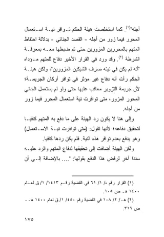 ‫ﺃﺠﻠﻪ")١(. ﻜﻤﺎ ﺍﺴﺘﺨﻠﺼﺕ ﻫﻴﺌﺔ ﺍﻟﺤﻜﻡ ﺘـﻭﺍﻓﺭ ﻨﻴـﺔ ﺍﺴـﺘﻌﻤﺎل‬
‫ﺍﻟﻤﺤﺭﺭ ﻓﻴﻤﺎ ﺯ ‪‬ﺭ ﻤﻥ ﺃﺠﻠﻪ - ﺍﻟﻘﺼﺩ ﺍﻟﺠﻨﺎﺌﻲ - ﺒﺩﻻﻟﺔ ﺍﺤﺘﻔﺎﻅ‬
                                        ‫ﻭ‬
‫ﺍﻟﻤﺘﻬﻡ ﺒﺎﻟﻤﺤﺭﺭﻴﻥ ﺍﻟﻤﺯ ‪‬ﺭﻴﻥ ﺤﺘﻰ ﺘﻡ ﻀﺒﻁﻬﺎ ﻤﻌـﻪ ﺒﻤﻌﺭﻓـﺔ‬
                             ‫ﻭ‬
‫ﺍﻟﺸﺭﻁﺔ )٢(. ﻭﻗﺩ ﻭﺭﺩ ﻓﻲ ﺍﻟﻘﺭﺍﺭ ﺍﻷﺨﻴﺭ ﺩﻓﺎﻉ ﻟﻠﻤﺘﻬﻡ ﻤـﺅ ‪‬ﺍﻩ‬
  ‫ﺩ‬            ‫‪‬‬
‫"ﺃﻨﻪ ﻟﻡ ﻴﻜﻥ ﻓﻲ ﻨﻴﺘﻪ ﺼﺭﻑ ﺍﻟﺸﻴﻜﻴﻥ ﺍﻟﻤﺯﻭﺭﻴﻥ"، ﻭﻟﻜﻥ ﻫﻴﺌـﺔ‬
‫ﺍﻟﺤﻜﻡ ﺭﺃﺕ ﺃﻨﻪ ﺩﻓﺎﻉ ﻏﻴﺭ ﻤﺅﺜﺭ ﻓﻲ ﺘﻭﺍﻓﺭ ﺃﺭﻜﺎﻥ ﺍﻟﺠﺭﻴﻤـﺔ؛‬
                                           ‫ﹾ‬
‫ﻷﻥ ﺠﺭﻴﻤﺔ ﺍﻟﺘﺯﻭﻴﺭ ﻤﻌﺎﻗﺏ ﻋﻠﻴﻬﺎ ﺤﺘﻰ ﻭﻟﻭ ﻟﻡ ﻴﺴﺘﻌﻤل ﺍﻟﺠﺎﻨﻲ‬
‫ﺍﻟﻤﺤﻭﺭ ﺍﻟﻤﺯﻭﺭ، ﻤﺘﻰ ﺘﻭﺍﻓﺭﺕ ﻨﻴﺔ ﺍﺴﺘﻌﻤﺎل ﺍﻟﻤﺤﺭﺭ ﻓﻴﻤﺎ ﺯﻭﺭ‬
                                                  ‫ﻤﻥ ﺃﺠﻠﻪ.‬
‫ﻭﺇﻟﻰ ﻫﻨﺎ ﻻ ﻴﻜﻭﻥ ﺭﺩ ﺍﻟﻬﻴﺌﺔ ﻋﻠﻰ ﻤﺎ ﺩﻓﻊ ﺒﻪ ﺍﻟﻤﺘﻬﻡ ﻜﺎﻓ ‪‬ـﺎ‬
  ‫ﻴ‬
‫ﻟﺘﺤﻘﻴﻕ ﺩﻓﺎﻋﻪ؛ ﻷﻨﻬﺎ ﺘﻘﻭل: )ﻤﺘﻰ ﺘﻭﺍﻓﺭﺕ ﻨﻴـﺔ ﺍﻻﺴـﺘﻌﻤﺎل(‬
         ‫ﻭﻫﻭ ﻴﺩﻓﻊ ﺒﻌﺩﻡ ﺘﻭﺍﻓﺭ ﻫﺫﻩ ﺍﻟﻨﻴﺔ. ﻓﻠﻡ ﻴﻜﻥ ﺭﺩﻫﺎ ﻜﺎﻓ ‪‬ﺎ.‬
           ‫ﻴ‬
‫ﻭﻟﻜﻥ ﺍﻟﻬﻴﺌﺔ ﺃﻀﺎﻓﺕ ﺇﻟﻰ ﺘﺤﻘﻴﻘﻬﺎ ﻟﺩﻓﺎﻉ ﺍﻟﻤﺘﻬﻡ ﻭﺍﻟﺭﺩ ﻋﻠﻴـﻪ‬
‫ﺴﻨ ‪‬ﺍ ﺁﺨﺭ ﻟﺭﻓﺽ ﻫﺫﺍ ﺍﻟﺩﻓﻊ ﺒﻘﻭﻟﻬﺎ: ".... ﺒﺎﻹﻀﺎﻓﺔ ﺇﻟـﻰ ﺃﻥ‬
                                                  ‫ﺩ‬


‫)١( ﺍﻟﻘﺭﺍﺭ ﺭﻗﻡ ﻩ/ ١/ ١٦ ﻓﻲ ﺍﻟﻘﻀ ‪‬ﺔ ﺭﻗـﻡ ٣١٤١/ ١/ ﻕ ﻟﻌـﺎﻡ‬
                       ‫ﻴ‬
                                        ‫٠٠٤١ ﻫـ ﺹ ٥٠١.‬
‫)٢( ﻫـ/ ٢/ ٨٠١ ﻓﻲ ﺍﻟﻘﻀﻴﺔ ﺭﻗﻡ ٠٥٤/ ١/ ﻕ ﻟﻌﺎﻡ ٠٠٤١ ﻫــ‬
                                                   ‫ﺹ ٦١٣.‬

‫٥٧١‬
 