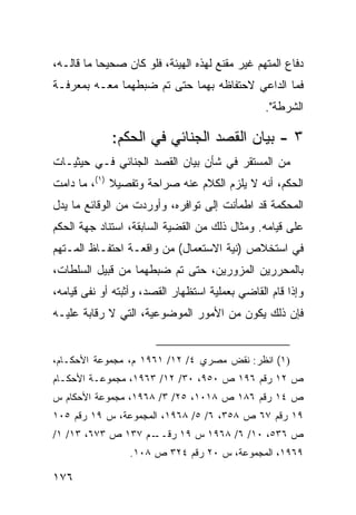 ‫ﺩﻓﺎﻉ ﺍﻟﻤﺘﻬﻡ ﻏﻴﺭ ﻤﻘﻨﻊ ﻟﻬﺫﻩ ﺍﻟﻬﻴﺌﺔ، ﻓﻠﻭ ﻜﺎﻥ ﺼﺤﻴ ‪‬ﺎ ﻤﺎ ﻗﺎﻟـﻪ،‬
           ‫ﺤ‬
‫ﻓﻤﺎ ﺍﻟﺩﺍﻋﻲ ﻻﺤﺘﻔﺎﻅﻪ ﺒﻬﻤﺎ ﺤﺘﻰ ﺘﻡ ﻀﺒﻁﻬﻤﺎ ﻤﻌـﻪ ﺒﻤﻌﺭﻓـﺔ‬
                                                 ‫ﺍﻟﺸﺭﻁﺔ".‬

             ‫٣ - ﺒﻴﺎﻥ ﺍﻟﻘﺼ‪‬ﺩ ﺍﻟﺠﻨﺎﺌﻲ ﻓﻲ ﺍﻟﺤﻜﻡ:‬
‫ﻤﻥ ﺍﻟﻤﺴﺘﻘﺭ ﻓﻲ ﺸﺄﻥ ﺒﻴﺎﻥ ﺍﻟﻘﺼﺩ ﺍﻟﺠﻨﺎﺌﻲ ﻓـﻲ ﺤﻴﺜﻴـﺎﺕ‬
‫ﺍﻟﺤﻜﻡ، ﺃﻨﻪ ﻻ ﻴﻠﺯﻡ ﺍﻟﻜﻼﻡ ﻋﻨﻪ ﺼﺭﺍﺤﺔ ﻭﺘﻔﺼﻴﻼ )١(، ﻤﺎ ﺩﺍﻤﺕ‬
             ‫ﹰ‬
‫ﺍﻟﻤﺤﻜﻤﺔ ﻗﺩ ﺍﻁﻤﺄﻨﺕ ﺇﻟﻰ ﺘﻭﺍﻓﺭﻩ، ﻭﺃﻭﺭﺩﺕ ﻤﻥ ﺍﻟﻭﻗﺎﺌﻊ ﻤﺎ ﻴﺩل‬
‫ﻋﻠﻰ ﻗﻴﺎﻤﻪ. ﻭﻤﺜﺎل ﺫﻟﻙ ﻤﻥ ﺍﻟﻘﻀﻴﺔ ﺍﻟﺴﺎﺒﻘﺔ، ﺍﺴﺘﻨﺎﺩ ﺠﻬﺔ ﺍﻟﺤﻜﻡ‬
‫ﻓﻲ ﺍﺴﺘﺨﻼﺹ )ﻨﻴﺔ ﺍﻻﺴﺘﻌﻤﺎل( ﻤﻥ ﻭﺍﻗﻌـﺔ ﺍﺤﺘﻔـﺎﻅ ﺍﻟﻤـﺘﻬﻡ‬
‫ﺒﺎﻟﻤﺤﺭﺭﻴﻥ ﺍﻟﻤﺯﻭﺭﻴﻥ، ﺤﺘﻰ ﺘﻡ ﻀﺒﻁﻬﻤﺎ ﻤﻥ ﹶﺒﻴل ﺍﻟﺴﻠﻁﺎﺕ،‬
            ‫ﻗ‬
‫ﻭﺇﺫﺍ ﻗﺎﻡ ﺍﻟﻘﺎﻀﻲ ﺒﻌﻤﻠﻴﺔ ﺍﺴﺘﻅﻬﺎﺭ ﺍﻟﻘﺼﺩ، ﻭﺃﺜﺒﺘﻪ ﺃﻭ ﻨﻔﻰ ﻗﻴﺎﻤﻪ،‬
‫ﻓﺈﻥ ﺫﻟﻙ ﻴﻜﻭﻥ ﻤﻥ ﺍﻷﻤﻭﺭ ﺍﻟﻤﻭﻀﻭﻋﻴﺔ، ﺍﻟﺘﻲ ﻻ ﺭﻗﺎﺒﺔ ﻋﻠﻴـﻪ‬


‫)١( ﺍﻨﻅﺭ: ﻨﻘﺽ ﻤﺼﺭﻱ ٤/ ٢١/ ١٦٩١ ﻡ، ﻤﺠﻤﻭﻋﺔ ﺍﻷﺤﻜـﺎﻡ،‬
‫ﺹ ٢١ ﺭﻗﻡ ٦٩١ ﺹ ٠٥٩، ٠٣/ ٢١/ ٣٦٩١، ﻤﺠﻤﻭﻋـﺔ ﺍﻷﺤﻜـﺎﻡ‬
‫ﺹ ٤١ ﺭﻗﻡ ٦٨١ ﺹ ٨١٠١، ٥٢/ ٣/ ٨٦٩١، ﻤﺠﻤﻭﻋﺔ ﺍﻷﺤﻜﺎﻡ ﺱ‬
‫٩١ ﺭﻗﻡ ٧٦ ﺹ ٨٥٣، ٦/ ٥/ ٨٦٩١، ﺍﻟﻤﺠﻤﻭﻋﺔ، ﺱ ٩١ ﺭﻗﻡ ٥٠١‬
‫ـﻡ ٧٣١ ﺹ ٣٧٦، ٣١/ ١/‬‫ﺹ ٦٣٥، ٠١/ ٦/ ٨٦٩١ ﺱ ٩١ ﺭﻗــ‬
                 ‫٩٦٩١، ﺍﻟﻤﺠﻤﻭﻋﺔ، ﺱ ٠٢ ﺭﻗﻡ ٤٢٣ ﺹ ٨٠١.‬

‫٦٧١‬
 