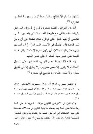 ‫ﺒﺸﺄﻨﻬﺎ، ﻤﺎ ﺩﺍﻡ ﺍﻻﺴﺘﻨﺘﺎﺝ ﺴﺎﺌ ﹰﺎ ﻭﻤﻌﻘﻭﻻ ﻤﻥ ﻭﺠﻬـﺔ ﺍﻟﻨﻅـﺭ‬
                ‫ﹰ‬       ‫ﻐ‬
                                                ‫ﺍﻟﻘﺎﻨﻭﻨﻴﺔ )١(.‬
‫ﺃﻤﺎ ﻋﻥ ﺍﻓﺘﺭﺍﺽ ﺍﻟﻘﺼﺩ ﺒﻤﺠﺭﺩ ﻭﻗـﻭﻉ ﺍﻟـﺭﻜﻥ ﺍﻟﻤـﺎﺩﻱ‬
‫ﻭﺜﺒﻭﺘﻪ، ﻓﺈﻨﻪ ﻴﺘﻨﺎﻓﻰ ﻤﻊ ﻁﺒﻴﻌﺔ ﺍﻟﻘﺼﺩ، ﺍﻟـﺫﻱ ﻴﺘﻌـﻴﻥ ﻋﻠـﻰ‬
‫ﺍﻟﻘﺎﻀﻲ ﺃﻥ ﻴﻘﻴﻡ ﺍﻟﺩﻟﻴل ﻋﻠﻰ ﺘﻭﺍﻓﺭﻩ ﻓﻌ ﹰ، ﻓﻀﻼ ﻋﻥ ﺃﻥ ﻤـﻥ‬
          ‫ﹰ‬    ‫ﻼ‬
‫ﺸﺄﻥ ﻗﺎﻋﺩﺓ )ﺃﻥ ﺍﻷﺼل ﻓﻲ ﺍﻹﻨﺴﺎﻥ ﺍﻟﺒـﺭﺍﺀﺓ(، )ﻭﺃﻥ ﺍﻟﻤـﺘﻬﻡ‬
‫ﺒﺭﻱﺀ ﺤﺘﻰ ﺘﺜﺒﺕ ﺇﺩﺍﻨﺘﻪ(، ﺃﻥ ﻴﻜﻭﻥ ﻋﺏﺀ ﺇﺜﺒﺎﺕ ﺘـﻭﺍﻓﺭ ﻫـﺫﺍ‬
          ‫ﺍﻟﻘﺼﺩ ﻋﻠﻰ ﻋﺎﺘﻕ ﺠﻬﺔ ﺍﻟﺤﻜﻡ ﻻ ﻋﻠﻰ ﻋﺎﺘﻕ ﺍﻟﻤﺘﻬﻡ.‬
‫ﻭﻟﺫﺍ ﻓﺈﻨﻪ ﺇﺫﺍ ﻭﺠﺩ ﺍﻓﺘﺭﺍﺽ ﻗﺎﻨﻭﻨﻲ، ﻓﺈﻨﻪ ﻴﻜﻭﻥ ﻋﻠﻰ ﺴـﺒﻴل‬
‫ﺍﻻﺴﺘﺜﻨﺎﺀ ﻻ ﻴﺘﻘﺭﺭ ﺇﻻ ﺒﻨﺹ ﺼﺭﻴﺢ، ﻭﻻ ﻴﻁﺒﻕ ﺇﻻ ﻓﻲ ﺃﻀﻴﻕ‬
           ‫ﻨﻁﺎﻕ، ﻭﻻ ‪‬ﻘﺎﺱ ﻋﻠﻴﻪ، ﻭﻻ ﻴﺘﻭﺴﻊ ﻓﻲ ﺘﻔﺴﻴﺭﻩ )٢(.‬
                                            ‫ﻴ‬


‫)١( ﻨﻘﺽ ﻤﺼﺭﻱ ٥٤٢/ ٢/ ٠٨٩١، ﻤﺠﻤﻭﻋﺔ ﺍﻷﺤﻜـﺎﻡ ٠٨٩١،‬
‫ﺱ ١٣ ﺭﻗﻡ ٧٤٥١ ﺹ ٢٨١، ١١/ ٢/ ٠٨٩١، ﺍﻟﻤﺠﻤﻭﻋـﺔ، ﺱ ١٣‬
‫ﺭﻗﻡ ٥٢٢٢ ﺹ ٥٢٣، ٦/ ٣/ ٠٨٩١، ﺍﻟﻤﺠﻤﻭﻋﺔ، ﺱ ٩٤ ﺭﻗﻡ ٥٦٢١‬
                                                        ‫٨٢٣.‬
‫)٢( ﺍﻨﻅﺭ: ﻓﻲ ﺍﻻﻓﺘﺭﺍﺽ ﺍﻟﻘﺎﻨﻭﻨﻲ ﻤﺅﻟﻔﻨـﺎ: ﺍﻟﺠﺭﻴﻤـﺔ. ﺹ ٢٥٢‬
‫ﻭﻤﺎ ﺒﻌﺩﻫﺎ، ﺹ ٧٨٢ ﻭﻤﺎ ﺒﻌﺩﻫﺎ، ﻓﻘﺩ ﻴﻠﺠﺄ ﺍﻟﻘﺎﻨﻭﻥ ﻓﻲ ﺤـﺎﻻﺕ ﻤﺤـﺩﺩﺓ‬
‫ﻋﻠﻰ ﺴﺒﻴل ﺍﻻﺴﺘﺜﻨﺎﺀ ﺇﻟﻰ ﺍﻓﺘﺭﺍﺽ ﺍﻟﻘﺼـﺩ؛ ﻭﺫﻟـﻙ ﺒﻐـﺭﺽ ﺘﺤﻘﻴـﻕ‬
‫ﺍﻟﻤﺼﻠﺤﺔ ﺍﻟﻌﺎﻤﺔ ﻭﺇﺫﺍ ﻜﺎﻥ ﺍﻷﻤﺭ ﻜﺫﻟﻙ، ﻓﻼ ﻴﺴﻭﻍ ﺃﻥ ﻴﺘﻘﺭﺭ ﺍﻻﻓﺘـﺭﺍﺽ‬

‫٧٧١‬
 