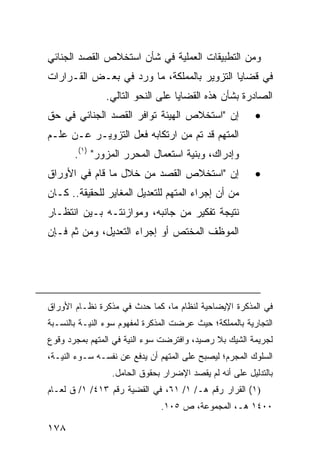 ‫ﻭﻤﻥ ﺍﻟﺘﻁﺒﻴﻘﺎﺕ ﺍﻟﻌﻤﻠﻴﺔ ﻓﻲ ﺸﺄﻥ ﺍﺴﺘﺨﻼﺹ ﺍﻟﻘﺼﺩ ﺍﻟﺠﻨﺎﺌﻲ‬
‫ﻓﻲ ﻗﻀﺎﻴﺎ ﺍﻟﺘﺯﻭﻴﺭ ﺒﺎﻟﻤﻤﻠﻜﺔ، ﻤﺎ ﻭﺭﺩ ﻓﻲ ﺒﻌـﺽ ﺍﻟﻘـﺭﺍﺭﺍﺕ‬
                ‫ﺍﻟﺼﺎﺩﺭﺓ ﺒﺸﺄﻥ ﻫﺫﻩ ﺍﻟﻘﻀﺎﻴﺎ ﻋﻠﻰ ﺍﻟﻨﺤﻭ ﺍﻟﺘﺎﻟﻲ.‬
‫ﺇﻥ "ﺍﺴﺘﺨﻼﺹ ﺍﻟﻬﻴﺌﺔ ﺘﻭﺍﻓﺭ ﺍﻟﻘﺼﺩ ﺍﻟﺠﻨﺎﺌﻲ ﻓﻲ ﺤﻕ‬              ‫•‬
‫ﺍﻟﻤﺘﻬﻡ ﻗﺩ ﺘﻡ ﻤﻥ ﺍﺭﺘﻜﺎﺒﻪ ﻓﻌ‪‬ل ﺍﻟﺘﺯﻭﻴـﺭ ﻋـﻥ ﻋﻠـﻡ‬
       ‫ﻭﺇﺩﺭﺍﻙ، ﻭﺒﻨﻴﺔ ﺍﺴﺘﻌﻤﺎل ﺍﻟﻤﺤﺭﺭ ﺍﻟﻤﺯﻭﺭ" )١(.‬
‫ﺇﻥ "ﺍﺴﺘﺨﻼﺹ ﺍﻟﻘﺼﺩ ﻤﻥ ﺨﻼل ﻤﺎ ﻗﺎﻡ ﻓﻲ ﺍﻷﻭﺭﺍﻕ‬                 ‫•‬
‫ﻤﻥ ﺃﻥ ﺇﺠﺭﺍﺀ ﺍﻟﻤﺘﻬﻡ ﻟﻠﺘﻌﺩﻴل ﺍﻟﻤﻐﺎﻴﺭ ﻟﻠﺤﻘﻴﻘﺔ.. ﻜـﺎﻥ‬
‫ﻨﺘﻴﺠﺔ ﺘﻔﻜﻴﺭ ﻤﻥ ﺠﺎﻨﺒﻪ، ﻭﻤﻭﺍﺯﻨﺘـﻪ ﺒـﻴﻥ ﺍﻨﺘﻅـﺎﺭ‬
‫ﺍﻟﻤﻭﻅﻑ ﺍﻟﻤﺨﺘﺹ ﺃﻭ ﺇﺠﺭﺍﺀ ﺍﻟﺘﻌﺩﻴل، ﻭﻤﻥ ﺜﻡ ﻓـﺈﻥ‬




‫ﻓﻲ ﺍﻟﻤﺫﻜﺭﺓ ﺍﻹﻴﻀﺎﺤﻴﺔ ﻟﻨﻅﺎﻡ ﻤﺎ، ﻜﻤﺎ ﺤﺩﺙ ﻓﻲ ﻤﺫﻜﺭﺓ ﻨﻅـﺎﻡ ﺍﻷﻭﺭﺍﻕ‬
‫ﺍﻟﺘﺠﺎﺭﻴﺔ ﺒﺎﻟﻤﻤﻠﻜﺔ؛ ﺤﻴﺙ ﻋﺭﻀﺕ ﺍﻟﻤﺫﻜﺭﺓ ﻟﻤﻔﻬﻭﻡ ﺴﻭﺀ ﺍﻟﻨﻴـﺔ ﺒﺎﻟﻨﺴـﺒﺔ‬
‫ﻟﺠﺭﻴﻤﺔ ﺍﻟﺸﻴﻙ ﺒﻼ ﺭﺼﻴﺩ، ﻭﺍﻓﺘﺭﻀﺕ ﺴﻭﺀ ﺍﻟﻨﻴﺔ ﻓﻲ ﺍﻟﻤﺘﻬﻡ ﺒﻤﺠﺭﺩ ﻭﻗﻭﻉ‬
‫ﺍﻟﺴﻠﻭﻙ ﺍﻟﻤﺠﺭﻡ؛ ﻟﻴﺼﺒﺢ ﻋﻠﻰ ﺍﻟﻤﺘﻬﻡ ﺃﻥ ﻴﺩﻓﻊ ﻋﻥ ﻨﻔﺴـﻪ ﺴـﻭﺀ ﺍﻟﻨﻴـﺔ،‬
                 ‫ﺒﺎﻟﺘﺩﻟﻴل ﻋﻠﻰ ﺃﻨﻪ ﻟﻡ ﻴﻘﺼﺩ ﺍﻹﻀﺭﺍﺭ ﺒﺤﻘﻭﻕ ﺍﻟﺤﺎﻤل.‬
‫)١( ﺍﻟﻘﺭﺍﺭ ﺭﻗﻡ ﻫـ/ ١/ ١٦، ﻓﻲ ﺍﻟﻘﻀﻴﺔ ﺭﻗﻡ ٣١٤/ ١/ ﻕ ﻟﻌـﺎﻡ‬
                               ‫٠٠٤١ ﻫـ، ﺍﻟﻤﺠﻤﻭﻋﺔ، ﺹ ٥٠١.‬

‫٨٧١‬
 