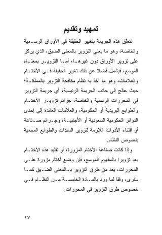 ‫ﺕﻤﻬﻴﺪ وﺕﻘﺪیﻢ‬
‫ﺘﺘﻌﱠﻕ ﻫﺫﻩ ﺍﻟﺠﺭﻴﻤﺔ ﺒﺘﻐﻴﻴﺭ ﺍﻟﺤﻘﻴﻘﺔ ﻓﻲ ﺍﻷﻭﺭﺍﻕ ﺍﻟﺭﺴـﻤﻴﺔ‬
                                               ‫ﻠ‬
‫ﻭﺍﻟﺨﺎﺼﺔ، ﻭﻫﻭ ﻤﺎ ﻴﻌﻨﻲ ﺍﻟﺘﺯﻭﻴﺭ ﺒﺎﻟﻤﻌﻨﻰ ﺍﻟﻀﻴﻕ، ﺍﻟﺫﻱ ﻴﺭﻜﺯ‬
‫ﻋﻠﻰ ﺘﺯﻭﻴﺭ ﺍﻷﻭﺭﺍﻕ ﺩﻭﻥ ﻏﻴﺭﻫـﺎ، ﺃﻤـﺎ ﺍﻟﺘﺯﻭﻴـﺭ ﺒﻤﻌﻨـﺎﻩ‬
‫ﺍﻟﻤﻭﺴﻊ، ﻓﻴﺸﻤل ﻓﻀﻼ ﻋﻥ ﺫﻟﻙ ﺘﻐﻴﻴﺭ ﺍﻟﺤﻘﻴﻘﺔ ﻓـﻲ ﺍﻷﺨﺘـﺎﻡ‬
                                 ‫ﹰ‬
‫ﻭﺍﻟﻌﻼﻤﺎﺕ، ﻭﻫﻭ ﻤﺎ ﺃﺨﺫ ﺒﻪ ﻨﻅﺎﻡ ﻤﻜﺎﻓﺤﺔ ﺍﻟﺘﺯﻭﻴﺭ ﺒﺎﻟﻤﻤﻠﻜـﺔ؛‬
‫ﺤﻴﺙ ﻋﺎﻟﺞ ﺇﻟﻰ ﺠﺎﻨﺏ ﺍﻟﺠﺭﻴﻤﺔ ﺍﻟﺭﺌﻴﺴﻴﺔ، ﺃﻱ ﺠﺭﻴﻤﺔ ﺍﻟﺘﺯﻭﻴﺭ‬
‫ﻓﻲ ﺍﻟﻤﺤﺭﺭﺍﺕ ﺍﻟﺭﺴﻤﻴﺔ ﻭﺍﻟﺨﺎﺼﺔ، ﺠﺭﺍﺌﻡ ﺘﺯﻭﻴـﺭ ﺍﻷﺨﺘـﺎﻡ‬
‫ﻭﺍﻟﻁﻭﺍﺒﻊ ﺍﻟﺒﺭﻴﺩﻴﺔ ﺃﻭ ﺍﻟﺤﻜﻭﻤﻴﺔ، ﻭﺍﻟﻌﻼﻤﺎﺕ ﺍﻟﻌﺎﺌﺩﺓ ﺇﻟﻰ ﺇﺤﺩﻯ‬
‫ﺍﻟﺩﻭﺍﺌﺭ ﺍﻟﺤﻜﻭﻤﻴﺔ ﺍﻟﺴﻌﻭﺩﻴﺔ ﺃﻭ ﺍﻷﺠﻨﺒﻴـﺔ، ﻭﺠـﺭﺍﺌﻡ ﺼـﻨﺎﻋﺔ‬
‫ﺃﻭ ﺍﻗﺘﻨﺎﺀ ﺍﻷﺩﻭﺍﺕ ﺍﻟﻼﺯﻤﺔ ﻟﺘﺯﻭﻴﺭ ﺍﻟﺴﻨﺩﺍﺕ ﻭﺍﻟﻁﻭﺍﺒﻊ ﺍﻟﻤﺤﻤﻴﺔ‬
                                        ‫ﺒﻨﺼﻭﺹ ﺍﻟﻨﻅﺎﻡ.‬
‫ﻭﺇﺫﺍ ﻜﺎﻨﺕ ﺼﻨﺎﻋﺔ ﺍﻷﺨﺘﺎﻡ ﺍﻟﻤﺯﻭﺭﺓ، ﺃﻭ ﺘﻘﻠﻴﺩ ﻫﺫﻩ ﺍﻷﺨﺘـﺎﻡ‬
                        ‫‪‬‬
‫‪‬ﻌﺩ ﺘﺯﻭﻴ ‪‬ﺍ ﺒﺎﻟﻤﻔﻬﻭﻡ ﺍﻟﻤﻭﺴﻊ، ﻓﺈﻥ ﻭﻀﻊ ﺃﺨﺘﺎﻡ ﻤﺯﻭﺭﺓ ﻋﻠـﻰ‬
                                           ‫ﺭ‬      ‫ﻴ ‪‬‬
‫ﺍﻟﻤﺤﺭﺭﺍﺕ، ﻴﻌﺩ ﻤﻥ ﻁﺭﻕ ﺍﻟﺘﺯﻭﻴﺭ ﺒـﺎﻟﻤﻌﻨﻰ ﺍﻟﻀـﻴﻕ ﻜﻤـﺎ‬
‫ﺴﻨﺭﻯ، ﻭﻓ ﹰﺎ ﻟﻤﺎ ﻭﺭﺩ ﺒﺎﻟﻤـﺎﺩﺓ ﺍﻟﺨﺎﻤﺴـﺔ ﻤـﻥ ﺍﻟﻨﻅـﺎﻡ ﻓـﻲ‬
                                           ‫ﻘ‬
                   ‫ﺨﺼﻭﺹ ﻁﺭﻕ ﺍﻟﺘﺯﻭﻴﺭ ﻓﻲ ﺍﻟﻤﺤﺭﺭﺍﺕ.‬



‫٧١‬
 