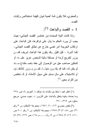 ‫ﻭﺍﻟﻤﻌﻨﻭﻱ، ﻓﻼ ﻴﻜﻭﻥ ﺜﻤﺔ ﺃﻫﻤﻴﺔ ﻟﺒﻴﺎﻥ ﻜﻴﻔﻴﺔ ﺍﺴﺘﺨﻼﺹ ﻭﺇﺜﺒﺎﺕ‬
                                                      ‫ﺍﻟﻘﺼﺩ.‬

                             ‫٤ - ﺍﻟﻘﺼﺩ ﻭﺍﻟﺒﺎﻋﺙ )١(:‬
‫ﻭﺇﺫﺍ ﻜﺎﻨﺕ ﺍﻟﻨﻴﺔ ﺍﻟﻤﺤﺩﺩﺓ ﻤﻥ ﻋﻨﺎﺼﺭ ﺍﻟﻘﺼﺩ ﺍﻟﺠﻨﺎﺌﻲ؛ ﺤﻴﺙ‬
‫ﻴﺠﺏ ﺃﻥ ﻴﻭﺭﺩ ﺍﻟﺤﻜﻡ ﻤﺎ ﻴﺩل ﻋﻠﻰ ﺘﻭﺍﻓﺭﻫﺎ، ﻓﺈﻥ ﺍﻟﺒﺎﻋﺙ ﻋﻠﻰ‬
‫ﺍﺭﺘﻜﺎﺏ ﺍﻟﺠﺭﻴﻤﺔ ﺃﻤﺭ ﻨﻔﺴﻲ ﺨﺎﺭﺝ ﻋﻥ ﻨﻁﺎﻕ ﺍﻟﻘﺼﺩ ﺍﻟﺠﻨﺎﺌﻲ-‬
‫ﻜﻤﺎ ﺃﺸﺭﻨﺎ - ﻗﺒل ﻗﻠﻴل. ﻭﻗﺩ ﻴﻜﻭﻥ ﻫﺫﺍ ﺍﻟﺒﺎﻋﺙ ﺸﺭﻴﻑ ﻜﻤـﻥ‬
     ‫ﹲ‬
‫ﻴﺯﻭﺭ ﻟﺘﻔﺭﻴﺞ ﺃﺯﻤﺔ ﺃﻭ ﻀﺎﺌﻘﺔ ﻤﺎﻟﻴﺔ ﻟﺸﺨﺹ ﻋﺯﻴﺯ ﻋﻠﻴـﻪ، ﺃﻭ‬
‫ﻟﺘﻤﻜﻴﻥ ﺼﺎﺤﺏ ﺤﻕ ﻤﻥ ﺍﻟﻭﺼﻭل ﺇﻟﻰ ﺤﻘﻪ ﺒﺎﺼـﻁﻨﺎﻉ ﺴـﻨﺩ‬
‫ﻟﻡ ﻴﻜﻥ ﻟﻪ، ﻜﻤﺎ ﻗﺩ ﻴﻜـﻭﻥ ﺩﻨﻴ ًـﺎ، ﻜﻤـﻥ ﻴـﺯﻭﺭ ﻟﻼﻨﺘﻘـﺎﻡ،‬
                        ‫ﺌ‬
‫ﺃﻭ ﻟﻼﺴﺘﻴﻼﺀ ﻋﻠﻰ ﻤﺎل ﻤﺴﻠﻡ ﻋﻠﻰ ﺴﺒﻴل ﺍﻷﻤﺎﻨﺔ، ﺃﻭ ﻟﻠـﺘﺨﻠﺹ‬
                                          ‫ﻤﻥ ﺍﻟﺘﺯﺍﻡ ﻤﻌﻴﻥ )٢(.‬


‫)١( ﺍﻨﻅﺭ ﻓﻴﻤـﺎ ﻴﺘﻌﻠـﻕ ﺒﺎﻟﺒﺎﻋـﺙ ﻤﺅﻟﻔﻨـﺎ: ﺍﻟﺠﺭﻴﻤـﺔ، ﺹ ٨٧٢‬
‫ﻭﻤﺎ ﺒﻌﺩﻫﺎ، ﻭﻓﻴﻤﺎ ﻴﺘﻌﻠﻕ ﺒﺎﻟﺒﺎﻋﺙ ﻋﻠﻰ ﺍﻟﺘﺯﻭﻴﺭ: ﺩ. ﻨﺠﻴﺏ ﺤﺴﻨﻲ: ﻤﺭﺠﻊ‬
                                        ‫ﺴﺎﺒﻕ، ﺹ ٩٦٣، ٠٧٣.‬
‫)٢( ﻨﻘﺽ ﻤﺼﺭﻱ ٢١/ ٠١/ ١٥٩١، ﻤﺠﻤﻭﻋﺔ ﺍﻷﺤﻜﺎﻡ، ﺱ ٣ ﺭﻗﻡ‬
‫٦٣، ﺹ ٨٨، ٧/ ٣/ ٥٥٩١، ﻤﺠﻤﻭﻋﺔ ﺍﻷﺤﻜﺎﻡ، ﺱ ٦ ﺭﻗﻡ ٠٠٢ ﺹ‬
‫٠١٦، ٦١/ ٦/ ٨٥٩١، ﺱ ٩، ﺭﻗــــﻡ ٨٦١، ﺹ ٢٦٢، ٥٢/ ٥/‬
                    ‫ـ‬

‫٠٨١‬
 