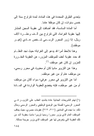 ‫ﺒﺈﺤﺩﻯ ﺍﻟﻁﺭﻕ ﺍﻟﻤﺤﺩﺩﺓ ﻓﻲ ﻫﺫﻩ ﺍﻟﻤﺎﺩﺓ، ﻟﻤﺩﺓ ﺘﺘﺭﺍﻭﺡ ﺴﻨﺔ ﺇﻟﻰ‬
                           ‫ﺨﻤﺱ ﺴﻨﻭﺍﺕ، ﺇﻥ ﻜﺎﻥ ﻤﻭﻅ ﹰﺎ ﻋﺎ ‪‬ﺎ.‬
                             ‫ﻔ ﻤ‬
‫ﺃﻤﺎ ﺍﻟﻤﺎﺩﺓ ﺍﻟﺴﺎﺩﺴﺔ، ﻓﻘﺩ ﺃﻀﺎﻓﺕ ﺇﻟﻰ ﻋﻘﻭﺒﺔ ﺍﻟﺴﺠﻥ ﺍﻟﻤﺸﺎﺭ‬
‫ﺇﻟﻴﻬﺎ ﻋﻘﻭﺒﺔ ﺍﻟﻐﺭﺍﻤﺔ، ﺍﻟﺘﻲ ﺘﺘﺭﺍﻭﺡ ﺒﻴﻥ ﺃﻟـﻑ ﻭﻋﺸـﺭﺓ ﺁﻻﻑ‬
‫ﺭﻴﺎل، ﺇﺫﺍ ﺯﻭﺭ ﺍﻟﻤﺤﺭﺭ ﺍﻟﺭﺴـﻤﻲ ﺸـﺨﺹ ﻋـﺎﺩﻱ )ﻏﻴـﺭ‬
                                                        ‫ﻤﻭﻅﻑ(.‬
‫ﻭﻫﻨﺎ ﻨﻼﺤﻅ ﺃﻤ ‪‬ﺍ ﻗﺩ ﻴﺩﻋﻭ ﺇﻟﻰ ﺍﻟﻐﺭﺍﺒﺔ؛ ﺤﻴﺙ ﻨﺠﺩ ﺍﻟﻨﻅـﺎﻡ‬
                                      ‫ﺭ‬
‫ﻗﺩ ﺤﺩﺩ ﻋﻘﻭﺒﺔ ﺃﺨﻑ ﻟﻠﻤﻭﻅﻑ ﺍﻟﻤﺯﻭﺭ، ﻋﻥ ﺍﻟﻌﻘﻭﺒﺔ ﺍﻟﻤﻘـﺭﺭﺓ‬
                              ‫ﻟﻠﻤﺯﻭﺭ ﺇﻥ ﻜﺎﻥ ﻏﻴﺭ ﻤﻭﻅﻑ )١(.‬
‫ﻭﻫﺫﺍ ﻋﻥ ﺍﻟﺘﺯﻭﻴﺭ ﻤﺎﺩ ‪‬ﺎ ﻜﺎﻥ ﺃﻡ ﻤﻌﻨﻭ ‪‬ﺎ، ﻓﻲ ﻤﺤﺭﺭ ﺭﺴﻤﻲ،‬
                ‫ﻴ‬              ‫ﻴ‬
                          ‫ﻤﻥ ﻤﻭﻅﻑ ﻋﺎﻡ ﺃﻭ ﻤﻥ ﻏﻴﺭ ﻤﻭﻅﻑ.‬
‫ﺃﻤﺎ ﻋﻥ ﺍﻟﺘﺯﻭﻴﺭ ﻓﻲ ﻤﺤﺭﺭ ﻋﺭﻓﻲ؛ ﺴﻭﺍﺀ ﺃﻜﺎﻥ ﻤﻥ ﻤﻭﻅﻑ‬
‫ﺃﻡ ﻤﻥ ﻏﻴﺭ ﻤﻭﻅﻑ، ﻓﺈﻨﻪ ﻴﺨﻀﻊ ﻟﻠﻌﻘﻭﺒﺔ ﺍﻟﻭﺍﺭﺩﺓ ﻓﻲ ﺍﻟﻤـﺎﺩﺓ‬



‫)١( ﺘﻬﺘﻡ ﺍﻟﺘﺸﺭﻴﻌﺎﺕ ﺍﻟﺠﻨﺎﺌﻴﺔ ﻋﺎﺩﺓ ﺒﺘﺸﺩﻴﺩ ﺍﻟﻌﻘﺎﺏ ﻋﻠﻰ ﺍﻟﺘﺯﻭﻴـﺭ ﻓـﻲ‬
‫ﺍﻟﻤﺤﺭﺭ ﺍﻟﺭﺴﻤﻲ؛ ﻟﻠﺼﻠﺔ ﺒﻴﻥ ﺍﻟﻭﻀﻊ ﺍﻟﻭﻅﻴﻔﻲ ﻭﺍﻟﻤﺤﺭﺭ ﺍﻟﺭﺴﻤﻲ ﻭﻤﺜﺎل‬
‫ﺫﻟﻙ: ﻤﺎ ﻨﺠﺩﻩ ﻓﻲ ﺍﻟﻤﺎﺩﺘﻴﻥ )١١٢، ٢١٢( ﻋﻘﻭﺒﺎﺕ ﻤﺼﺭﻱ، ﺤﻴﺙ ﻴﻌﺎﻗﺏ‬
‫ﺍﻟﻤﻭﻅﻑ ﺍﻟﻌﺎﻡ ﺍﻟﺫﻱ ﻴﺯﻭﺭ ﻤﺤﺭ ‪‬ﺍ ﺭﺴﻤ ‪‬ﺎ ﺘﺯﻭﻴ ‪‬ﺍ ﻤﺎﺩ ‪‬ﺎ، ﺒﻌﻘﻭﺒﺔ ﺃﺸﺩ ﻤﻥ‬
                ‫ﻴ‬      ‫ﺭ‬       ‫ﻴ‬      ‫ﺭ‬
 ‫ﺘﻠﻙ ﺍﻟﻌﻘﻭﺒﺔ ﺍﻟﺘﻲ ﻴﺘﻌﺭﺽ ﻟﻬﺎ ﻏﻴﺭ ﺍﻟﻤﻭﻅﻑ ﺍﻟﺫﻱ ﻴﺯﻭﺭ ﺠﺭﻴﻤﺔ ﻤﻤﺎﺜﻠﺔ.‬

‫٤٨١‬
 