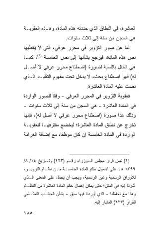 ‫ﺍﻟﻌﺎﺸﺭﺓ، ﻓﻲ ﺍﻟﻨﻁﺎﻕ ﺍﻟﺫﻱ ﺤﺩﺩﺘﻪ ﻫﺫﻩ ﺍﻟﻤﺎﺩﺓ، ﻭﻫـﺫﻩ ﺍﻟﻌﻘﻭﺒـﺔ‬
                        ‫ﻫﻲ ﺍﻟﺴﺠﻥ ﻤﻥ ﺴﻨﺔ ﺇﻟﻰ ﺜﻼﺙ ﺴﻨﻭﺍﺕ.‬
‫ﺃﻤﺎ ﻋﻥ ﺼﻭﺭ ﺍﻟﺘﺯﻭﻴﺭ ﻓﻲ ﻤﺤﺭﺭ ﻋﺭﻓﻲ، ﺍﻟﺘﻲ ﻻ ﻴﻐﻁﻴﻬﺎ‬
‫ﻨﺹ ﻫﺫﻩ ﺍﻟﻤﺎﺩﺓ، ﻓﻴﺭﺠﻊ ﺒﺸﺄﻨﻬﺎ ﺇﻟﻰ ﻨﺹ ﺍﻟﺨﺎﻤﺴﺔ )١(، ﻜﻤـﺎ‬
‫ﻫﻲ ﺍﻟﺤﺎل ﺒﺎﻟﻨﺴﺒﺔ ﻟﺼﻭﺭﺓ )ﺍﺼﻁﻨﺎﻉ ﻤﺤﺭﺭ ﻋﺭﻓﻲ ﻻ ﺃﺼـل‬
‫ﻟﻪ( ﻓﻬﻭ ﺍﺼﻁﻨﺎﻉ ﺒﺤﺙ، ﻻ ﻴﺩﺨل ﺘﺤﺕ ﻤﻔﻬﻭﻡ ﺍﻟﺘﻘﻠﻴـﺩ ﺍﻟـﺫﻱ‬
                                    ‫ﻨﺼﺕ ﻋﻠﻴﻪ ﺍﻟﻤﺎﺩﺓ ﺍﻟﻌﺎﺸﺭﺓ.‬
‫ﻓﻌﻘﻭﺒﺔ ﺍﻟﺘﺯﻭﻴﺭ ﻓﻲ ﺍﻟﻤﺤﺭﺭ ﺍﻟﻌﺭﻓﻲ - ﻭﻓ ﹰﺎ ﻟﻠﺼﻭﺭ ﺍﻟﻭﺍﺭﺩﺓ‬
               ‫ﻘ‬
‫ﻓﻲ ﺍﻟﻤﺎﺩﺓ ﺍﻟﻌﺎﺸﺭﺓ - ﻫﻲ ﺍﻟﺴﺠﻥ ﻤﻥ ﺴﻨﺔ ﺇﻟﻰ ﺜﻼﺙ ﺴﻨﻭﺍﺕ -‬
‫ﻭﺫﻟﻙ ﻋﺩﺍ ﺼﻭﺭﺓ )ﺍﺼﻁﻨﺎﻉ ﻤﺤﺭﺭ ﻋﺭﻓﻲ ﻻ ﺃﺼل ﻟﻪ(، ﻓﺈﻨﻬﺎ‬
‫ﺘﺨﺭﺝ ﻋﻥ ﻨﻁﺎﻕ ﺍﻟﻤﺎﺩﺓ ﺍﻟﻌﺎﺸﺭﺓ؛ ﻟﻴﺨﻀﻊ ﻤﻘﺘﺭﻓﻬـﺎ ﻟﻠﻌﻘﻭﺒـﺔ‬
‫ﺍﻟﻭﺍﺭﺩﺓ ﻓﻲ ﺍﻟﻤﺎﺩﺓ ﺍﻟﺨﺎﻤﺴﺔ ﺇﻥ ﻜﺎﻥ ﻤﻭﻅ ﹰﺎ، ﻤﻊ ﺇﻀﺎﻓﺔ ﺍﻟﻐﺭﺍﻤﺔ‬
                   ‫ﻔ‬



‫)١( ﻨﺹ ﻗﺭﺍﺭ ﻤﺠﻠﺱ ﺍﻟـﻭﺯﺭﺍﺀ ﺭﻗـﻡ )٣٢٢( ﻭﺘـﺎﺭﻴﺦ ٤١/ ٨/‬
‫٩٩٣١ ﻫـ ﻋﻠﻰ "ﺸﻤﻭل ﺤﻜﻡ ﺍﻟﻤﺎﺩﺓ ﺍﻟﺨﺎﻤﺴـﺔ ﻤـﻥ ﻨﻅـﺎﻡ ﺍﻟﺘﺯﻭﻴـﺭ،‬
‫ﻟﻸﻭﺭﺍﻕ ﺍﻟﺭﺴﻤﻴﺔ ﻭﻏﻴﺭ ﺍﻟﺭﺴﻤﻴﺔ، ﻭﻴﺠﺏ ﺃﻥ ‪‬ﺤﻤل ﻋﻠﻰ ﺍﻟﻤﻌﻨﻰ ﺍﻟـﺫﻱ‬
                    ‫ﻴ‬
‫ﺃﺸﺭﻨﺎ ﺇﻟﻴﻪ ﻓﻲ ﺍﻟﻤﺘﻥ؛ ﺤﺘﻰ ﻴﻤﻜﻥ ﺇﻋﻤﺎل ﺤﻜﻡ ﺍﻟﻤﺎﺩﺓ ﺍﻟﻌﺎﺸﺭﺓ ﻤﻥ ﺍﻟﻨﻅـﺎﻡ‬
‫ﻭﻫﺫﺍ ﻤﻊ ﺘﺤﻔﻅﻨﺎ - ﺍﻟﺫﻱ ﺃﻭﺭﺩﻨﺎ ﻓﻴﻬﺎ ﺴﺒﻕ - ﺒﺸﺄﻥ ﺍﻟﺠﺎﻨـﺏ ﺍﻟﻨﻅـﺎﻤﻲ‬
                                        ‫ﻟﻠﻘﺭﺍﺭ )٣٢٢( ﺍﻟﻤﺸﺎﺭ ﺇﻟﻴﻪ.‬

‫٥٨١‬
 