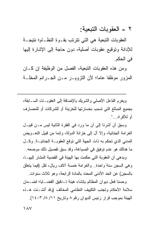 ‫٢ - ﺍﻟﻌﻘﻭﺒﺎﺕ ﺍﻟﺘﺒﻌﻴﺔ:‬
‫ﺍﻟﻌﻘﻭﺒﺎﺕ ﺍﻟﺘﺒﻌﻴﺔ ﻫﻲ ﺍﻟﺘﻲ ﺘﺘﺭﺘﺏ ﺒﻘـﻭﺓ ﺍﻟﻨﻅـﺎﻡ؛ ﻨﺘﻴﺠـﺔ‬
‫ﻟﻺﺩﺍﻨﺔ ﻭﺘﻭﻗﻴﻊ ﻋﻘﻭﺒﺎﺕ ﺃﺼﻠﻴﺔ، ﺩﻭﻥ ﺤﺎﺠﺔ ﺇﻟﻰ ﺍﻹﺸﺎﺭﺓ ﺇﻟﻴﻬﺎ‬
                                                       ‫ﻓﻲ ﺍﻟﺤﻜﻡ.‬
‫ﻭﻤﻥ ﻫﺫﻩ ﺍﻟﻌﻘﻭﺒﺎﺕ ﺍﻟﺘﺒﻌﻴﺔ، ﺍﻟﻔﺼل ﻤﻥ ﺍﻟﻭﻅﻴﻔﺔ ﺇﻥ ﻜـﺎﻥ‬
‫ﺍﻟﻤﺯﻭﺭ ﻤﻭﻅ ﹰﺎ ﻋﺎ ‪‬ﺎ؛ ﻷﻥ ﺍﻟﺘﺯﻭﻴـﺭ ﻤـﻥ ﺍﻟﺠـﺭﺍﺌﻡ ﺍﻟﻤﺨﻠـﺔ‬
                                   ‫ﻔ ﻤ‬


‫ﻭﻴﻐﺭﻡ ﺍﻟﻔﺎﻋل ﺍﻷﺼﻠﻲ ﻭﺍﻟﺸﺭﻴﻙ ﺒﺎﻹﻀﺎﻓﺔ ﺇﻟﻰ ﺍﻟﻌﻘﻭﺒـﺎﺕ ﺍﻟﺴـﺎﺒﻘﺔ،‬
‫ﺒﺠﻤﻴﻊ ﺍﻟﻤﺒﺎﻟﻎ ﺍﻟﺘﻲ ﺘﺴﺒﺏ ﺒﺨﺴﺎﺭﺘﻬﺎ ﻟﻠﺨﺯﻴﻨﺔ ﺃﻭ ﻟﻠﺸﺭﻜﺎﺕ ﺃﻭ ﻟﻠﻤﺼﺎﺭﻑ‬
                                                    ‫ﺃﻭ ﻟﻸﻓﺭﺍﺩ...".‬
‫ﻭﺴﺒﻕ ﺃﻥ ﺃﺸﺭﻨﺎ ﺇﻟﻰ ﺃﻥ ﻤﺎ ﻭﺭﺩ ﻓﻲ ﺍﻟﻔﻘﺭﺓ ﺍﻟﺜﺎﻨﻴﺔ ﻟﻴﺱ ﻤـﻥ ﻗﺒﻴـل‬
‫ﺍﻟﻐﺭﺍﻤﺔ ﺍﻟﺠﻨﺎﺌﻴﺔ، ﻭﺇﻻ ﺁل ﺇﻟﻰ ﺨﺯﺍﻨﺔ ﺍﻟﺩﻭﻟﺔ، ﻭﺇﻨﻤﺎ ﻤﻥ ﻗﺒﻴل ﺍﻟﺘﻌـﻭﻴﺽ‬
‫ﺍﻟﻤﺩﻨﻲ ﺍﻟﺫﻱ ﺘﺤﻜﻡ ﺒﻪ ﺫﺍﺕ ﺍﻟﺠﻬﺔ ﺍﻟﺘﻲ ﺘﻭﻗﻊ ﺍﻟﻌﻘﻭﺒـﺔ ﺍﻟﺠﻨﺎﺌﻴـﺔ. ﻭﻜـل‬
 ‫ﻤﺎ ﻫﻨﺎﻟﻙ ﻫﻭ ﻋﺩﻡ ﺘﻭﻓﻴﻕ ﻓﻲ ﺍﻟﺼﻴﺎﻏﺔ، ﻭﻗﺩ ﺴﺒﻕ ﺘﻔﺼﻴل ﺫﻟﻙ ﻤﻭﻀﻌﻪ.‬
‫ﻭﺒ ‪‬ﻫﻲ ﺃﻥ ﺍﻟﻌﻘﻭﺒﺔ ﺍﻟﺘﻲ ﺤﻜﻤﺕ ﺒﻬﺎ ﺍﻟﻬﻴﺌﺔ ﻓﻲ ﺍﻟﻘﻀﻴﺔ ﺍﻟﻤﺸﺎﺭ ﺇﻟﻴﻬـﺎ،‬
                                                         ‫ﺩ ‪‬‬
‫ﻭﻫﻲ ﺍﻟﺴﺠﻥ ﺴﻨﺔ ﻭﺍﺤﺩﺓ.. ﻭﺍﻟﻐﺭﺍﻤﺔ ﺨﻤﺴﺔ ﺁﻻﻑ ﺭﻴﺎل، ﺘﻘل )ﻓﻴﻤﺎ ﻴﺘﻌﻠﻕ‬
   ‫ﺒﺎﻟﺴﺠﻥ( ﻋﻥ ﺍﻟﺤﺩ ﺍﻷﺩﻨﻰ ﺍﻟﻤﺤﺩﺩ ﺒﺎﻟﻤﺎﺩﺓ ﺍﻟﺭﺍﺒﻌﺔ، ﻭﻫﻭ ﺜﻼﺙ ﺴﻨﻭﺍﺕ.‬
‫ﻭﺤﺴ ﹰﺎ ﻓﻌل ﺩﻴﻭﺍﻥ ﺍﻟﻤﻅﺎﻟﻡ ﺒﺈﻨﺸﺎﺀ ﻫﻴﺌﺔ ﺘـﺩﻗﻴﻕ ﺍﻟﻘﻀـﺎﻴﺎ؛ ﻟﻀـﻤﺎﻥ‬
                                                       ‫ﻨ‬
‫ﺴﻼﻤﺔ ﺍﻷﺤﻜﺎﻡ ﻭﺘﺠﻨﺏ ﺍﻟﺘﻜﻴﻴﻑ ﺍﻟﻨﻅﺎﻤﻲ ﺍﻟﻤﺨﺎﻟﻑ )ﻭﻗﺩ ُﻨﺸـﺌﺕ ﻫـﺫﻩ‬
          ‫ﺃ‬
   ‫ﺍﻟﻬﻴﺌﺔ ﺒﻤﻭﺠﺏ ﻗﺭﺍﺭ ﺭﺌﻴﺱ ﺍﻟﺩﻴﻭﺍﻥ ﺭﻗﻡ ٨ ﻭﺘﺎﺭﻴﺦ ١١/ ٨/ ٣٠٤١(.‬

‫٧٨١‬
 