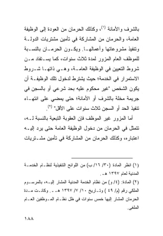 ‫ﺒﺎﻟﺸﺭﻑ ﻭﺍﻷﻤﺎﻨﺔ )١(، ﻭﻜﺫﻟﻙ ﺍﻟﺤﺭﻤﺎﻥ ﻤﻥ ﺍﻟﻌﻭﺩﺓ ﺇﻟﻰ ﺍﻟﻭﻅﻴﻔﺔ‬
‫ﺍﻟﻌﺎﻤﺔ، ﻭﺍﻟﺤﺭﻤﺎﻥ ﻤﻥ ﺍﻟﻤﺸﺎﺭﻜﺔ ﻓﻲ ﺘﺄﻤﻴﻥ ﻤﺸﺘﺭﻴﺎﺕ ﺍﻟﺩﻭﻟـﺔ‬
‫ﻭﺘﻨﻔﻴﺫ ﻤﺸﺭﻭﻋﺎﺘﻬﺎ ﻭﺃﻋﻤﺎﻟﻬـﺎ. ﻭﻴﻜـﻭﻥ ﺍﻟﺤﺭﻤـﺎﻥ ﺒﺎﻟﻨﺴـﺒﺔ‬
‫ﻟﻠﻤﻭﻅﻑ ﺍﻟﻌﺎﻡ ﺍﻟﻤﺯﻭﺭ ﻟﻤﺩﺓ ﺜﻼﺙ ﺴﻨﻭﺍﺕ، ﻜﻤﺎ ﻴﺴـﺘﻔﺎﺩ ﻤـﻥ‬
‫ﺸﺭﻭﻁ ﺍﻟﺘﻌﻴﻴﻥ ﻓﻲ ﺍﻟﻭﻅﻴﻔﺔ ﺍﻟﻌﺎﻤـﺔ، ﻭﻫـﻲ ﺫﺍﺘﻬـﺎ ﺸـﺭﻭﻁ‬
‫ﺍﻻﺴﺘﻤﺭﺍﺭ ﻓﻲ ﺍﻟﺨﺩﻤﺔ؛ ﺤﻴﺙ ﻴﺸﺘﺭﻁ ﻟﺩﺨﻭل ﺘﻠﻙ ﺍﻟﻭﻅﻴﻔـﺔ ﺃﻥ‬
‫ﻴﻜﻭﻥ ﺍﻟﺸﺨﺹ "ﻏﻴﺭ ﻤﺤﻜﻭﻡ ﻋﻠﻴﻪ ﺒﺤﺩ ﺸﺭﻋﻲ ﺃﻭ ﺒﺎﻟﺴﺠﻥ ﻓﻲ‬
‫ﺠﺭﻴﻤﺔ ‪‬ﺨﻠﺔ ﺒﺎﻟﺸﺭﻑ ﺃﻭ ﺍﻷﻤﺎﻨﺔ؛ ﺤﺘﻰ ﻴﻤﻀﻲ ﻋﻠﻰ ﺍﻨﺘﻬـﺎﺀ‬
                                          ‫ﻤ‬
            ‫ﺘﻨﻔﻴﺫ ﺍﻟﺤﺩ ﺃﻭ ﺍﻟﺴﺠﻥ ﺜﻼﺙ ﺴﻨﻭﺍﺕ ﻋﻠﻰ ﺍﻷﻗل" )٢(.‬
                                 ‫ﹸ‬
‫ﺃﻤﺎ ﺍﻟﻤﺯﻭﺭ ﻏﻴﺭ ﺍﻟﻤﻭﻅﻑ ﻓﺈﻥ ﺍﻟﻌﻘﻭﺒﺔ ﺍﻟﺘﺒﻌﻴﺔ ﺒﺎﻟﻨﺴﺒﺔ ﻟـﻪ،‬
‫ﺘﺘﻤﺜل ﻓﻲ ﺍﻟﺤﺭﻤﺎﻥ ﻤﻥ ﺩﺨﻭل ﺍﻟﻭﻅﻴﻔﺔ ﺍﻟﻌﺎﻤﺔ ﺤﺘﻰ ﻴﺭﺩ ﺇﻟﻴـﻪ‬
‫ﺍﻋﺘﺒﺎﺭﻩ، ﻭﻜﺫﻟﻙ ﺍﻟﺤﺭﻤﺎﻥ ﻤﻥ ﺍﻟﻤﺸﺎﺭﻜﺔ ﻓﻲ ﺘﺄﻤﻴﻥ ﻤﺸـﺘﺭﻴﺎﺕ‬



‫)١( ﺍﻨﻅﺭ ﺍﻟﻤﺎﺩﺓ )٠٣/ ٦١/ ﺏ( ﻤﻥ ﺍﻟﻠﻭﺍﺌﺢ ﺍﻟﺘﻨﻔﻴﺫﻴﺔ ﻟﻨﻅـﺎﻡ ﺍﻟﺨﺩﻤـﺔ‬
                                          ‫ﺍﻟﻤﺩﻨﻴﺔ ﻟﻌﺎﻡ ٧٩٣١ ﻫـ.‬
‫)٢( ﺍﻟﻤﺎﺩﺓ: )٤/ ﻭ( ﻤﻥ ﻨﻅﺎﻡ ﺍﻟﺨﺩﻤﺔ ﺍﻟﻤﺩﻨﻴﺔ ﺍﻟﻤﺸﺎﺭ ﺇﻟﻴـﻪ، ﺒﺎﻟﻤﺭﺴـﻭﻡ‬
‫ﺍﻟﻤﻠﻜﻲ ﺭﻗﻡ )ﻡ/ ٩٤ ( ﻭﺘـﺎﺭﻴﺦ ٠١/ ٧/ ٧٩٣١ ﻫــ. ﻭﻜﺎﻨـﺕ ﻤـﺩﺓ‬
‫ﺍﻟﺤﺭﻤﺎﻥ ﺍﻟﻤﺸﺎﺭ ﺇﻟﻴﻬﺎ ﺨﻤﺱ ﺴﻨﻭﺍﺕ ﻓﻲ ﻅل ﻨﻅـﺎﻡ ﺍﻟﻤـﻭﻅﻔﻴﻥ ﺍﻟﻌـﺎﻡ‬
                                                          ‫ﺍﻟﻤﻠﻐﻰ.‬

‫٨٨١‬
 