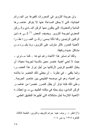 ‫ﻭﺇﻥ ﺠﺭﻴﻤﺔ ﺍﻟﺘﺯﻭﻴﺭ ﻓﻲ ﺍﻟﻤﺤﺭﺭﺍﺕ ﻜﻐﻴﺭﻫﺎ ﻤﻥ ﺍﻟﺠـﺭﺍﺌﻡ‬
‫ﺍﻟﺠﻨﺎﺌﻴﺔ، ﺍﻟﺘﻲ ﻻ ﻴﻤﻜﻥ ﺍﻟﻤﺴﺎﺀﻟﺔ ﻋﻨﻬﺎ ﺇﻻ ﺒﺘﻭﺍﻓﺭ ﻋﻨﺎﺼـﺭﻫﺎ‬
‫ﺍﻟﻤﺎﺩﻴﺔ ﻭﺍﻟﻤﻌﻨﻭﻴﺔ، ﺍﻟﺘﻲ ﻴﺘﻜﻭﻥ ﻤﻨﻬﺎ ﺍﻟﺭﻜﻥ ﺍﻟﻤـﺎﺩﻱ ﻭﺍﻟـﺭﻜﻥ‬
               ‫)١(‬
‫ﺇﻟـﻰ ﻫـﺫﻴﻥ‬           ‫ﺍﻟﻤﻌﻨﻭﻱ ﻟﺠﺭﻴﻤﺔ ﺍﻟﺘﺯﻭﻴﺭ. ﻭﻴﻀﻴﻑ ﺍﻟﺒﻌﺽ‬
‫ﺍﻟﺭﻜﻨﻴﻥ ﺍﻟﺭﺌﻴ ‪‬ﻴﻥ ﺭﻜ ﹰﺎ ﺜﺎﻟ ﹰﺎ ﻴﺴ ‪‬ﻰ: ﺭﻜـﻥ ﺍﻟﻀـﺭﺭ؛ ﻨﻅـ ‪‬ﺍ‬
 ‫ﺭ‬                    ‫ﻨ ﺜ ﻤ‬               ‫ﺴ‬
‫ﻷﻫﻤﻴﺔ ﺍﻟﻀﺭﺭ ﻜﺄﺜﺭ ﻤﺘﺭﺘﺏ ﻋﻠﻰ ﺍﻟﺘﺯﻭﻴﺭ، ﻭﻤﺎ ﻴﺜﻴـﺭﻩ ﻤـﻥ‬
                                          ‫ﻤﺸﺎﻜل ﻋﺩﻴﺩﺓ ﻭﺩﻗﻴﻘﺔ.‬
                                                        ‫َ‬
‫ﻭﻟﻜﻨﺎ ﻟﻡ ﻨﺴﺎﻴﺭ ﻫﺫﺍ ﺍﻻﺘﺠﺎﻩ ﺭﻏﻡ ﺫﻴﻭﻋﻪ - ﻜﻤﺎ ﺴـﻨ ‪‬ﻯ -‬
   ‫ﺭ‬
‫ﺤﻴﺙ ﻻ ﺘﻌﻨﻲ ﺃﻫﻤﻴﺔ ﻋﻨﺼﺭ ﻤﻌﻴﻥ ﺒﺎﻟﻨﺴﺒﺔ ﻟﺠﺭﻴﻤﺔ ﻤﻌﻴﻨﺔ، ﺃﻥ‬
‫ﻴﺨﺘل ﺍﻟﺘﻘﺴﻴﻡ ﺍﻟﺭﺌﻴﺱ ﻷﺭﻜﺎﻨﻬﺎ ﻤﻥ ﺃﺠل ﺇﺒﺭﺍﺯ ﻫﺫﺍ ﺍﻟﻌﻨﺼـﺭ،‬
                                  ‫‪‬‬
‫ﻭﺇﻨﻤﺎ ﻴﻜﻔﻲ - ﻓﻲ ﻨﻅﺭﻨﺎ - ﺃﻥ ﻴﻌﻁﻲ ﺫﻟﻙ ﺍﻟﻌﻨﺼﺭ ﻤﺎ ﻴﻼﺌﻤﻪ‬
‫ﻤﻥ ﺃﻫﻤﻴﺔ، ﻭﻫﻭ ﻓﻲ ﻤﻭﻀﻌﻪ ﺍﻟﻁﺒﻴﻌﻲ ﺒﻴﻥ ﻋﻨﺎﺼﺭ ﺍﻟﺠﺭﻴﻤﺔ..‬
‫ﻭﻋﻠﻰ ﺫﻟﻙ ﻓﺈﻨﻨﺎ ﻨﺅﺜﺭ ﺃﻥ ﻴﻅل ﺍﻟﻀﺭﺭ ﻋﻨﺼ ‪‬ﺍ ﻤﻥ ﻋﻨﺎﺼـﺭ‬
           ‫ﺭ‬
‫ﺍﻟﺭﻜﻥ ﺍﻟﻤﺎﺩﻱ، ﻭﻴﺘﻡ ﺒﺤﺜﻪ ﻓﻲ ﻤﻜﺎﻨﻪ ﺍﻟﻁﺒﻴﻌـﻲ ﻤـﻊ ﺇﻋﻁﺎﺌـﻪ‬
 ‫ﺍﻷﻫﻤﻴﺔ ﺍﻟﻼﺯﻤﺔ ﻟﺤل ﻤﺸﻜﻼﺘﻪ ﺍﻟﺘﻲ ﺃﻅﻬﺭﻫﺎ ﺍﻟﺘﻁﺒﻴﻕ ﺍﻟﻌﻠﻤﻲ.‬




  ‫)١( ﺍﻨﻅﺭ: ﺩ. ﺭﺀﻭﻑ ﻋﺒﻴﺩ: ﺠﺭﺍﺌﻡ ﺍﻟﺘﺯﻴﻴﻑ ﻭﺍﻟﺘﺯﻭﻴﺭ، ﺍﻟﻁﺒﻌﺔ ﺍﻟﺜﺎﻟﺜﺔ،‬
                                      ‫ﺍﻟﻘﺎﻫﺭﺓ ٨٧٩١ ﻡ، ﺹ ٤٠١.‬

‫٨١‬
 