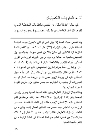 ‫٣ - ﺍﻟﻌﻘﻭﺒﺎﺕ ﺍﻟﺘﻜﻤﻴﻠﻴﺔ:‬
‫ﻓﻲ ﺤﺎﻟﺔ ﺍﻹﺩﺍﻨﺔ ﺒﺎﻟﺘﺯﻭﻴﺭ ﻴﻘﻀﻲ ﺒﺎﻟﻌﻘﻭﺒﺎﺕ ﺍﻟﺘﻜﻤﻴﻠﻴﺔ ﺍﻟﺘـﻲ‬
‫ﺘﻘﺭﻫﺎ ﺍﻟﻘﻭﺍﻋﺩ ﺍﻟﻌﺎﻤﺔ. ﻤﻥ ﺫﻟـﻙ: ﻤﺼـﺎﺩﺭﺓ ﺠﻤﻴـﻊ ﺍﻟﻤـﻭﺍﺩ‬


‫ﻭﻗﺩ ﺘﻀﻤﻥ ﺘﻌﺩﻴل ﺍﻟﻤﺎﺩﺓ )٦( ﺒﻴﺎﻥ ﺍﻟﺠﺭﺍﺌﻡ ﺍﻟﺘﻲ ﻻ ﻴﺠﻭﺯ ﻓﻴﻬـﺎ ﻟﻠﺠﻨـﺔ‬
‫ﺍﻟﻤﺸﻜﻠﺔ ﺒﻘﺭﺍﺭ ﻤﺠﻠﺱ ﺍﻟﻭﺯﺭﺍﺀ )٧٩( ﻟﻌﺎﻡ ٤٠٤١ ﻫـ ﺃﻥ ﺘﺨﻔﺽ ﺍﻟﻤﺩﺓ‬
‫ﺍﻟﻼﺯﻤﺔ ﻟﺭﺩ ﺍﻻﻋﺘﺒﺎﺭ ﺇﻟﻰ ﺴﻨﺘﻴﻥ ﺒﺩﻻ ﻤﻥ ﺨﻤﺱ ﺴﻨﻭﺍﺕ؛ ﺒﺤﻴﺙ ﻴﺠـﻭﺯ‬
                         ‫ﹰ‬
‫ﺍﻟﺘﺨﻔﻴﺽ ﺒﺎﻟﻨﺴﺒﺔ ﻟﻤﺎ ﻋﺩﺍﻫﺎ. ﻭﻟﻡ ﻴﺭﺩ ﻤﻥ ﺒﻴﻥ ﺍﻟﺠﺭﺍﺌﻡ ﺍﻟﻭﺍﺭﺩﺓ ﻓﻲ ﺍﻟﻘﺭﺍﺭ‬
‫ﺍﻟﻤﺫﻜﻭﺭ ﺠﺭﺍﺌﻡ ﺍﻟﺘﺯﻭﻴﺭ ﻭﺍﻻﺴﺘﻌﻤﺎل ﺍﻟﻭﺍﺭﺩﺓ ﻓﻲ ﺍﻟﻤـﻭﺍﺩ )٥، ٦، ٨، ٩،‬
‫٠١(، ﻭﺇﻨﻤﺎ ﻭﺭﺩ ﻓﻘﻁ ﺠﺭﺍﺌﻡ ﺍﻟﺘﺯﻭﻴﺭ ﺍﻟﻤﻨﺼﻭﺹ ﻋﻠﻴﻬﺎ ﻓﻲ ﺍﻟﻤـﻭﺍﺩ )١،‬
‫٢، ٣، ٤( ﻤﻥ ﻨﻅﺎﻡ ﻤﻜﺎﻓﺤﺔ ﺍﻟﺘﺯﻭﻴﺭ. ﻭﻋﻠﻰ ﺫﻟﻙ ﻴﻤﻜﻥ ﺍﻟﻘﻭل ﺒﺄﻨﻪ ﻴﺠﻭﺯ‬
‫ﻟﻠﻤﺤﻜﻭﻡ ﻋﻠﻴﻪ ﻓﻲ ﺠﺭﻴﻤﺔ ﺘﺯﻭﻴﺭ ﻤﺤﺭﺭﺍﺕ ﺃﻭ ﺠﺭﻴﻤﺔ ﺍﺴـﺘﻌﻤﺎل ﻟﻬـﺫﻩ‬
‫ﺍﻟﻤﺤﺭﺭﺍﺕ ﺃﻥ ﻴﻁﻠﺏ ﺭﺩ ﺍﻋﺘﺒﺎﺭﻩ، ﺒﻌﺩ ﻤﻀﻲ ﺴﻨﺘﻴﻥ ﻤﻥ ﺘـﺎﺭﻴﺦ ﺘﻨﻔﻴـﺫ‬
                                               ‫ﺍﻟﻌﻘﻭﺒﺔ ﺍﻟﻤﺤﻜﻭﻡ ﺒﻬﺎ.‬
‫ﻭﺒﺫﻟﻙ ﻴﻤﻜﻥ ﺃﻥ ﻴﺯﺍل ﺍﻟﺘﻌﺎﺭﺽ ﺒﻴﻥ ﻨﻅﺎﻡ ﺍﻟﺨﺩﻤﺔ ﺍﻟﻤﺩﻨﻴﺔ ﻭﻗﺭﺍﺭ ﻭﺯﻴـﺭ‬
‫ﺍﻟﺩﺍﺨﻠﻴﺔ ﺭﻗﻡ )٥٤٢١( ﻭﺘﺎﺭﻴﺦ ١/ ٥/ ٤٩٣١ ﻫـ ﻭﺫﻟﻙ ﻋﻥ ﻁﺭﻴﻕ ﺘﻘﺩﻡ‬
‫ﺍﻟﻤﺤﻜﻭﻡ ﻋﻠﻴﻪ ﺒﺎﻹﺩﺍﻨﺔ ﻓﻲ ﺘﺯﻭﻴﺭ، ﺒﻁﻠﺏ ﺇﻟﻰ ﺍﻟﻠﺠﻨﺔ ﺍﻟﻤﺨﺘﺼﺔ ﺒﺈﺼـﺩﺍﺭ‬
‫ﻗﺭﺍﺭﺍﺕ ﺭﺩ ﺍﻻﻋﺘﺒﺎﺭ، ﺒﻌﺩ ﻤﻀﻲ ﻤﺩﺓ ﺍﻟﺴﻨﺘﻴﻥ ﺍﻟﻤﺸﺎﺭ ﺇﻟﻴﻬﺎ، ﻭﻜﺎﻥ ﻤـﻥ‬
‫ﺍﻷﻓﻀل ﺃﻥ ﻴﺯﺍل ﺍﻟﺘﻌﺎﺭﺽ ﻨﻅﺎﻤ ‪‬ﺎ، ﺒﺘﻌﺩﻴل ﻤﺩﺓ ﺭﺩ ﺍﻻﻋﺘﺒﺎﺭ ﺇﻟﻰ ﺜـﻼﺙ‬
                                 ‫ﻴ‬
‫ﺴﻨﻭﺍﺕ ﺒﺩﻻ ﻤﻥ ﺨﻤﺱ؛ ﺘﻤﺸ ‪‬ﺎ ﻤﻊ ﺍﻟﻤﺩﺓ ﺍﻟﻤﺤﺩﺩﺓ ﻓﻲ ﺍﻟﻤﺎﺩﺓ ﺍﻟﺭﺍﺒﻌﺔ ﻤـﻥ‬
                                        ‫ﻴ‬             ‫ﹰ‬
                                               ‫ﻨﻅﺎﻡ ﺍﻟﺨﺩﻤﺔ ﺍﻟﻤﺩﻨﻴﺔ.‬

‫٠٩١‬
 