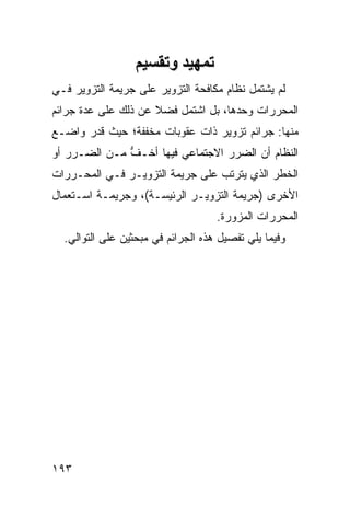 ‫ﺕﻤﻬﻴﺪ وﺕﻘﺴﻴﻢ‬
‫ﻟﻡ ﻴﺸﺘﻤل ﻨﻅﺎﻡ ﻤﻜﺎﻓﺤﺔ ﺍﻟﺘﺯﻭﻴﺭ ﻋﻠﻰ ﺠﺭﻴﻤﺔ ﺍﻟﺘﺯﻭﻴﺭ ﻓـﻲ‬
‫ﺍﻟﻤﺤﺭﺭﺍﺕ ﻭﺤﺩﻫﺎ، ﺒل ﺍﺸﺘﻤل ﻓﻀﻼ ﻋﻥ ﺫﻟﻙ ﻋﻠﻰ ﻋﺩﺓ ﺠﺭﺍﺌﻡ‬
                     ‫ﹰ‬
‫ﻤﻨﻬﺎ: ﺠﺭﺍﺌﻡ ﺘﺯﻭﻴﺭ ﺫﺍﺕ ﻋﻘﻭﺒﺎﺕ ﻤﺨﻔﻔﺔ؛ ﺤﻴﺙ ﻗﺩﺭ ﻭﺍﻀـﻊ‬
‫ﺍﻟﻨﻅﺎﻡ ﺃﻥ ﺍﻟﻀﺭﺭ ﺍﻻﺠﺘﻤﺎﻋﻲ ﻓﻴﻬﺎ ﺃﺨـﻑ ﻤـﻥ ﺍﻟﻀـﺭﺭ ﺃﻭ‬
              ‫ﱡ‬
‫ﺍﻟﺨﻁﺭ ﺍﻟﺫﻱ ﻴﺘﺭﺘﺏ ﻋﻠﻰ ﺠﺭﻴﻤﺔ ﺍﻟﺘﺯﻭﻴـﺭ ﻓـﻲ ﺍﻟﻤﺤـﺭﺭﺍﺕ‬
‫ﺍﻷﺨﺭﻯ )ﺠﺭﻴﻤﺔ ﺍﻟﺘﺯﻭﻴـﺭ ﺍﻟﺭﺌﻴﺴـﺔ(، ﻭﺠﺭﻴﻤـﺔ ﺍﺴـﺘﻌﻤﺎل‬
                                    ‫ﺍﻟﻤﺤﺭﺭﺍﺕ ﺍﻟﻤﺯ ‪‬ﺭﺓ.‬
                                       ‫ﻭ‬
  ‫ﻭﻓﻴﻤﺎ ﻴﻠﻲ ﺘﻔﺼﻴل ﻫﺫﻩ ﺍﻟﺠﺭﺍﺌﻡ ﻓﻲ ﻤﺒﺤﺜﻴﻥ ﻋﻠﻰ ﺍﻟﺘﻭﺍﻟﻲ.‬




‫٣٩١‬
 