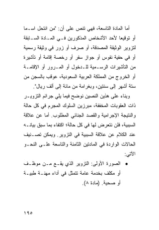 ‫ﺃﻤﺎ ﺍﻟﻤﺎﺩﺓ ﺍﻟﺘﺎﺴﻌﺔ، ﻓﻬﻲ ﺘﻨﺹ ﻋﻠﻰ ﺃﻥ: "ﻤﻥ ﺍﻨﺘﺤل ﺍﺴـ ‪‬ﺎ‬
 ‫ﻤ‬
‫ﺃﻭ ﺘﻭﻗﻴ ‪‬ﺎ ﻷﺤﺩ ﺍﻷﺸﺨﺎﺹ ﺍﻟﻤﺫﻜﻭﺭﻴﻥ ﻓـﻲ ﺍﻟﻤـﺎﺩﺓ ﺍﻟﺴـﺎﺒﻘﺔ‬
                                           ‫ﻌ‬
‫ﻟﺘﺯﻭﻴﺭ ﺍﻟﻭﺜﻴﻘﺔ ﺍﻟﻤﺼﺩﻗﺔ، ﺃﻭ ﺼﺭﻑ ﺃﻭ ﺯﻭﺭ ﻓﻲ ﻭﺜﻴﻘﺔ ﺭﺴﻤﻴﺔ‬
‫ﺃﻭ ﻓﻲ ﺤﻔﻴﺔ ﻨﻔﻭﺱ ﺃﻭ ﺠﻭﺍﺯ ﺴﻔﺭ ﺃﻭ ﺭﺨﺼﺔ ﺇﻗﺎﻤﺔ ﺃﻭ ﺘﺄﺸﻴﺭﺓ‬
‫ﻤﻥ ﺍﻟﺘﺄﺸﻴﺭﺍﺕ ﺍﻟﺭﺴـﻤﻴﺔ ﻟﻠـﺩﺨﻭل ﺃﻭ ﺍﻟﻤـﺭﻭﺭ ﺃﻭ ﺍﻹﻗﺎﻤـﺔ‬
‫ﺃﻭ ﺍﻟﺨﺭﻭﺝ ﻤﻥ ﺍﻟﻤﻤﻠﻜﺔ ﺍﻟﻌﺭﺒﻴﺔ ﺍﻟﺴﻌﻭﺩﻴﺔ، ‪‬ﻭﻗﺏ ﺒﺎﻟﺴﺠﻥ ﻤﻥ‬
             ‫ﻋ‬
      ‫ﺴﺘﺔ ﺃﺸﻬﺭ ﺇﻟﻰ ﺴﻨﺘﻴﻥ، ﻭﺒﻐﺭﺍﻤﺔ ﻤﻥ ﻤﺎﺌﺔ ﺇﻟﻰ ﺃﻟﻑ ﺭﻴﺎل".‬
‫ﻭ ِﻨﺎﺀ ﻋﻠﻰ ﻫﺫﻴﻥ ﺍﻟﻨﺼﻴﻥ ﻨﻭﻀﺢ ﻓﻴﻤﺎ ﻴﻠﻲ ﺠﺭﺍﺌﻡ ﺍﻟﺘﺯﻭﻴـﺭ‬
                                                ‫ﺒ‬
‫ﺫﺍﺕ ﺍﻟﻌﻘﻭﺒﺎﺕ ﺍﻟﻤﺨﻔﻔﺔ، ﻤﺒﺭﺯﻴﻥ ﺍﻟﺴﻠﻭﻙ ﺍﻟﻤﺠﺭﻡ ﻓﻲ ﻜل ﺤﺎﻟﺔ‬
‫ﻭﺍﻟﻨﺘﻴﺠﺔ ﺍﻹﺠﺭﺍﻤﻴﺔ ﻭﺍﻟﻘﺼﺩ ﺍﻟﺠﻨﺎﺌﻲ ﺍﻟﻤﻁﻠﻭﺏ. ﺃ ‪‬ﺎ ﻋﻥ ﻋﻼﻗﺔ‬
         ‫ﻤ‬
‫ﺍﻟﺴﺒﺒﻴﺔ، ﻓﻠﻥ ﻨﺘﻌﺭﺽ ﻟﻬﺎ ﻓﻲ ﻜل ﺤﺎﻟﺔ؛ ﺍﻜﺘﻔﺎﺀ ﺒﻤﺎ ﺴﺒﻕ ﺒﻴﺎﻨـﻪ‬
‫ﻋﻨﺩ ﺍﻟﻜﻼﻡ ﻋﻥ ﻋﻼﻗﺔ ﺍﻟﺴﺒﺒﻴﺔ ﻓﻲ ﺍﻟﺘﺯﻭﻴﺭ. ﻭﻴﻤﻜﻥ ﺘﺼـﻨﻴﻑ‬
‫ﺍﻟﺤﺎﻻﺕ ﺍﻟﻭﺍﺭﺩﺓ ﻓﻲ ﺍﻟﻤﺎﺩﺘﻴﻥ ﺍﻟﺜﺎﻤﻨﺔ ﻭﺍﻟﺘﺎﺴﻌﺔ ﻋﻠـﻰ ﺍﻟﻨﺤـﻭ‬
                                                  ‫ﺍﻵﺘﻲ:‬
‫• ﺍﻟﺼﻭﺭﺓ ﺍﻷﻭﻟﻰ: ﺍﻟﺘﺯﻭﻴﺭ ﺍﻟﺫﻱ ﻴﻘـﻊ ﻤـﻥ ﻤﻭﻅـﻑ‬
‫ﺃﻭ ﻤﻜﻠﻑ ﺒﺨﺩﻤﺔ ﻋﺎﻤﺔ ﺘﺘﻤﺜل ﻓﻲ ﺃﺩﺍﺀ ﻤﻬﻨـﺔ ﻁﺒﻴـﺔ‬
                             ‫ﺃﻭ ﺼﺤﻴﺔ. )ﻤﺎﺩﺓ ٨(.‬




‫٥٩١‬
 